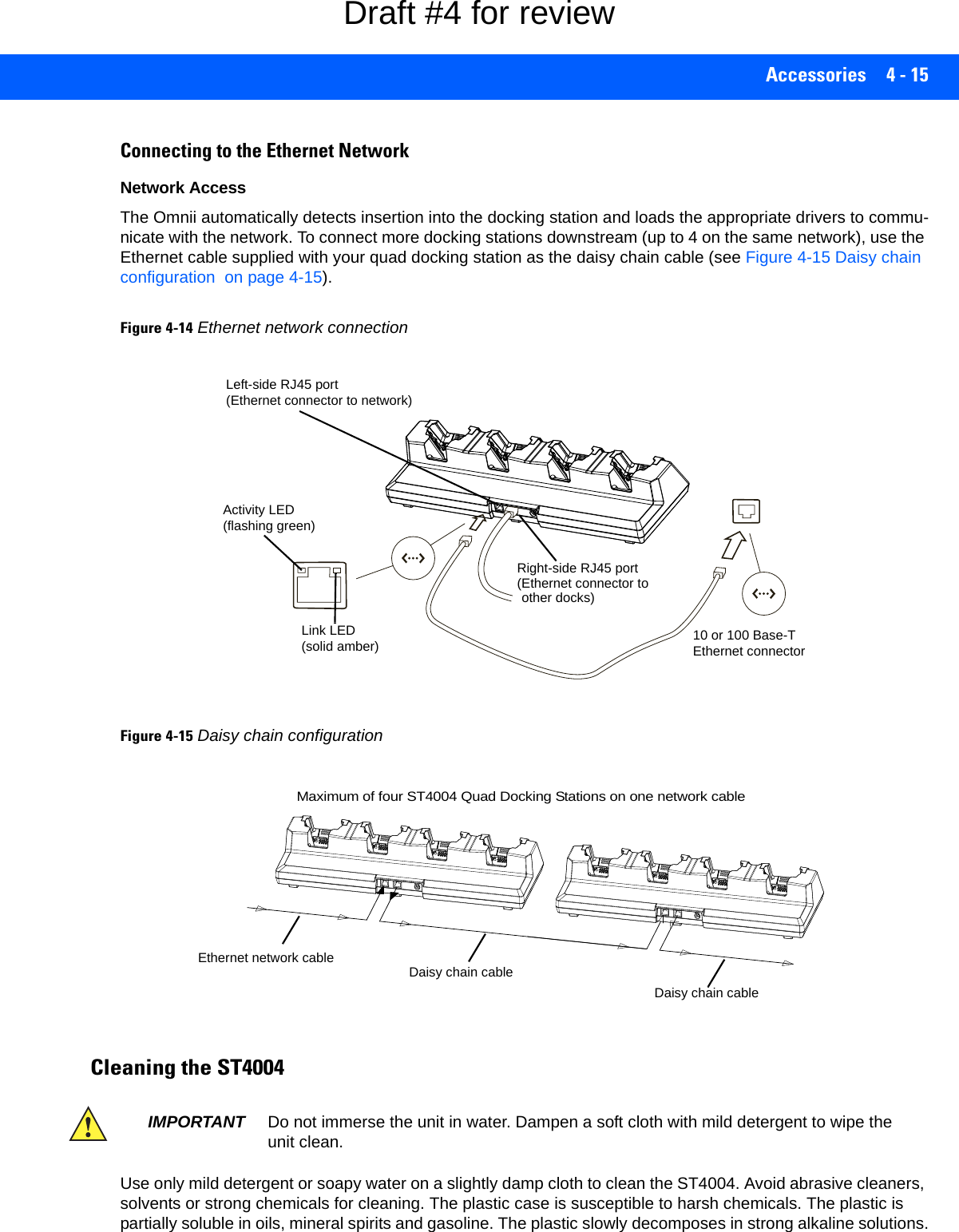 Accessories 4 - 15Connecting to the Ethernet NetworkNetwork AccessThe Omnii automatically detects insertion into the docking station and loads the appropriate drivers to commu-nicate with the network. To connect more docking stations downstream (up to 4 on the same network), use the Ethernet cable supplied with your quad docking station as the daisy chain cable (see Figure 4-15 Daisy chain configuration  on page 4-15).Figure 4-14Ethernet network connectionFigure 4-15Daisy chain configurationCleaning the ST4004Use only mild detergent or soapy water on a slightly damp cloth to clean the ST4004. Avoid abrasive cleaners, solvents or strong chemicals for cleaning. The plastic case is susceptible to harsh chemicals. The plastic is partially soluble in oils, mineral spirits and gasoline. The plastic slowly decomposes in strong alkaline solutions.Left-side RJ45 port10 or 100 Base-T(Ethernet connector to network)Link LED(solid amber)Activity LED(flashing green)Right-side RJ45 port(Ethernet connector toother docks)Ethernet connectorMaximum of four ST4004 Quad Docking Stations on one network cableEthernet network cable Daisy chain cableDaisy chain cableIMPORTANT Do not immerse the unit in water. Dampen a soft cloth with mild detergent to wipe the unit clean.Draft #4 for review
