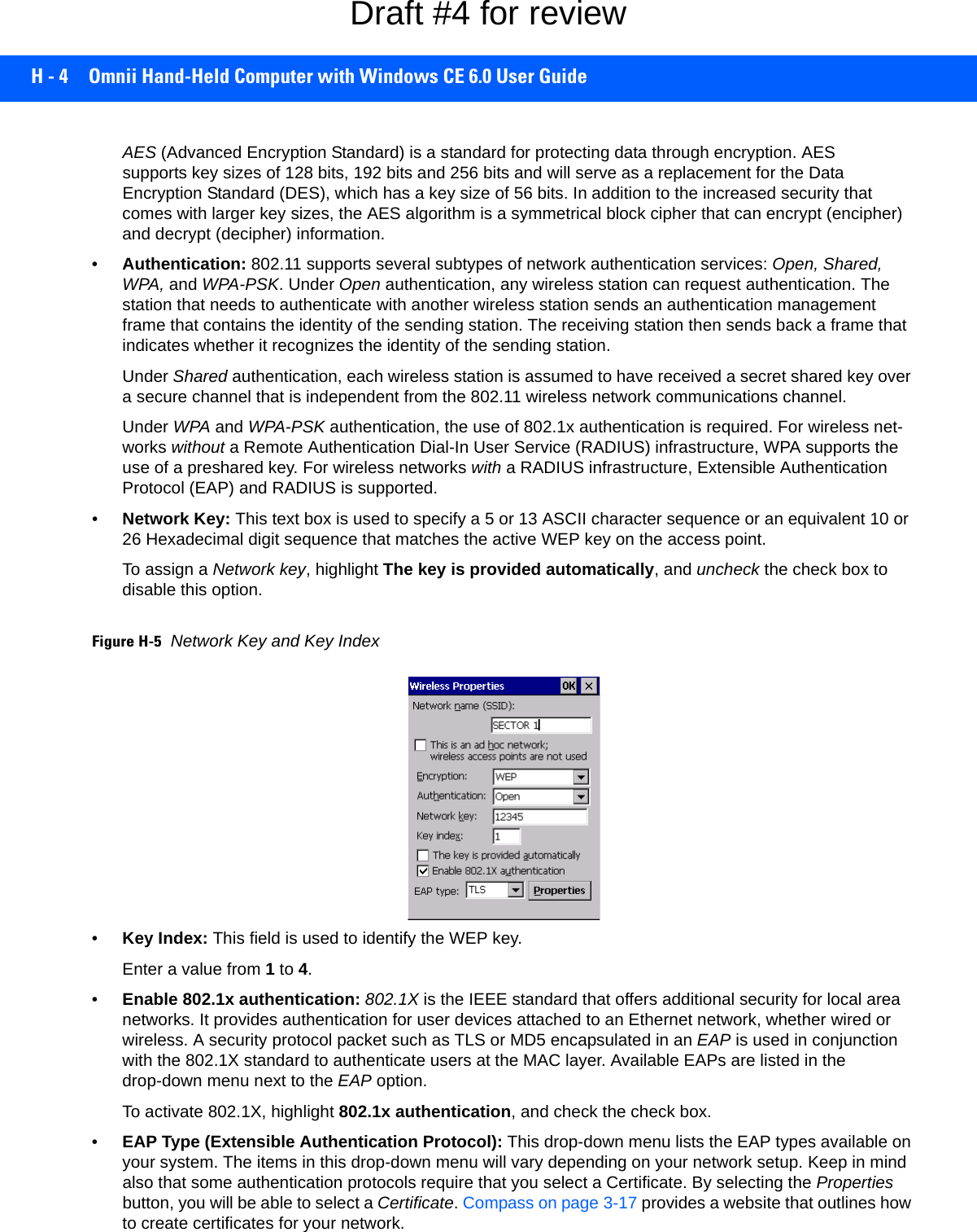 H - 4 Omnii Hand-Held Computer with Windows CE 6.0 User GuideAES (Advanced Encryption Standard) is a standard for protecting data through encryption. AES supports key sizes of 128 bits, 192 bits and 256 bits and will serve as a replacement for the Data Encryption Standard (DES), which has a key size of 56 bits. In addition to the increased security that comes with larger key sizes, the AES algorithm is a symmetrical block cipher that can encrypt (encipher) and decrypt (decipher) information.•Authentication: 802.11 supports several subtypes of network authentication services: Open, Shared, WPA, and WPA-PSK. Under Open authentication, any wireless station can request authentication. The station that needs to authenticate with another wireless station sends an authentication management frame that contains the identity of the sending station. The receiving station then sends back a frame that indicates whether it recognizes the identity of the sending station. Under Shared authentication, each wireless station is assumed to have received a secret shared key over a secure channel that is independent from the 802.11 wireless network communications channel.Under WPA and WPA-PSK authentication, the use of 802.1x authentication is required. For wireless net-works without a Remote Authentication Dial-In User Service (RADIUS) infrastructure, WPA supports the use of a preshared key. For wireless networks with a RADIUS infrastructure, Extensible Authentication Protocol (EAP) and RADIUS is supported.•Network Key: This text box is used to specify a 5 or 13 ASCII character sequence or an equivalent 10 or 26 Hexadecimal digit sequence that matches the active WEP key on the access point.To assign a Network key, highlight The key is provided automatically, and uncheck the check box to disable this option.Figure H-5Network Key and Key Index•Key Index: This field is used to identify the WEP key. Enter a value from 1 to 4.•Enable 802.1x authentication: 802.1X is the IEEE standard that offers additional security for local area networks. It provides authentication for user devices attached to an Ethernet network, whether wired or wireless. A security protocol packet such as TLS or MD5 encapsulated in an EAP is used in conjunction with the 802.1X standard to authenticate users at the MAC layer. Available EAPs are listed in the drop-down menu next to the EAP option.To activate 802.1X, highlight 802.1x authentication, and check the check box.•EAP Type (Extensible Authentication Protocol): This drop-down menu lists the EAP types available on your system. The items in this drop-down menu will vary depending on your network setup. Keep in mind also that some authentication protocols require that you select a Certificate. By selecting the Properties button, you will be able to select a Certificate. Compass on page 3-17 provides a website that outlines how to create certificates for your network.Draft #4 for review