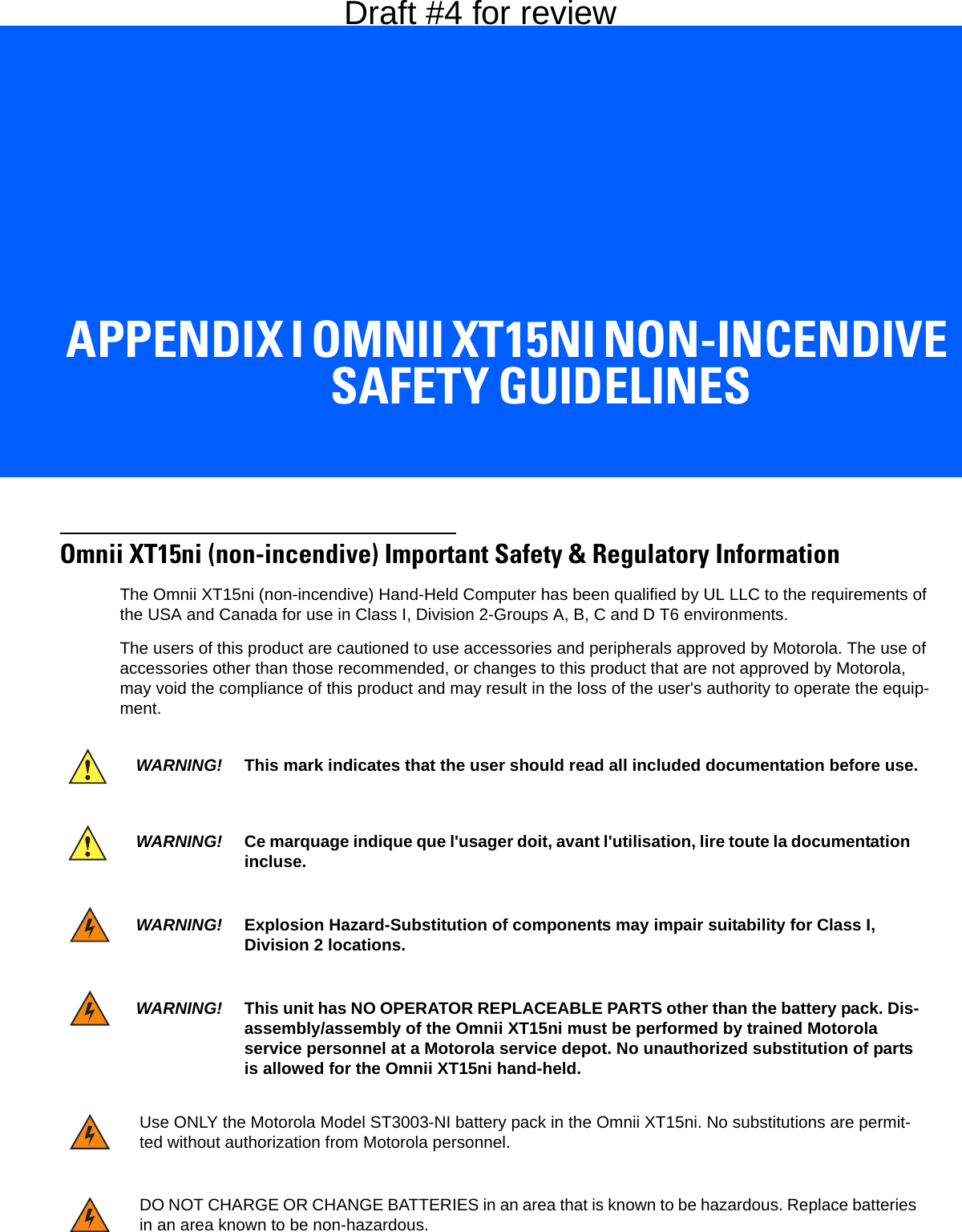APPENDIX I OMNII XT15NI NON-INCENDIVE SAFETY GUIDELINESIOmnii XT15ni Non-Incendive Safety GuidelinesOmnii XT15ni (non-incendive) Important Safety &amp; Regulatory InformationThe Omnii XT15ni (non-incendive) Hand-Held Computer has been qualified by UL LLC to the requirements of the USA and Canada for use in Class I, Division 2-Groups A, B, C and D T6 environments.The users of this product are cautioned to use accessories and peripherals approved by Motorola. The use of accessories other than those recommended, or changes to this product that are not approved by Motorola, may void the compliance of this product and may result in the loss of the user&apos;s authority to operate the equip-ment.WARNING! This mark indicates that the user should read all included documentation before use.WARNING! Ce marquage indique que l&apos;usager doit, avant l&apos;utilisation, lire toute la documentation incluse.WARNING! Explosion Hazard-Substitution of components may impair suitability for Class I, Division 2 locations.WARNING! This unit has NO OPERATOR REPLACEABLE PARTS other than the battery pack. Dis-assembly/assembly of the Omnii XT15ni must be performed by trained Motorola service personnel at a Motorola service depot. No unauthorized substitution of parts is allowed for the Omnii XT15ni hand-held.Use ONLY the Motorola Model ST3003-NI battery pack in the Omnii XT15ni. No substitutions are permit-ted without authorization from Motorola personnel.DO NOT CHARGE OR CHANGE BATTERIES in an area that is known to be hazardous. Replace batteries in an area known to be non-hazardous.Draft #4 for review