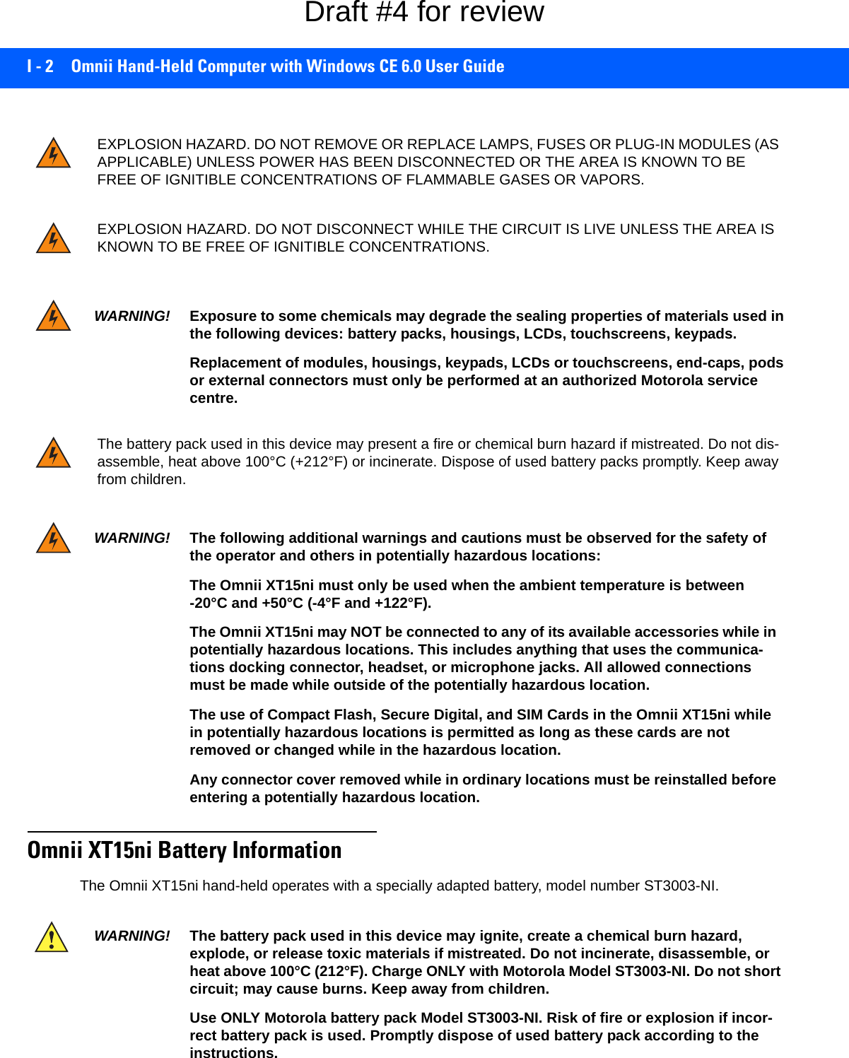 I - 2 Omnii Hand-Held Computer with Windows CE 6.0 User GuideOmnii XT15ni Battery InformationThe Omnii XT15ni hand-held operates with a specially adapted battery, model number ST3003-NI.EXPLOSION HAZARD. DO NOT REMOVE OR REPLACE LAMPS, FUSES OR PLUG-IN MODULES (AS APPLICABLE) UNLESS POWER HAS BEEN DISCONNECTED OR THE AREA IS KNOWN TO BE FREE OF IGNITIBLE CONCENTRATIONS OF FLAMMABLE GASES OR VAPORS.EXPLOSION HAZARD. DO NOT DISCONNECT WHILE THE CIRCUIT IS LIVE UNLESS THE AREA IS KNOWN TO BE FREE OF IGNITIBLE CONCENTRATIONS.WARNING! Exposure to some chemicals may degrade the sealing properties of materials used in the following devices: battery packs, housings, LCDs, touchscreens, keypads.Replacement of modules, housings, keypads, LCDs or touchscreens, end-caps, pods or external connectors must only be performed at an authorized Motorola service centre.The battery pack used in this device may present a fire or chemical burn hazard if mistreated. Do not dis-assemble, heat above 100°C (+212°F) or incinerate. Dispose of used battery packs promptly. Keep away from children.WARNING! The following additional warnings and cautions must be observed for the safety of the operator and others in potentially hazardous locations:The Omnii XT15ni must only be used when the ambient temperature is between -20°C and +50°C (-4°F and +122°F).The Omnii XT15ni may NOT be connected to any of its available accessories while in potentially hazardous locations. This includes anything that uses the communica-tions docking connector, headset, or microphone jacks. All allowed connections must be made while outside of the potentially hazardous location.The use of Compact Flash, Secure Digital, and SIM Cards in the Omnii XT15ni while in potentially hazardous locations is permitted as long as these cards are not removed or changed while in the hazardous location.Any connector cover removed while in ordinary locations must be reinstalled before entering a potentially hazardous location.WARNING! The battery pack used in this device may ignite, create a chemical burn hazard, explode, or release toxic materials if mistreated. Do not incinerate, disassemble, or heat above 100°C (212°F). Charge ONLY with Motorola Model ST3003-NI. Do not short circuit; may cause burns. Keep away from children.Use ONLY Motorola battery pack Model ST3003-NI. Risk of fire or explosion if incor-rect battery pack is used. Promptly dispose of used battery pack according to the instructions.Draft #4 for review
