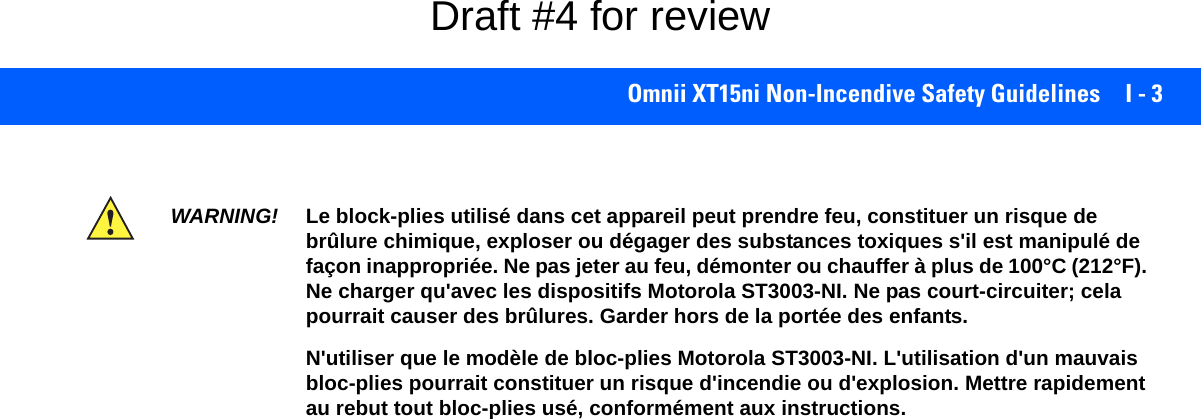 Omnii XT15ni Non-Incendive Safety Guidelines I - 3WARNING! Le block-plies utilisé dans cet appareil peut prendre feu, constituer un risque de brûlure chimique, exploser ou dégager des substances toxiques s&apos;il est manipulé de façon inappropriée. Ne pas jeter au feu, démonter ou chauffer à plus de 100°C (212°F). Ne charger qu&apos;avec les dispositifs Motorola ST3003-NI. Ne pas court-circuiter; cela pourrait causer des brûlures. Garder hors de la portée des enfants.N&apos;utiliser que le modèle de bloc-plies Motorola ST3003-NI. L&apos;utilisation d&apos;un mauvais bloc-plies pourrait constituer un risque d&apos;incendie ou d&apos;explosion. Mettre rapidement au rebut tout bloc-plies usé, conformément aux instructions.Draft #4 for review