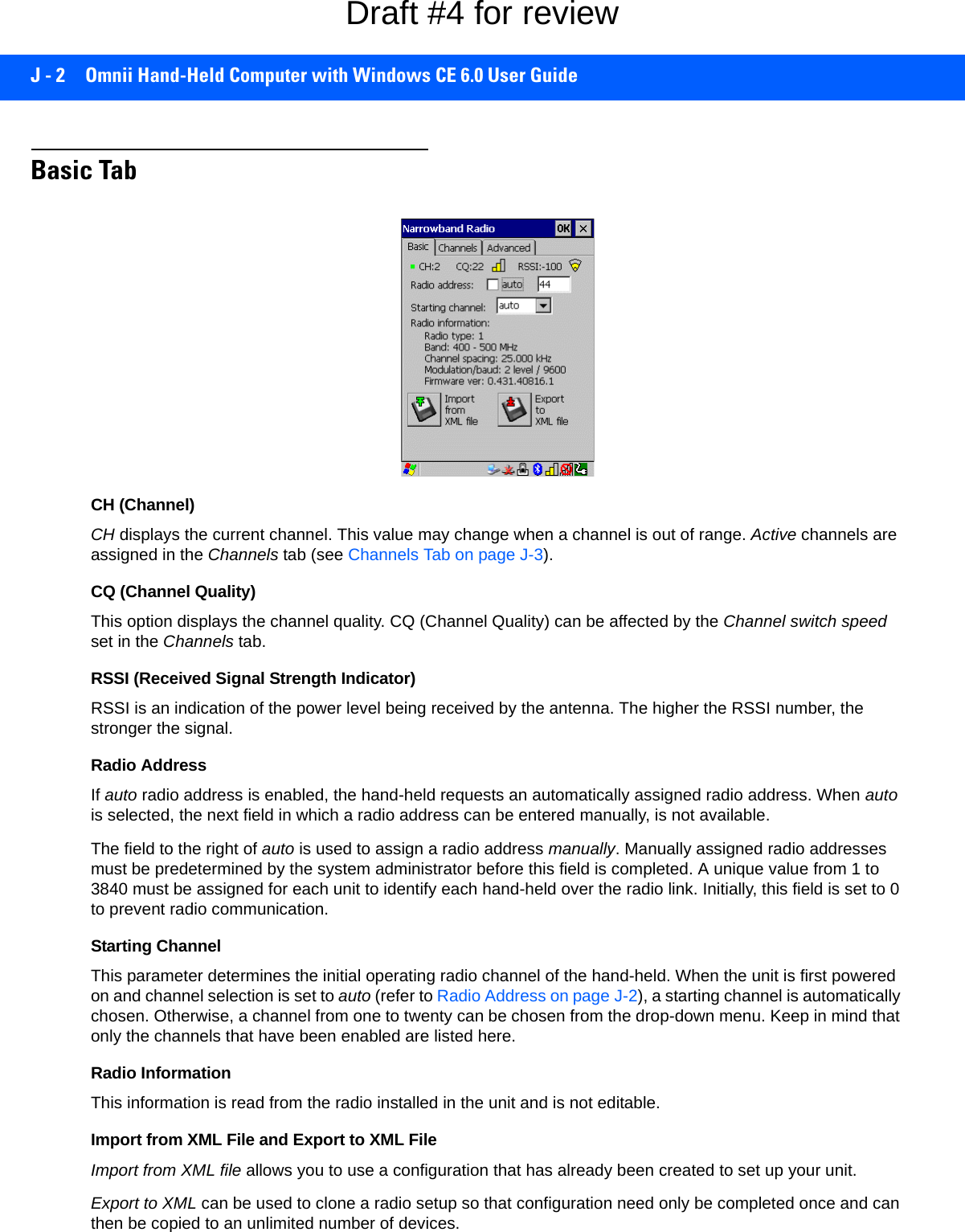 J - 2 Omnii Hand-Held Computer with Windows CE 6.0 User GuideBasic TabCH (Channel)CH displays the current channel. This value may change when a channel is out of range. Active channels are assigned in the Channels tab (see Channels Tab on page J-3).CQ (Channel Quality)This option displays the channel quality. CQ (Channel Quality) can be affected by the Channel switch speed set in the Channels tab.RSSI (Received Signal Strength Indicator)RSSI is an indication of the power level being received by the antenna. The higher the RSSI number, the stronger the signal.Radio AddressIf auto radio address is enabled, the hand-held requests an automatically assigned radio address. When auto is selected, the next field in which a radio address can be entered manually, is not available. The field to the right of auto is used to assign a radio address manually. Manually assigned radio addresses must be predetermined by the system administrator before this field is completed. A unique value from 1 to 3840 must be assigned for each unit to identify each hand-held over the radio link. Initially, this field is set to 0 to prevent radio communication.Starting ChannelThis parameter determines the initial operating radio channel of the hand-held. When the unit is first powered on and channel selection is set to auto (refer to Radio Address on page J-2), a starting channel is automatically chosen. Otherwise, a channel from one to twenty can be chosen from the drop-down menu. Keep in mind that only the channels that have been enabled are listed here. Radio InformationThis information is read from the radio installed in the unit and is not editable.Import from XML File and Export to XML FileImport from XML file allows you to use a configuration that has already been created to set up your unit. Export to XML can be used to clone a radio setup so that configuration need only be completed once and can then be copied to an unlimited number of devices. Draft #4 for review