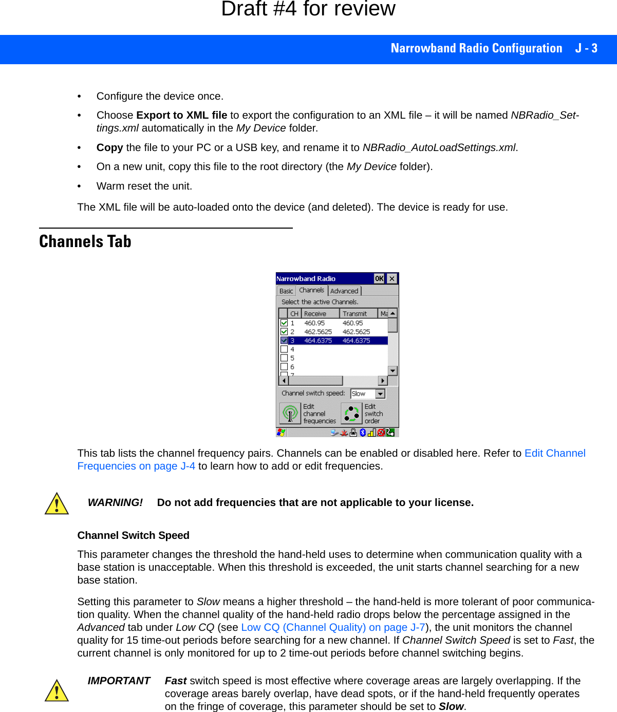 Narrowband Radio Configuration J - 3• Configure the device once.• Choose Export to XML file to export the configuration to an XML file – it will be named NBRadio_Set-tings.xml automatically in the My Device folder.•Copy the file to your PC or a USB key, and rename it to NBRadio_AutoLoadSettings.xml.• On a new unit, copy this file to the root directory (the My Device folder).• Warm reset the unit.The XML file will be auto-loaded onto the device (and deleted). The device is ready for use.Channels TabThis tab lists the channel frequency pairs. Channels can be enabled or disabled here. Refer to Edit Channel Frequencies on page J-4 to learn how to add or edit frequencies.Channel Switch SpeedThis parameter changes the threshold the hand-held uses to determine when communication quality with a base station is unacceptable. When this threshold is exceeded, the unit starts channel searching for a new base station. Setting this parameter to Slow means a higher threshold – the hand-held is more tolerant of poor communica-tion quality. When the channel quality of the hand-held radio drops below the percentage assigned in the Advanced tab under Low CQ (see Low CQ (Channel Quality) on page J-7), the unit monitors the channel quality for 15 time-out periods before searching for a new channel. If Channel Switch Speed is set to Fast, the current channel is only monitored for up to 2 time-out periods before channel switching begins.WARNING! Do not add frequencies that are not applicable to your license.IMPORTANT Fast switch speed is most effective where coverage areas are largely overlapping. If the coverage areas barely overlap, have dead spots, or if the hand-held frequently operates on the fringe of coverage, this parameter should be set to Slow.Draft #4 for review