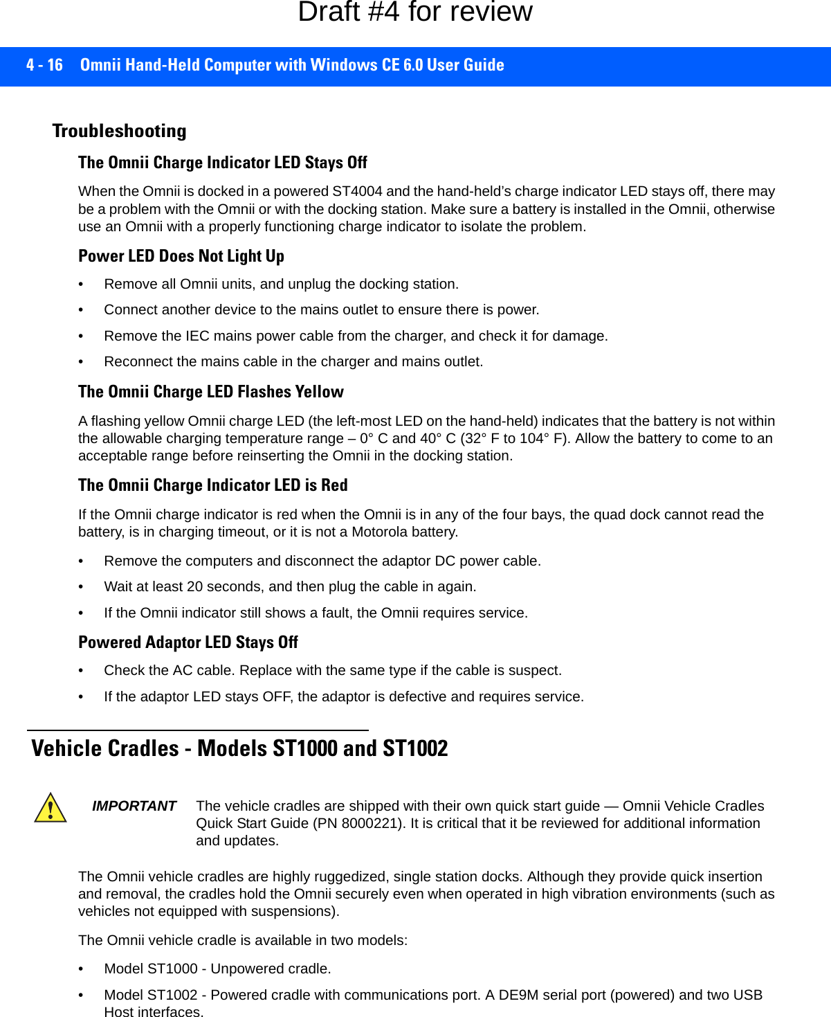 4 - 16 Omnii Hand-Held Computer with Windows CE 6.0 User GuideTroubleshootingThe Omnii Charge Indicator LED Stays OffWhen the Omnii is docked in a powered ST4004 and the hand-held’s charge indicator LED stays off, there may be a problem with the Omnii or with the docking station. Make sure a battery is installed in the Omnii, otherwise use an Omnii with a properly functioning charge indicator to isolate the problem. Power LED Does Not Light Up• Remove all Omnii units, and unplug the docking station. • Connect another device to the mains outlet to ensure there is power. • Remove the IEC mains power cable from the charger, and check it for damage.• Reconnect the mains cable in the charger and mains outlet.The Omnii Charge LED Flashes YellowA flashing yellow Omnii charge LED (the left-most LED on the hand-held) indicates that the battery is not within the allowable charging temperature range – 0° C and 40° C (32° F to 104° F). Allow the battery to come to an acceptable range before reinserting the Omnii in the docking station.The Omnii Charge Indicator LED is RedIf the Omnii charge indicator is red when the Omnii is in any of the four bays, the quad dock cannot read the battery, is in charging timeout, or it is not a Motorola battery.• Remove the computers and disconnect the adaptor DC power cable. • Wait at least 20 seconds, and then plug the cable in again. • If the Omnii indicator still shows a fault, the Omnii requires service.Powered Adaptor LED Stays Off• Check the AC cable. Replace with the same type if the cable is suspect.• If the adaptor LED stays OFF, the adaptor is defective and requires service. Vehicle Cradles - Models ST1000 and ST1002 The Omnii vehicle cradles are highly ruggedized, single station docks. Although they provide quick insertion and removal, the cradles hold the Omnii securely even when operated in high vibration environments (such as vehicles not equipped with suspensions). The Omnii vehicle cradle is available in two models: • Model ST1000 - Unpowered cradle.• Model ST1002 - Powered cradle with communications port. A DE9M serial port (powered) and two USB Host interfaces. IMPORTANT The vehicle cradles are shipped with their own quick start guide — Omnii Vehicle Cradles Quick Start Guide (PN 8000221). It is critical that it be reviewed for additional information and updates.Draft #4 for review