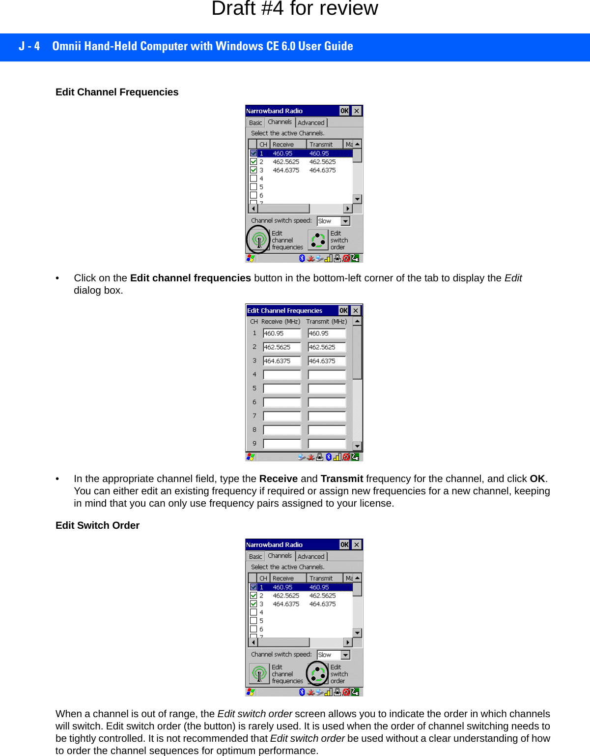 J - 4 Omnii Hand-Held Computer with Windows CE 6.0 User GuideEdit Channel Frequencies• Click on the Edit channel frequencies button in the bottom-left corner of the tab to display the Edit dialog box.• In the appropriate channel field, type the Receive and Transmit frequency for the channel, and click OK. You can either edit an existing frequency if required or assign new frequencies for a new channel, keeping in mind that you can only use frequency pairs assigned to your license.Edit Switch OrderWhen a channel is out of range, the Edit switch order screen allows you to indicate the order in which channels will switch. Edit switch order (the button) is rarely used. It is used when the order of channel switching needs to be tightly controlled. It is not recommended that Edit switch order be used without a clear understanding of how to order the channel sequences for optimum performance. Draft #4 for review