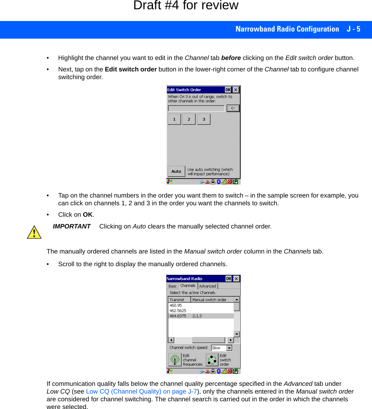 Narrowband Radio Configuration J - 5• Highlight the channel you want to edit in the Channel tab before clicking on the Edit switch order button. • Next, tap on the Edit switch order button in the lower-right corner of the Channel tab to configure channel switching order.• Tap on the channel numbers in the order you want them to switch – in the sample screen for example, you can click on channels 1, 2 and 3 in the order you want the channels to switch.• Click on OK.The manually ordered channels are listed in the Manual switch order column in the Channels tab.• Scroll to the right to display the manually ordered channels. If communication quality falls below the channel quality percentage specified in the Advanced tab under Low CQ (see Low CQ (Channel Quality) on page J-7), only the channels entered in the Manual switch order are considered for channel switching. The channel search is carried out in the order in which the channels were selected. IMPORTANT Clicking on Auto clears the manually selected channel order.Draft #4 for review