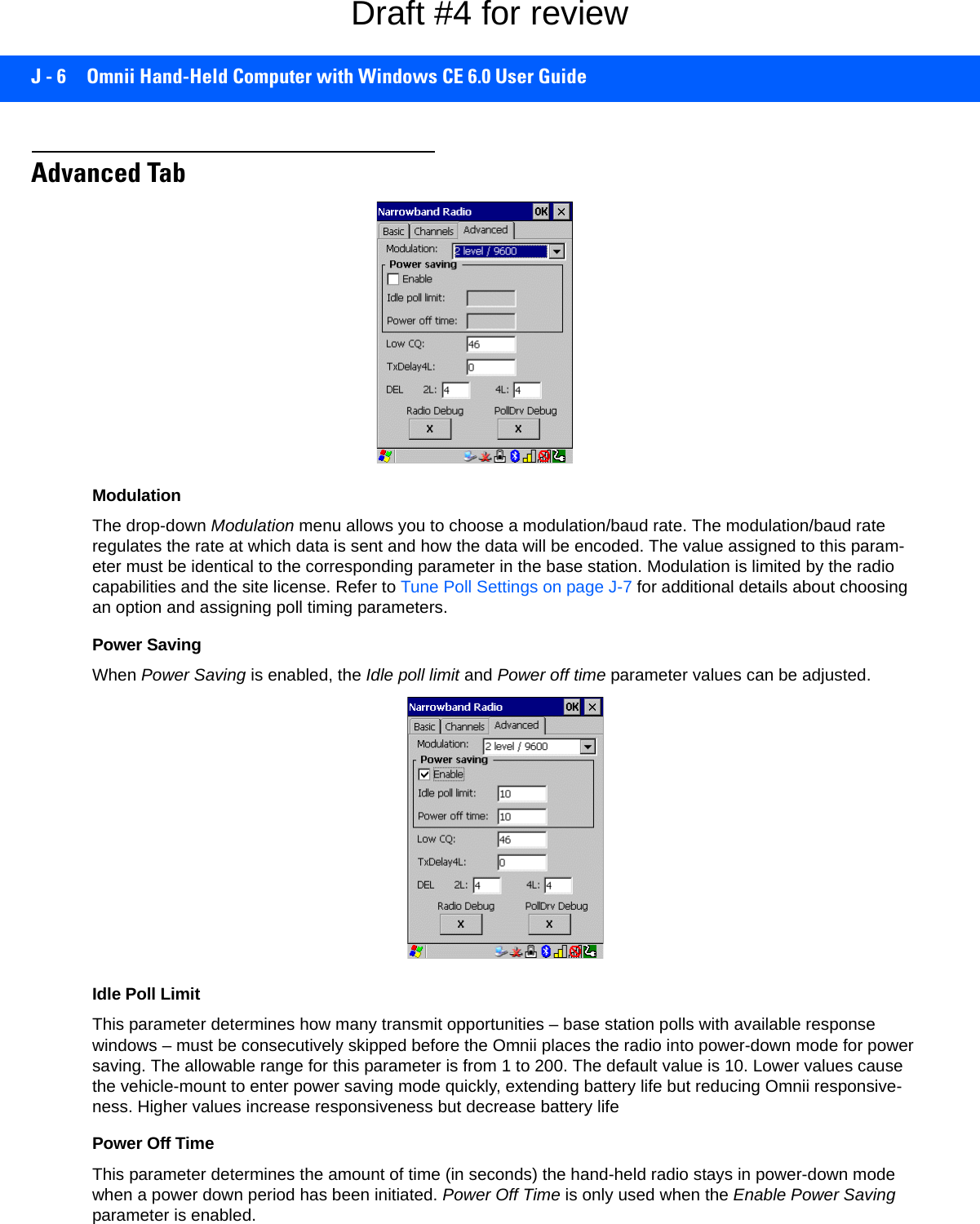 J - 6 Omnii Hand-Held Computer with Windows CE 6.0 User GuideAdvanced TabModulationThe drop-down Modulation menu allows you to choose a modulation/baud rate. The modulation/baud rate regulates the rate at which data is sent and how the data will be encoded. The value assigned to this param-eter must be identical to the corresponding parameter in the base station. Modulation is limited by the radio capabilities and the site license. Refer to Tune Poll Settings on page J-7 for additional details about choosing an option and assigning poll timing parameters.Power SavingWhen Power Saving is enabled, the Idle poll limit and Power off time parameter values can be adjusted.Idle Poll LimitThis parameter determines how many transmit opportunities – base station polls with available response windows – must be consecutively skipped before the Omnii places the radio into power-down mode for power saving. The allowable range for this parameter is from 1 to 200. The default value is 10. Lower values cause the vehicle-mount to enter power saving mode quickly, extending battery life but reducing Omnii responsive-ness. Higher values increase responsiveness but decrease battery lifePower Off TimeThis parameter determines the amount of time (in seconds) the hand-held radio stays in power-down mode when a power down period has been initiated. Power Off Time is only used when the Enable Power Saving parameter is enabled.Draft #4 for review