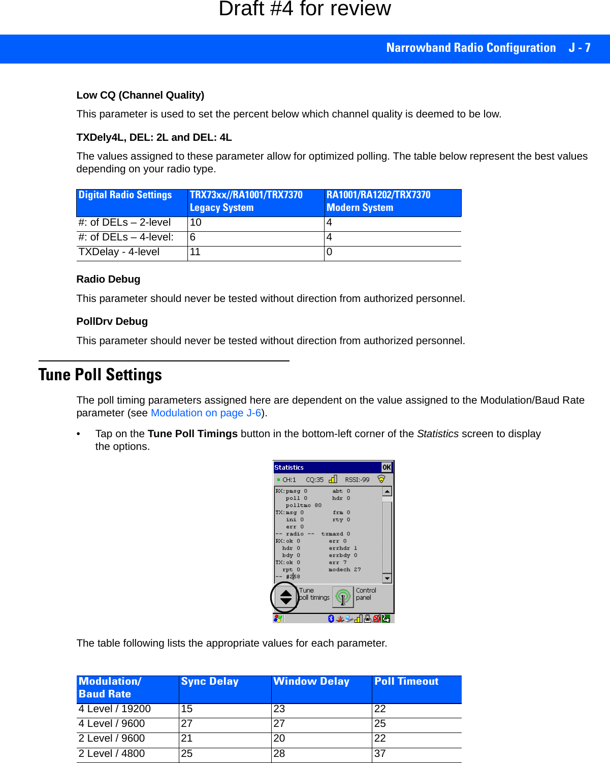 Narrowband Radio Configuration J - 7Low CQ (Channel Quality)This parameter is used to set the percent below which channel quality is deemed to be low.TXDely4L, DEL: 2L and DEL: 4LThe values assigned to these parameter allow for optimized polling. The table below represent the best values depending on your radio type. Radio DebugThis parameter should never be tested without direction from authorized personnel.PollDrv DebugThis parameter should never be tested without direction from authorized personnel.Tune Poll SettingsThe poll timing parameters assigned here are dependent on the value assigned to the Modulation/Baud Rate parameter (see Modulation on page J-6). • Tap on the Tune Poll Timings button in the bottom-left corner of the Statistics screen to display the options.The table following lists the appropriate values for each parameter.Digital Radio Settings TRX73xx//RA1001/TRX7370 Legacy SystemRA1001/RA1202/TRX7370 Modern System#: of DELs – 2-level 10 4#: of DELs – 4-level: 6 4TXDelay - 4-level 11 0Modulation/Baud RateSync Delay Window Delay Poll Timeout4 Level / 19200 15 23 224 Level / 9600 27 27 252 Level / 9600 21 20 222 Level / 4800 25 28 37Draft #4 for review