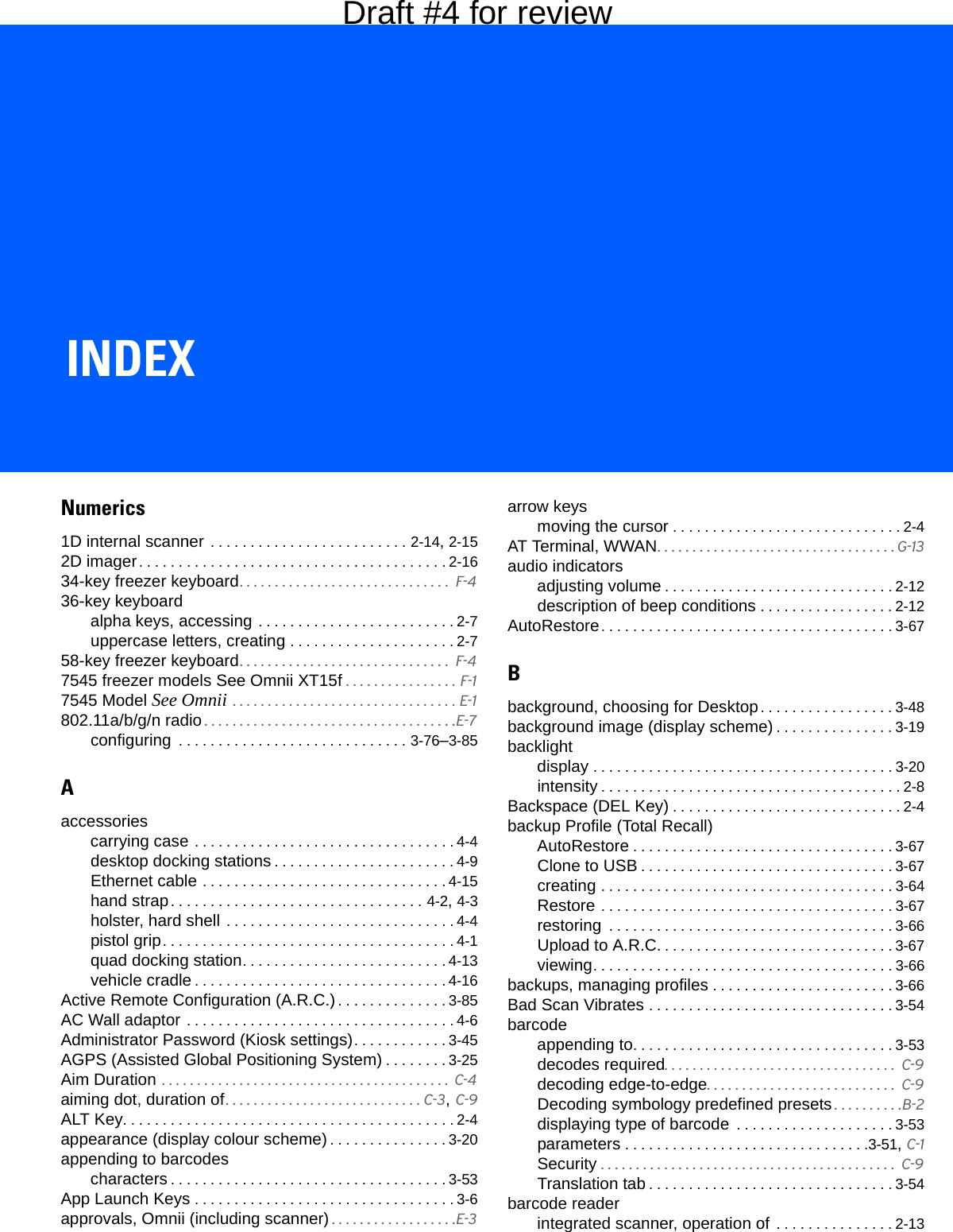 INDEXIndexNumerics1D internal scanner  . . . . . . . . . . . . . . . . . . . . . . . . . 2-14, 2-152D imager. . . . . . . . . . . . . . . . . . . . . . . . . . . . . . . . . . . . . . . 2-1634-key freezer keyboard. . . . . . . . . . . . . . . . . . . . . . . . . . . . . .  F-436-key keyboardalpha keys, accessing . . . . . . . . . . . . . . . . . . . . . . . . . 2-7uppercase letters, creating . . . . . . . . . . . . . . . . . . . . . 2-758-key freezer keyboard. . . . . . . . . . . . . . . . . . . . . . . . . . . . . .  F-47545 freezer models See Omnii XT15f . . . . . . . . . . . . . . . . F-17545 Model See Omnii . . . . . . . . . . . . . . . . . . . . . . . . . . . . . . . . E-1802.11a/b/g/n radio . . . . . . . . . . . . . . . . . . . . . . . . . . . . . . . . . . . .E-7configuring  . . . . . . . . . . . . . . . . . . . . . . . . . . . . . 3-76–3-85Aaccessoriescarrying case . . . . . . . . . . . . . . . . . . . . . . . . . . . . . . . . . 4-4desktop docking stations . . . . . . . . . . . . . . . . . . . . . . . 4-9Ethernet cable . . . . . . . . . . . . . . . . . . . . . . . . . . . . . . . 4-15hand strap. . . . . . . . . . . . . . . . . . . . . . . . . . . . . . . . 4-2, 4-3holster, hard shell  . . . . . . . . . . . . . . . . . . . . . . . . . . . . . 4-4pistol grip. . . . . . . . . . . . . . . . . . . . . . . . . . . . . . . . . . . . . 4-1quad docking station. . . . . . . . . . . . . . . . . . . . . . . . . . 4-13vehicle cradle . . . . . . . . . . . . . . . . . . . . . . . . . . . . . . . . 4-16Active Remote Configuration (A.R.C.) . . . . . . . . . . . . . . 3-85AC Wall adaptor . . . . . . . . . . . . . . . . . . . . . . . . . . . . . . . . . . 4-6Administrator Password (Kiosk settings). . . . . . . . . . . . 3-45AGPS (Assisted Global Positioning System) . . . . . . . . 3-25Aim Duration . . . . . . . . . . . . . . . . . . . . . . . . . . . . . . . . . . . . . . . . .  C-4aiming dot, duration of. . . . . . . . . . . . . . . . . . . . . . . . . . . . C-3, C-9ALT Key. . . . . . . . . . . . . . . . . . . . . . . . . . . . . . . . . . . . . . . . . . 2-4appearance (display colour scheme) . . . . . . . . . . . . . . . 3-20appending to barcodescharacters . . . . . . . . . . . . . . . . . . . . . . . . . . . . . . . . . . . 3-53App Launch Keys . . . . . . . . . . . . . . . . . . . . . . . . . . . . . . . . . 3-6approvals, Omnii (including scanner) . . . . . . . . . . . . . . . . . .E-3arrow keysmoving the cursor . . . . . . . . . . . . . . . . . . . . . . . . . . . . . 2-4AT Terminal, WWAN. . . . . . . . . . . . . . . . . . . . . . . . . . . . . . . . . . G-13audio indicatorsadjusting volume . . . . . . . . . . . . . . . . . . . . . . . . . . . . . 2-12description of beep conditions . . . . . . . . . . . . . . . . . 2-12AutoRestore. . . . . . . . . . . . . . . . . . . . . . . . . . . . . . . . . . . . . 3-67Bbackground, choosing for Desktop. . . . . . . . . . . . . . . . . 3-48background image (display scheme) . . . . . . . . . . . . . . . 3-19backlightdisplay . . . . . . . . . . . . . . . . . . . . . . . . . . . . . . . . . . . . . . 3-20intensity . . . . . . . . . . . . . . . . . . . . . . . . . . . . . . . . . . . . . . 2-8Backspace (DEL Key) . . . . . . . . . . . . . . . . . . . . . . . . . . . . . 2-4backup Profile (Total Recall)AutoRestore . . . . . . . . . . . . . . . . . . . . . . . . . . . . . . . . . 3-67Clone to USB . . . . . . . . . . . . . . . . . . . . . . . . . . . . . . . . 3-67creating . . . . . . . . . . . . . . . . . . . . . . . . . . . . . . . . . . . . . 3-64Restore . . . . . . . . . . . . . . . . . . . . . . . . . . . . . . . . . . . . . 3-67restoring  . . . . . . . . . . . . . . . . . . . . . . . . . . . . . . . . . . . . 3-66Upload to A.R.C. . . . . . . . . . . . . . . . . . . . . . . . . . . . . . 3-67viewing. . . . . . . . . . . . . . . . . . . . . . . . . . . . . . . . . . . . . . 3-66backups, managing profiles . . . . . . . . . . . . . . . . . . . . . . . 3-66Bad Scan Vibrates . . . . . . . . . . . . . . . . . . . . . . . . . . . . . . . 3-54barcodeappending to. . . . . . . . . . . . . . . . . . . . . . . . . . . . . . . . . 3-53decodes required. . . . . . . . . . . . . . . . . . . . . . . . . . . . . . . . .  C-9decoding edge-to-edge. . . . . . . . . . . . . . . . . . . . . . . . . . .  C-9Decoding symbology predefined presets . . . . . . . . . .B-2displaying type of barcode  . . . . . . . . . . . . . . . . . . . . 3-53parameters . . . . . . . . . . . . . . . . . . . . . . . . . . . . . . .3-51, C-1Security . . . . . . . . . . . . . . . . . . . . . . . . . . . . . . . . . . . . . . . . . .  C-9Translation tab . . . . . . . . . . . . . . . . . . . . . . . . . . . . . . . 3-54barcode readerintegrated scanner, operation of  . . . . . . . . . . . . . . . 2-13Draft #4 for review