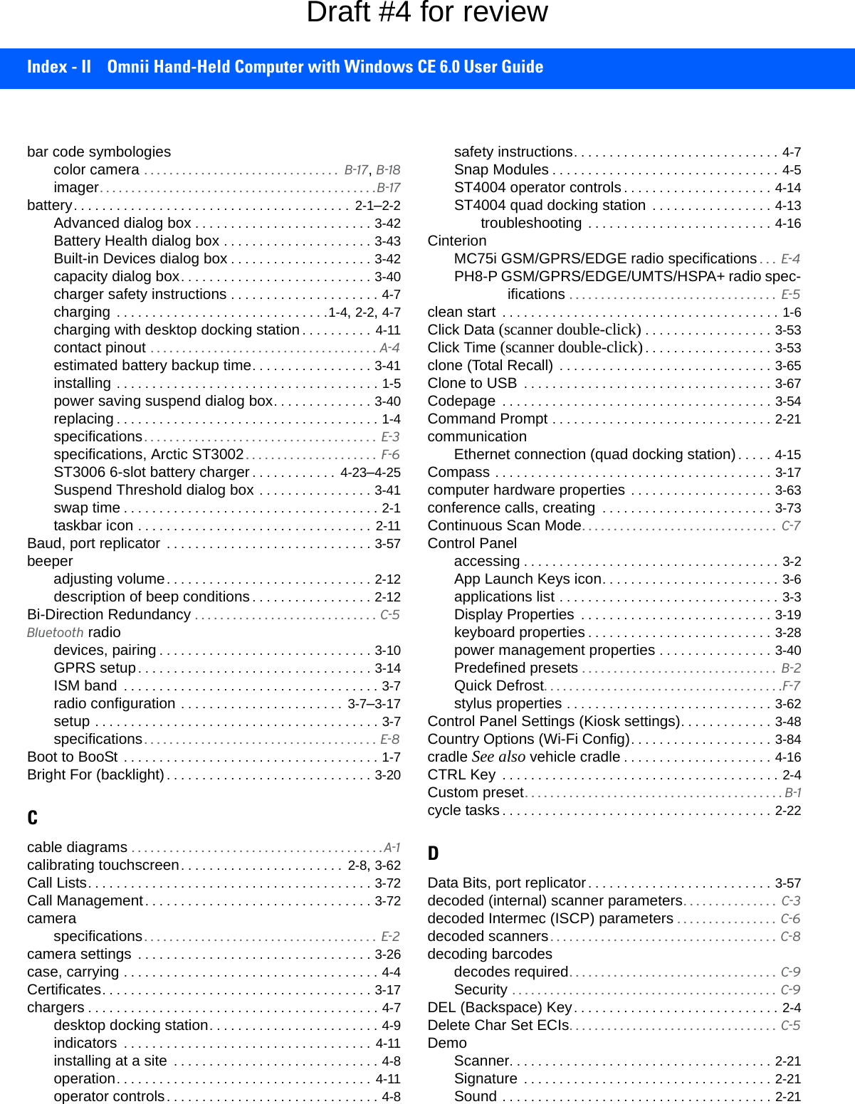 Index - II Omnii Hand-Held Computer with Windows CE 6.0 User Guidebar code symbologiescolor camera . . . . . . . . . . . . . . . . . . . . . . . . . . . . . . .  B-17, B-18imager. . . . . . . . . . . . . . . . . . . . . . . . . . . . . . . . . . . . . . . . . . . .B-17battery. . . . . . . . . . . . . . . . . . . . . . . . . . . . . . . . . . . . . . .  2-1–2-2Advanced dialog box . . . . . . . . . . . . . . . . . . . . . . . . . 3-42Battery Health dialog box . . . . . . . . . . . . . . . . . . . . . 3-43Built-in Devices dialog box . . . . . . . . . . . . . . . . . . . . 3-42capacity dialog box. . . . . . . . . . . . . . . . . . . . . . . . . . . 3-40charger safety instructions . . . . . . . . . . . . . . . . . . . . . 4-7charging  . . . . . . . . . . . . . . . . . . . . . . . . . . . . . .1-4, 2-2, 4-7charging with desktop docking station . . . . . . . . . . 4-11contact pinout . . . . . . . . . . . . . . . . . . . . . . . . . . . . . . . . . . . . A-4estimated battery backup time. . . . . . . . . . . . . . . . . 3-41installing . . . . . . . . . . . . . . . . . . . . . . . . . . . . . . . . . . . . . 1-5power saving suspend dialog box. . . . . . . . . . . . . . 3-40replacing . . . . . . . . . . . . . . . . . . . . . . . . . . . . . . . . . . . . . 1-4specifications . . . . . . . . . . . . . . . . . . . . . . . . . . . . . . . . . . . . .  E-3specifications, Arctic ST3002 . . . . . . . . . . . . . . . . . . . . .  F-6ST3006 6-slot battery charger. . . . . . . . . . . .  4-23–4-25Suspend Threshold dialog box . . . . . . . . . . . . . . . . 3-41swap time . . . . . . . . . . . . . . . . . . . . . . . . . . . . . . . . . . . . 2-1taskbar icon . . . . . . . . . . . . . . . . . . . . . . . . . . . . . . . . . 2-11Baud, port replicator  . . . . . . . . . . . . . . . . . . . . . . . . . . . . . 3-57beeperadjusting volume. . . . . . . . . . . . . . . . . . . . . . . . . . . . . 2-12description of beep conditions. . . . . . . . . . . . . . . . . 2-12Bi-Direction Redundancy . . . . . . . . . . . . . . . . . . . . . . . . . . . . . C-5Bluetooth radiodevices, pairing . . . . . . . . . . . . . . . . . . . . . . . . . . . . . . 3-10GPRS setup. . . . . . . . . . . . . . . . . . . . . . . . . . . . . . . . . 3-14ISM band  . . . . . . . . . . . . . . . . . . . . . . . . . . . . . . . . . . . . 3-7radio configuration . . . . . . . . . . . . . . . . . . . . . . .  3-7–3-17setup . . . . . . . . . . . . . . . . . . . . . . . . . . . . . . . . . . . . . . . . 3-7specifications . . . . . . . . . . . . . . . . . . . . . . . . . . . . . . . . . . . . . E-8Boot to BooSt  . . . . . . . . . . . . . . . . . . . . . . . . . . . . . . . . . . . . 1-7Bright For (backlight). . . . . . . . . . . . . . . . . . . . . . . . . . . . . 3-20Ccable diagrams . . . . . . . . . . . . . . . . . . . . . . . . . . . . . . . . . . . . . . . .A-1calibrating touchscreen. . . . . . . . . . . . . . . . . . . . . . .  2-8, 3-62Call Lists. . . . . . . . . . . . . . . . . . . . . . . . . . . . . . . . . . . . . . . . 3-72Call Management. . . . . . . . . . . . . . . . . . . . . . . . . . . . . . . . 3-72cameraspecifications . . . . . . . . . . . . . . . . . . . . . . . . . . . . . . . . . . . . .  E-2camera settings  . . . . . . . . . . . . . . . . . . . . . . . . . . . . . . . . . 3-26case, carrying . . . . . . . . . . . . . . . . . . . . . . . . . . . . . . . . . . . . 4-4Certificates. . . . . . . . . . . . . . . . . . . . . . . . . . . . . . . . . . . . . . 3-17chargers . . . . . . . . . . . . . . . . . . . . . . . . . . . . . . . . . . . . . . . . . 4-7desktop docking station. . . . . . . . . . . . . . . . . . . . . . . . 4-9indicators  . . . . . . . . . . . . . . . . . . . . . . . . . . . . . . . . . . . 4-11installing at a site  . . . . . . . . . . . . . . . . . . . . . . . . . . . . . 4-8operation. . . . . . . . . . . . . . . . . . . . . . . . . . . . . . . . . . . . 4-11operator controls. . . . . . . . . . . . . . . . . . . . . . . . . . . . . . 4-8safety instructions. . . . . . . . . . . . . . . . . . . . . . . . . . . . . 4-7Snap Modules . . . . . . . . . . . . . . . . . . . . . . . . . . . . . . . . 4-5ST4004 operator controls. . . . . . . . . . . . . . . . . . . . . 4-14ST4004 quad docking station  . . . . . . . . . . . . . . . . . 4-13troubleshooting  . . . . . . . . . . . . . . . . . . . . . . . . . . 4-16CinterionMC75i GSM/GPRS/EDGE radio specifications . . .  E-4PH8-P GSM/GPRS/EDGE/UMTS/HSPA+ radio spec-ifications . . . . . . . . . . . . . . . . . . . . . . . . . . . . . . . . .  E-5clean start  . . . . . . . . . . . . . . . . . . . . . . . . . . . . . . . . . . . . . . . 1-6Click Data (scanner double-click) . . . . . . . . . . . . . . . . . . 3-53Click Time (scanner double-click). . . . . . . . . . . . . . . . . . 3-53clone (Total Recall)  . . . . . . . . . . . . . . . . . . . . . . . . . . . . . . 3-65Clone to USB  . . . . . . . . . . . . . . . . . . . . . . . . . . . . . . . . . . . 3-67Codepage  . . . . . . . . . . . . . . . . . . . . . . . . . . . . . . . . . . . . . . 3-54Command Prompt . . . . . . . . . . . . . . . . . . . . . . . . . . . . . . . 2-21communicationEthernet connection (quad docking station). . . . . 4-15Compass . . . . . . . . . . . . . . . . . . . . . . . . . . . . . . . . . . . . . . . 3-17computer hardware properties . . . . . . . . . . . . . . . . . . . . 3-63conference calls, creating  . . . . . . . . . . . . . . . . . . . . . . . . 3-73Continuous Scan Mode. . . . . . . . . . . . . . . . . . . . . . . . . . . . . . .  C-7Control Panelaccessing . . . . . . . . . . . . . . . . . . . . . . . . . . . . . . . . . . . . 3-2App Launch Keys icon. . . . . . . . . . . . . . . . . . . . . . . . . 3-6applications list . . . . . . . . . . . . . . . . . . . . . . . . . . . . . . . 3-3Display Properties  . . . . . . . . . . . . . . . . . . . . . . . . . . . 3-19keyboard properties . . . . . . . . . . . . . . . . . . . . . . . . . . 3-28power management properties . . . . . . . . . . . . . . . . 3-40Predefined presets . . . . . . . . . . . . . . . . . . . . . . . . . . . . . . .  B-2Quick Defrost. . . . . . . . . . . . . . . . . . . . . . . . . . . . . . . . . . . . . .F-7stylus properties . . . . . . . . . . . . . . . . . . . . . . . . . . . . . 3-62Control Panel Settings (Kiosk settings). . . . . . . . . . . . . 3-48Country Options (Wi-Fi Config). . . . . . . . . . . . . . . . . . . . 3-84cradle See also vehicle cradle . . . . . . . . . . . . . . . . . . . . . 4-16CTRL Key  . . . . . . . . . . . . . . . . . . . . . . . . . . . . . . . . . . . . . . . 2-4Custom preset. . . . . . . . . . . . . . . . . . . . . . . . . . . . . . . . . . . . . . . . . B-1cycle tasks . . . . . . . . . . . . . . . . . . . . . . . . . . . . . . . . . . . . . . 2-22DData Bits, port replicator. . . . . . . . . . . . . . . . . . . . . . . . . . 3-57decoded (internal) scanner parameters. . . . . . . . . . . . . . .  C-3decoded Intermec (ISCP) parameters . . . . . . . . . . . . . . . .  C-6decoded scanners. . . . . . . . . . . . . . . . . . . . . . . . . . . . . . . . . . . .  C-8decoding barcodesdecodes required. . . . . . . . . . . . . . . . . . . . . . . . . . . . . . . . .  C-9Security . . . . . . . . . . . . . . . . . . . . . . . . . . . . . . . . . . . . . . . . . .  C-9DEL (Backspace) Key. . . . . . . . . . . . . . . . . . . . . . . . . . . . . 2-4Delete Char Set ECIs. . . . . . . . . . . . . . . . . . . . . . . . . . . . . . . . .  C-5DemoScanner. . . . . . . . . . . . . . . . . . . . . . . . . . . . . . . . . . . . . 2-21Signature  . . . . . . . . . . . . . . . . . . . . . . . . . . . . . . . . . . . 2-21Sound . . . . . . . . . . . . . . . . . . . . . . . . . . . . . . . . . . . . . . 2-21Draft #4 for review