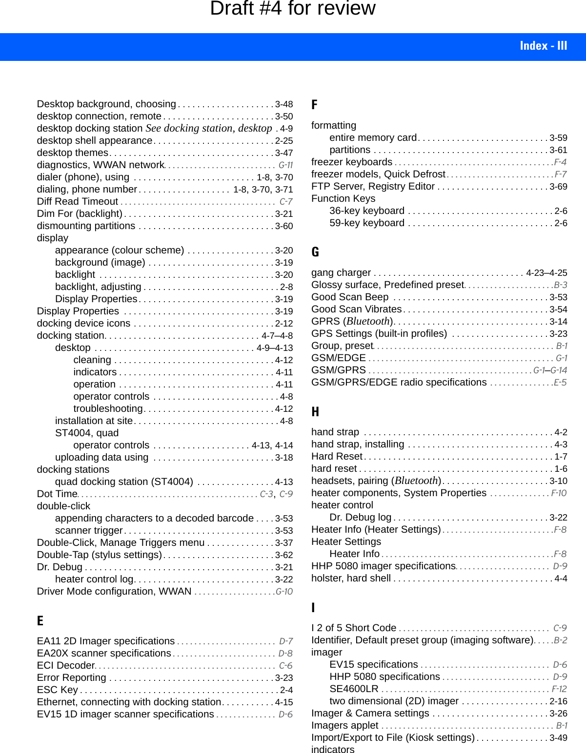 Index - IIIDesktop background, choosing. . . . . . . . . . . . . . . . . . . . 3-48desktop connection, remote. . . . . . . . . . . . . . . . . . . . . . . 3-50desktop docking station See docking station, desktop .4-9desktop shell appearance. . . . . . . . . . . . . . . . . . . . . . . . . 2-25desktop themes. . . . . . . . . . . . . . . . . . . . . . . . . . . . . . . . . . 3-47diagnostics, WWAN network. . . . . . . . . . . . . . . . . . . . . . . . . .  G-11dialer (phone), using  . . . . . . . . . . . . . . . . . . . . . . . . . 1-8, 3-70dialing, phone number. . . . . . . . . . . . . . . . . . .  1-8, 3-70, 3-71Diff Read Timeout . . . . . . . . . . . . . . . . . . . . . . . . . . . . . . . . . . . .  C-7Dim For (backlight). . . . . . . . . . . . . . . . . . . . . . . . . . . . . . . 3-21dismounting partitions . . . . . . . . . . . . . . . . . . . . . . . . . . . . 3-60displayappearance (colour scheme) . . . . . . . . . . . . . . . . . . 3-20background (image) . . . . . . . . . . . . . . . . . . . . . . . . . . 3-19backlight  . . . . . . . . . . . . . . . . . . . . . . . . . . . . . . . . . . . . 3-20backlight, adjusting . . . . . . . . . . . . . . . . . . . . . . . . . . . . 2-8Display Properties. . . . . . . . . . . . . . . . . . . . . . . . . . . . 3-19Display Properties  . . . . . . . . . . . . . . . . . . . . . . . . . . . . . . . 3-19docking device icons . . . . . . . . . . . . . . . . . . . . . . . . . . . . . 2-12docking station. . . . . . . . . . . . . . . . . . . . . . . . . . . . . . . . 4-7–4-8desktop . . . . . . . . . . . . . . . . . . . . . . . . . . . . . . . . . 4-9–4-13cleaning . . . . . . . . . . . . . . . . . . . . . . . . . . . . . . . . . 4-12indicators . . . . . . . . . . . . . . . . . . . . . . . . . . . . . . . . 4-11operation . . . . . . . . . . . . . . . . . . . . . . . . . . . . . . . . 4-11operator controls . . . . . . . . . . . . . . . . . . . . . . . . . . 4-8troubleshooting. . . . . . . . . . . . . . . . . . . . . . . . . . . 4-12installation at site. . . . . . . . . . . . . . . . . . . . . . . . . . . . . . 4-8ST4004, quadoperator controls . . . . . . . . . . . . . . . . . . . . 4-13, 4-14uploading data using  . . . . . . . . . . . . . . . . . . . . . . . . . 3-18docking stationsquad docking station (ST4004) . . . . . . . . . . . . . . . . 4-13Dot Time. . . . . . . . . . . . . . . . . . . . . . . . . . . . . . . . . . . . . . . . . . C-3, C-9double-clickappending characters to a decoded barcode . . . . 3-53scanner trigger. . . . . . . . . . . . . . . . . . . . . . . . . . . . . . . 3-53Double-Click, Manage Triggers menu . . . . . . . . . . . . . . 3-37Double-Tap (stylus settings). . . . . . . . . . . . . . . . . . . . . . . 3-62Dr. Debug . . . . . . . . . . . . . . . . . . . . . . . . . . . . . . . . . . . . . . . 3-21heater control log. . . . . . . . . . . . . . . . . . . . . . . . . . . . . 3-22Driver Mode configuration, WWAN . . . . . . . . . . . . . . . . . . .G-10EEA11 2D Imager specifications . . . . . . . . . . . . . . . . . . . . . . .  D-7EA20X scanner specifications . . . . . . . . . . . . . . . . . . . . . . . .  D-8ECI Decoder. . . . . . . . . . . . . . . . . . . . . . . . . . . . . . . . . . . . . . . . . .  C-6Error Reporting . . . . . . . . . . . . . . . . . . . . . . . . . . . . . . . . . . 3-23ESC Key . . . . . . . . . . . . . . . . . . . . . . . . . . . . . . . . . . . . . . . . . 2-4Ethernet, connecting with docking station. . . . . . . . . . . 4-15EV15 1D imager scanner specifications . . . . . . . . . . . . . .  D-6Fformattingentire memory card. . . . . . . . . . . . . . . . . . . . . . . . . . . 3-59partitions . . . . . . . . . . . . . . . . . . . . . . . . . . . . . . . . . . . . 3-61freezer keyboards . . . . . . . . . . . . . . . . . . . . . . . . . . . . . . . . . . . . .F-4freezer models, Quick Defrost . . . . . . . . . . . . . . . . . . . . . . . . . F-7FTP Server, Registry Editor . . . . . . . . . . . . . . . . . . . . . . . 3-69Function Keys36-key keyboard . . . . . . . . . . . . . . . . . . . . . . . . . . . . . . 2-659-key keyboard . . . . . . . . . . . . . . . . . . . . . . . . . . . . . . 2-6Ggang charger . . . . . . . . . . . . . . . . . . . . . . . . . . . . . . . 4-23–4-25Glossy surface, Predefined preset. . . . . . . . . . . . . . . . . . . . .B-3Good Scan Beep  . . . . . . . . . . . . . . . . . . . . . . . . . . . . . . . . 3-53Good Scan Vibrates. . . . . . . . . . . . . . . . . . . . . . . . . . . . . . 3-54GPRS (Bluetooth). . . . . . . . . . . . . . . . . . . . . . . . . . . . . . . . 3-14GPS Settings (built-in profiles)  . . . . . . . . . . . . . . . . . . . . 3-23Group, preset. . . . . . . . . . . . . . . . . . . . . . . . . . . . . . . . . . . . . . . . . . B-1GSM/EDGE . . . . . . . . . . . . . . . . . . . . . . . . . . . . . . . . . . . . . . . . . . . G-1GSM/GPRS . . . . . . . . . . . . . . . . . . . . . . . . . . . . . . . . . . . . . . G-1–G-14GSM/GPRS/EDGE radio specifications . . . . . . . . . . . . . . .E-5Hhand strap  . . . . . . . . . . . . . . . . . . . . . . . . . . . . . . . . . . . . . . . 4-2hand strap, installing . . . . . . . . . . . . . . . . . . . . . . . . . . . . . . 4-3Hard Reset. . . . . . . . . . . . . . . . . . . . . . . . . . . . . . . . . . . . . . . 1-7hard reset . . . . . . . . . . . . . . . . . . . . . . . . . . . . . . . . . . . . . . . . 1-6headsets, pairing (Bluetooth). . . . . . . . . . . . . . . . . . . . . . 3-10heater components, System Properties  . . . . . . . . . . . . . . F-10heater controlDr. Debug log . . . . . . . . . . . . . . . . . . . . . . . . . . . . . . . . 3-22Heater Info (Heater Settings) . . . . . . . . . . . . . . . . . . . . . . . . . .F-8Heater SettingsHeater Info . . . . . . . . . . . . . . . . . . . . . . . . . . . . . . . . . . . . . . . .F-8HHP 5080 imager specifications. . . . . . . . . . . . . . . . . . . . . .  D-9holster, hard shell . . . . . . . . . . . . . . . . . . . . . . . . . . . . . . . . . 4-4II 2 of 5 Short Code . . . . . . . . . . . . . . . . . . . . . . . . . . . . . . . . . . .  C-9Identifier, Default preset group (imaging software). . . . .B-2imagerEV15 specifications . . . . . . . . . . . . . . . . . . . . . . . . . . . . . .  D-6HHP 5080 specifications . . . . . . . . . . . . . . . . . . . . . . . . .  D-9SE4600LR . . . . . . . . . . . . . . . . . . . . . . . . . . . . . . . . . . . . . . . F-12two dimensional (2D) imager . . . . . . . . . . . . . . . . . . 2-16Imager &amp; Camera settings . . . . . . . . . . . . . . . . . . . . . . . . 3-26Imagers applet . . . . . . . . . . . . . . . . . . . . . . . . . . . . . . . . . . . . . . . . B-1Import/Export to File (Kiosk settings). . . . . . . . . . . . . . . 3-49indicatorsDraft #4 for review