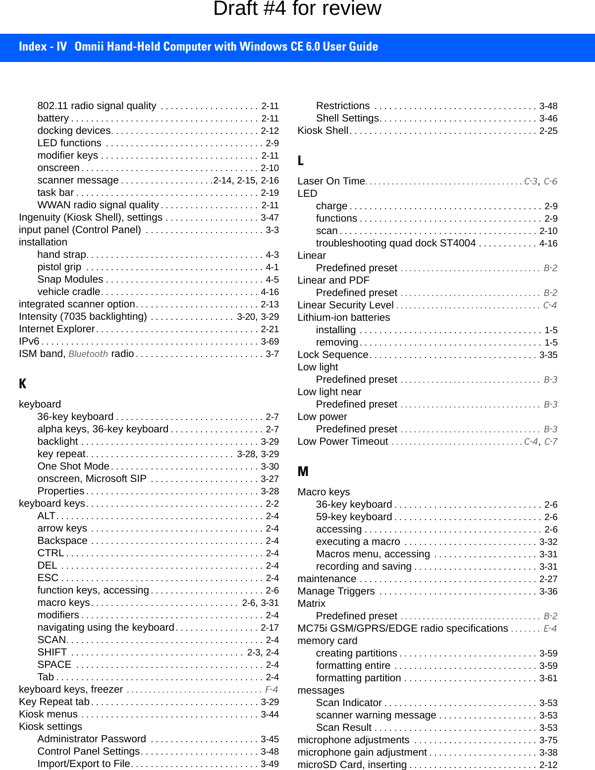 Index - IV Omnii Hand-Held Computer with Windows CE 6.0 User Guide802.11 radio signal quality  . . . . . . . . . . . . . . . . . . . . 2-11battery . . . . . . . . . . . . . . . . . . . . . . . . . . . . . . . . . . . . . .  2-11docking devices. . . . . . . . . . . . . . . . . . . . . . . . . . . . . . 2-12LED functions  . . . . . . . . . . . . . . . . . . . . . . . . . . . . . . . . 2-9modifier keys . . . . . . . . . . . . . . . . . . . . . . . . . . . . . . . . 2-11onscreen. . . . . . . . . . . . . . . . . . . . . . . . . . . . . . . . . . . . 2-10scanner message . . . . . . . . . . . . . . . . . . .2-14, 2-15, 2-16task bar . . . . . . . . . . . . . . . . . . . . . . . . . . . . . . . . . . . . . 2-19WWAN radio signal quality . . . . . . . . . . . . . . . . . . . . 2-11Ingenuity (Kiosk Shell), settings . . . . . . . . . . . . . . . . . . . 3-47input panel (Control Panel)  . . . . . . . . . . . . . . . . . . . . . . . . 3-3installationhand strap. . . . . . . . . . . . . . . . . . . . . . . . . . . . . . . . . . . . 4-3pistol grip  . . . . . . . . . . . . . . . . . . . . . . . . . . . . . . . . . . . . 4-1Snap Modules . . . . . . . . . . . . . . . . . . . . . . . . . . . . . . . . 4-5vehicle cradle. . . . . . . . . . . . . . . . . . . . . . . . . . . . . . . . 4-16integrated scanner option. . . . . . . . . . . . . . . . . . . . . . . . . 2-13Intensity (7035 backlighting) . . . . . . . . . . . . . . . . .  3-20, 3-29Internet Explorer. . . . . . . . . . . . . . . . . . . . . . . . . . . . . . . . . 2-21IPv6 . . . . . . . . . . . . . . . . . . . . . . . . . . . . . . . . . . . . . . . . . . . . 3-69ISM band, Bluetooth radio . . . . . . . . . . . . . . . . . . . . . . . . . . 3-7Kkeyboard36-key keyboard . . . . . . . . . . . . . . . . . . . . . . . . . . . . . . 2-7alpha keys, 36-key keyboard . . . . . . . . . . . . . . . . . . . 2-7backlight . . . . . . . . . . . . . . . . . . . . . . . . . . . . . . . . . . . . 3-29key repeat. . . . . . . . . . . . . . . . . . . . . . . . . . . . . .  3-28, 3-29One Shot Mode. . . . . . . . . . . . . . . . . . . . . . . . . . . . . . 3-30onscreen, Microsoft SIP . . . . . . . . . . . . . . . . . . . . . . 3-27Properties . . . . . . . . . . . . . . . . . . . . . . . . . . . . . . . . . . . 3-28keyboard keys. . . . . . . . . . . . . . . . . . . . . . . . . . . . . . . . . . . . 2-2ALT. . . . . . . . . . . . . . . . . . . . . . . . . . . . . . . . . . . . . . . . . . 2-4arrow keys . . . . . . . . . . . . . . . . . . . . . . . . . . . . . . . . . . . 2-4Backspace . . . . . . . . . . . . . . . . . . . . . . . . . . . . . . . . . . . 2-4CTRL . . . . . . . . . . . . . . . . . . . . . . . . . . . . . . . . . . . . . . . . 2-4DEL . . . . . . . . . . . . . . . . . . . . . . . . . . . . . . . . . . . . . . . . . 2-4ESC . . . . . . . . . . . . . . . . . . . . . . . . . . . . . . . . . . . . . . . . . 2-4function keys, accessing. . . . . . . . . . . . . . . . . . . . . . . 2-6macro keys. . . . . . . . . . . . . . . . . . . . . . . . . . . . . .  2-6, 3-31modifiers . . . . . . . . . . . . . . . . . . . . . . . . . . . . . . . . . . . . . 2-4navigating using the keyboard. . . . . . . . . . . . . . . . . 2-17SCAN. . . . . . . . . . . . . . . . . . . . . . . . . . . . . . . . . . . . . . . . 2-4SHIFT . . . . . . . . . . . . . . . . . . . . . . . . . . . . . . . . . . .  2-3, 2-4SPACE  . . . . . . . . . . . . . . . . . . . . . . . . . . . . . . . . . . . . . . 2-4Tab . . . . . . . . . . . . . . . . . . . . . . . . . . . . . . . . . . . . . . . . . . 2-4keyboard keys, freezer  . . . . . . . . . . . . . . . . . . . . . . . . . . . . . . .  F-4Key Repeat tab. . . . . . . . . . . . . . . . . . . . . . . . . . . . . . . . . . 3-29Kiosk menus . . . . . . . . . . . . . . . . . . . . . . . . . . . . . . . . . . . . 3-44Kiosk settingsAdministrator Password  . . . . . . . . . . . . . . . . . . . . . . 3-45Control Panel Settings. . . . . . . . . . . . . . . . . . . . . . . . 3-48Import/Export to File. . . . . . . . . . . . . . . . . . . . . . . . . . 3-49Restrictions  . . . . . . . . . . . . . . . . . . . . . . . . . . . . . . . . . 3-48Shell Settings. . . . . . . . . . . . . . . . . . . . . . . . . . . . . . . . 3-46Kiosk Shell. . . . . . . . . . . . . . . . . . . . . . . . . . . . . . . . . . . . . . 2-25LLaser On Time. . . . . . . . . . . . . . . . . . . . . . . . . . . . . . . . . . . . C-3, C-6LEDcharge . . . . . . . . . . . . . . . . . . . . . . . . . . . . . . . . . . . . . . . 2-9functions . . . . . . . . . . . . . . . . . . . . . . . . . . . . . . . . . . . . . 2-9scan . . . . . . . . . . . . . . . . . . . . . . . . . . . . . . . . . . . . . . . . 2-10troubleshooting quad dock ST4004 . . . . . . . . . . . . 4-16LinearPredefined preset . . . . . . . . . . . . . . . . . . . . . . . . . . . . . . . .  B-2Linear and PDFPredefined preset . . . . . . . . . . . . . . . . . . . . . . . . . . . . . . . .  B-2Linear Security Level . . . . . . . . . . . . . . . . . . . . . . . . . . . . . . . . .  C-4Lithium-ion batteriesinstalling . . . . . . . . . . . . . . . . . . . . . . . . . . . . . . . . . . . . . 1-5removing. . . . . . . . . . . . . . . . . . . . . . . . . . . . . . . . . . . . . 1-5Lock Sequence. . . . . . . . . . . . . . . . . . . . . . . . . . . . . . . . . . 3-35Low lightPredefined preset . . . . . . . . . . . . . . . . . . . . . . . . . . . . . . . .  B-3Low light nearPredefined preset . . . . . . . . . . . . . . . . . . . . . . . . . . . . . . . .  B-3Low powerPredefined preset . . . . . . . . . . . . . . . . . . . . . . . . . . . . . . . .  B-3Low Power Timeout  . . . . . . . . . . . . . . . . . . . . . . . . . . . . . . C-4, C-7MMacro keys36-key keyboard . . . . . . . . . . . . . . . . . . . . . . . . . . . . . . 2-659-key keyboard . . . . . . . . . . . . . . . . . . . . . . . . . . . . . . 2-6accessing . . . . . . . . . . . . . . . . . . . . . . . . . . . . . . . . . . . . 2-6executing a macro . . . . . . . . . . . . . . . . . . . . . . . . . . . 3-32Macros menu, accessing . . . . . . . . . . . . . . . . . . . . . 3-31recording and saving . . . . . . . . . . . . . . . . . . . . . . . . . 3-31maintenance . . . . . . . . . . . . . . . . . . . . . . . . . . . . . . . . . . . . 2-27Manage Triggers  . . . . . . . . . . . . . . . . . . . . . . . . . . . . . . . . 3-36MatrixPredefined preset . . . . . . . . . . . . . . . . . . . . . . . . . . . . . . . .  B-2MC75i GSM/GPRS/EDGE radio specifications . . . . . . .  E-4memory cardcreating partitions . . . . . . . . . . . . . . . . . . . . . . . . . . . . 3-59formatting entire . . . . . . . . . . . . . . . . . . . . . . . . . . . . . 3-59formatting partition . . . . . . . . . . . . . . . . . . . . . . . . . . . 3-61messagesScan Indicator . . . . . . . . . . . . . . . . . . . . . . . . . . . . . . . 3-53scanner warning message . . . . . . . . . . . . . . . . . . . . 3-53Scan Result . . . . . . . . . . . . . . . . . . . . . . . . . . . . . . . . . 3-53microphone adjustments  . . . . . . . . . . . . . . . . . . . . . . . . . 3-75microphone gain adjustment . . . . . . . . . . . . . . . . . . . . . . 3-38microSD Card, inserting . . . . . . . . . . . . . . . . . . . . . . . . . . 2-12Draft #4 for review