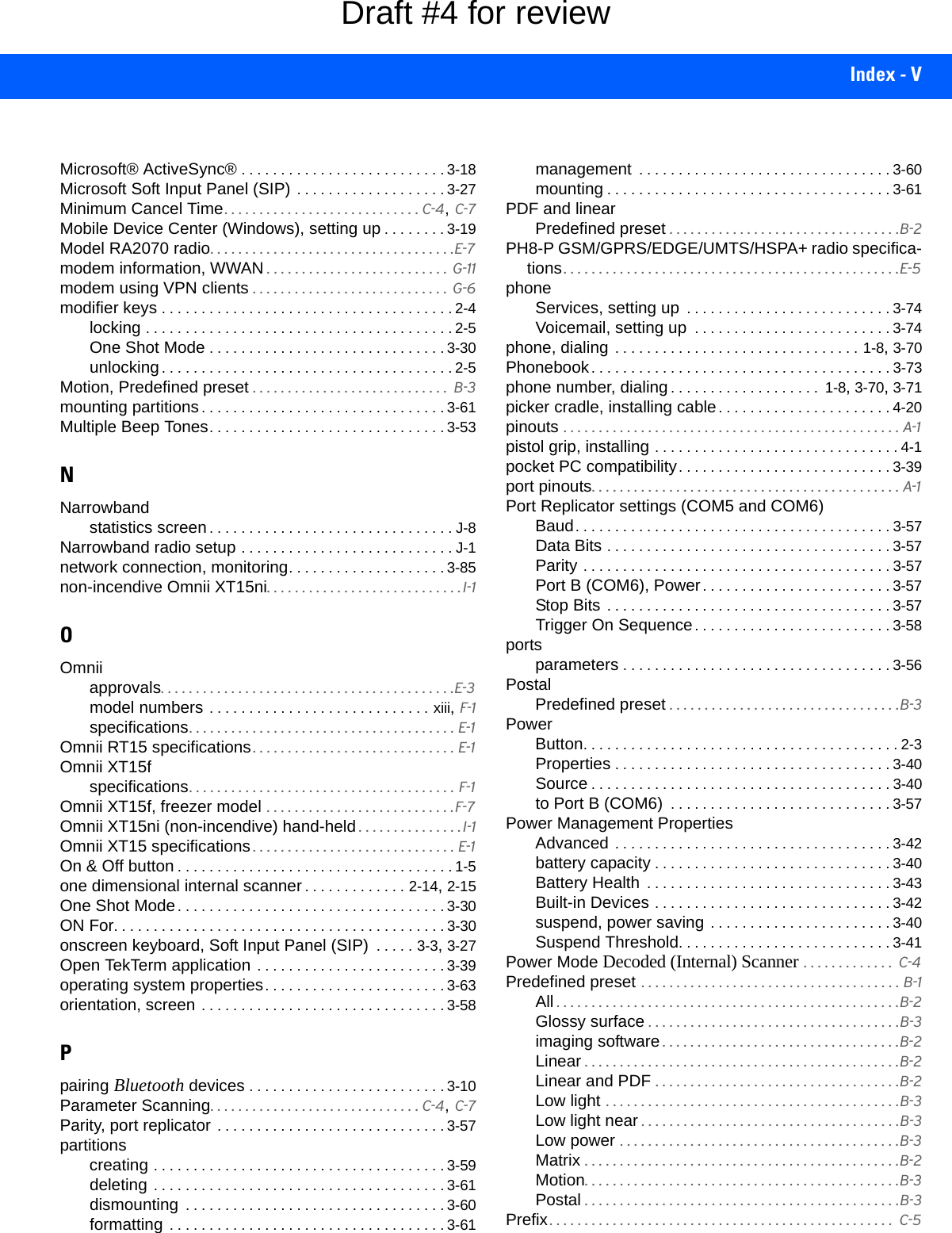 Index - VMicrosoft® ActiveSync® . . . . . . . . . . . . . . . . . . . . . . . . . . 3-18Microsoft Soft Input Panel (SIP) . . . . . . . . . . . . . . . . . . . 3-27Minimum Cancel Time. . . . . . . . . . . . . . . . . . . . . . . . . . . . C-4, C-7Mobile Device Center (Windows), setting up . . . . . . . . 3-19Model RA2070 radio. . . . . . . . . . . . . . . . . . . . . . . . . . . . . . . . . . .E-7modem information, WWAN . . . . . . . . . . . . . . . . . . . . . . . . . .  G-11modem using VPN clients . . . . . . . . . . . . . . . . . . . . . . . . . . . .  G-6modifier keys . . . . . . . . . . . . . . . . . . . . . . . . . . . . . . . . . . . . . 2-4locking . . . . . . . . . . . . . . . . . . . . . . . . . . . . . . . . . . . . . . . 2-5One Shot Mode . . . . . . . . . . . . . . . . . . . . . . . . . . . . . . 3-30unlocking. . . . . . . . . . . . . . . . . . . . . . . . . . . . . . . . . . . . . 2-5Motion, Predefined preset . . . . . . . . . . . . . . . . . . . . . . . . . . . .  B-3mounting partitions. . . . . . . . . . . . . . . . . . . . . . . . . . . . . . . 3-61Multiple Beep Tones. . . . . . . . . . . . . . . . . . . . . . . . . . . . . . 3-53NNarrowbandstatistics screen. . . . . . . . . . . . . . . . . . . . . . . . . . . . . . . J-8Narrowband radio setup . . . . . . . . . . . . . . . . . . . . . . . . . . . J-1network connection, monitoring. . . . . . . . . . . . . . . . . . . . 3-85non-incendive Omnii XT15ni. . . . . . . . . . . . . . . . . . . . . . . . . . . . I-1OOmniiapprovals. . . . . . . . . . . . . . . . . . . . . . . . . . . . . . . . . . . . . . . . . .E-3model numbers . . . . . . . . . . . . . . . . . . . . . . . . . . . . xiii, F-1specifications. . . . . . . . . . . . . . . . . . . . . . . . . . . . . . . . . . . . . . E-1Omnii RT15 specifications. . . . . . . . . . . . . . . . . . . . . . . . . . . . . E-1Omnii XT15fspecifications. . . . . . . . . . . . . . . . . . . . . . . . . . . . . . . . . . . . . . F-1Omnii XT15f, freezer model . . . . . . . . . . . . . . . . . . . . . . . . . . .F-7Omnii XT15ni (non-incendive) hand-held . . . . . . . . . . . . . . . I-1Omnii XT15 specifications . . . . . . . . . . . . . . . . . . . . . . . . . . . . . E-1On &amp; Off button . . . . . . . . . . . . . . . . . . . . . . . . . . . . . . . . . . . 1-5one dimensional internal scanner. . . . . . . . . . . . . 2-14, 2-15One Shot Mode. . . . . . . . . . . . . . . . . . . . . . . . . . . . . . . . . . 3-30ON For. . . . . . . . . . . . . . . . . . . . . . . . . . . . . . . . . . . . . . . . . . 3-30onscreen keyboard, Soft Input Panel (SIP)  . . . . . 3-3, 3-27Open TekTerm application . . . . . . . . . . . . . . . . . . . . . . . . 3-39operating system properties. . . . . . . . . . . . . . . . . . . . . . . 3-63orientation, screen . . . . . . . . . . . . . . . . . . . . . . . . . . . . . . . 3-58Ppairing Bluetooth devices . . . . . . . . . . . . . . . . . . . . . . . . . 3-10Parameter Scanning. . . . . . . . . . . . . . . . . . . . . . . . . . . . . . C-4, C-7Parity, port replicator  . . . . . . . . . . . . . . . . . . . . . . . . . . . . . 3-57partitionscreating . . . . . . . . . . . . . . . . . . . . . . . . . . . . . . . . . . . . . 3-59deleting  . . . . . . . . . . . . . . . . . . . . . . . . . . . . . . . . . . . . . 3-61dismounting  . . . . . . . . . . . . . . . . . . . . . . . . . . . . . . . . . 3-60formatting  . . . . . . . . . . . . . . . . . . . . . . . . . . . . . . . . . . . 3-61management  . . . . . . . . . . . . . . . . . . . . . . . . . . . . . . . . 3-60mounting . . . . . . . . . . . . . . . . . . . . . . . . . . . . . . . . . . . . 3-61PDF and linearPredefined preset . . . . . . . . . . . . . . . . . . . . . . . . . . . . . . . . .B-2PH8-P GSM/GPRS/EDGE/UMTS/HSPA+ radio specifica-tions. . . . . . . . . . . . . . . . . . . . . . . . . . . . . . . . . . . . . . . . . . . . . . . .E-5phoneServices, setting up  . . . . . . . . . . . . . . . . . . . . . . . . . . 3-74Voicemail, setting up  . . . . . . . . . . . . . . . . . . . . . . . . . 3-74phone, dialing . . . . . . . . . . . . . . . . . . . . . . . . . . . . . . . 1-8, 3-70Phonebook. . . . . . . . . . . . . . . . . . . . . . . . . . . . . . . . . . . . . . 3-73phone number, dialing. . . . . . . . . . . . . . . . . . .  1-8, 3-70, 3-71picker cradle, installing cable. . . . . . . . . . . . . . . . . . . . . . 4-20pinouts . . . . . . . . . . . . . . . . . . . . . . . . . . . . . . . . . . . . . . . . . . . . . . . . A-1pistol grip, installing . . . . . . . . . . . . . . . . . . . . . . . . . . . . . . . 4-1pocket PC compatibility. . . . . . . . . . . . . . . . . . . . . . . . . . . 3-39port pinouts. . . . . . . . . . . . . . . . . . . . . . . . . . . . . . . . . . . . . . . . . . . . A-1Port Replicator settings (COM5 and COM6)Baud. . . . . . . . . . . . . . . . . . . . . . . . . . . . . . . . . . . . . . . . 3-57Data Bits . . . . . . . . . . . . . . . . . . . . . . . . . . . . . . . . . . . . 3-57Parity . . . . . . . . . . . . . . . . . . . . . . . . . . . . . . . . . . . . . . . 3-57Port B (COM6), Power. . . . . . . . . . . . . . . . . . . . . . . . 3-57Stop Bits  . . . . . . . . . . . . . . . . . . . . . . . . . . . . . . . . . . . . 3-57Trigger On Sequence. . . . . . . . . . . . . . . . . . . . . . . . . 3-58portsparameters . . . . . . . . . . . . . . . . . . . . . . . . . . . . . . . . . . 3-56PostalPredefined preset . . . . . . . . . . . . . . . . . . . . . . . . . . . . . . . . .B-3PowerButton. . . . . . . . . . . . . . . . . . . . . . . . . . . . . . . . . . . . . . . . 2-3Properties . . . . . . . . . . . . . . . . . . . . . . . . . . . . . . . . . . . 3-40Source . . . . . . . . . . . . . . . . . . . . . . . . . . . . . . . . . . . . . . 3-40to Port B (COM6)  . . . . . . . . . . . . . . . . . . . . . . . . . . . . 3-57Power Management PropertiesAdvanced  . . . . . . . . . . . . . . . . . . . . . . . . . . . . . . . . . . . 3-42battery capacity . . . . . . . . . . . . . . . . . . . . . . . . . . . . . . 3-40Battery Health  . . . . . . . . . . . . . . . . . . . . . . . . . . . . . . . 3-43Built-in Devices . . . . . . . . . . . . . . . . . . . . . . . . . . . . . . 3-42suspend, power saving . . . . . . . . . . . . . . . . . . . . . . . 3-40Suspend Threshold. . . . . . . . . . . . . . . . . . . . . . . . . . . 3-41Power Mode Decoded (Internal) Scanner . . . . . . . . . . . . .  C-4Predefined preset . . . . . . . . . . . . . . . . . . . . . . . . . . . . . . . . . . . . . B-1All . . . . . . . . . . . . . . . . . . . . . . . . . . . . . . . . . . . . . . . . . . . . . . . . .B-2Glossy surface . . . . . . . . . . . . . . . . . . . . . . . . . . . . . . . . . . . .B-3imaging software . . . . . . . . . . . . . . . . . . . . . . . . . . . . . . . . . .B-2Linear . . . . . . . . . . . . . . . . . . . . . . . . . . . . . . . . . . . . . . . . . . . . .B-2Linear and PDF . . . . . . . . . . . . . . . . . . . . . . . . . . . . . . . . . . .B-2Low light . . . . . . . . . . . . . . . . . . . . . . . . . . . . . . . . . . . . . . . . . .B-3Low light near . . . . . . . . . . . . . . . . . . . . . . . . . . . . . . . . . . . . .B-3Low power . . . . . . . . . . . . . . . . . . . . . . . . . . . . . . . . . . . . . . . .B-3Matrix . . . . . . . . . . . . . . . . . . . . . . . . . . . . . . . . . . . . . . . . . . . . .B-2Motion. . . . . . . . . . . . . . . . . . . . . . . . . . . . . . . . . . . . . . . . . . . . .B-3Postal . . . . . . . . . . . . . . . . . . . . . . . . . . . . . . . . . . . . . . . . . . . . .B-3Prefix. . . . . . . . . . . . . . . . . . . . . . . . . . . . . . . . . . . . . . . . . . . . . . . . .  C-5Draft #4 for review