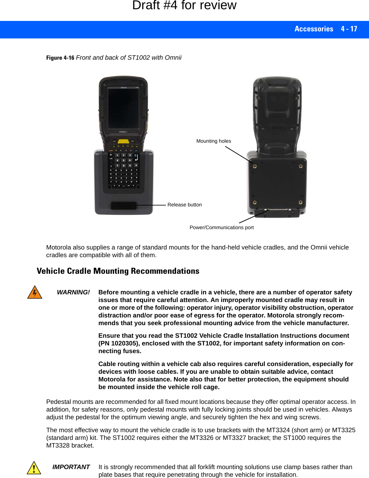 Accessories 4 - 17Figure 4-16Front and back of ST1002 with OmniiMotorola also supplies a range of standard mounts for the hand-held vehicle cradles, and the Omnii vehicle cradles are compatible with all of them. Vehicle Cradle Mounting RecommendationsPedestal mounts are recommended for all fixed mount locations because they offer optimal operator access. In addition, for safety reasons, only pedestal mounts with fully locking joints should be used in vehicles. Always adjust the pedestal for the optimum viewing angle, and securely tighten the hex and wing screws.The most effective way to mount the vehicle cradle is to use brackets with the MT3324 (short arm) or MT3325 (standard arm) kit. The ST1002 requires either the MT3326 or MT3327 bracket; the ST1000 requires the MT3328 bracket. Release buttonMounting holesPower/Communications portWARNING! Before mounting a vehicle cradle in a vehicle, there are a number of operator safety issues that require careful attention. An improperly mounted cradle may result in one or more of the following: operator injury, operator visibility obstruction, operator distraction and/or poor ease of egress for the operator. Motorola strongly recom-mends that you seek professional mounting advice from the vehicle manufacturer.Ensure that you read the ST1002 Vehicle Cradle Installation Instructions document (PN 1020305), enclosed with the ST1002, for important safety information on con-necting fuses.Cable routing within a vehicle cab also requires careful consideration, especially for devices with loose cables. If you are unable to obtain suitable advice, contact Motorola for assistance. Note also that for better protection, the equipment should be mounted inside the vehicle roll cage.IMPORTANT It is strongly recommended that all forklift mounting solutions use clamp bases rather than plate bases that require penetrating through the vehicle for installation.Draft #4 for review