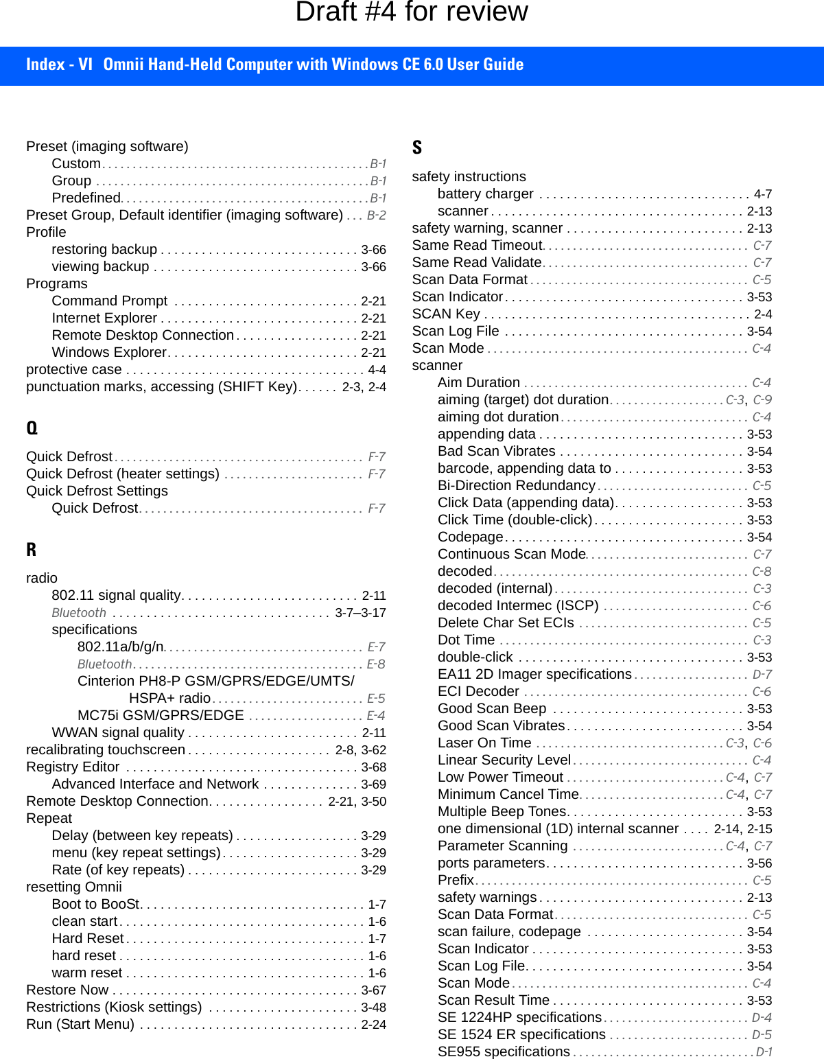 Index - VI Omnii Hand-Held Computer with Windows CE 6.0 User GuidePreset (imaging software)Custom. . . . . . . . . . . . . . . . . . . . . . . . . . . . . . . . . . . . . . . . . . . . B-1Group  . . . . . . . . . . . . . . . . . . . . . . . . . . . . . . . . . . . . . . . . . . . . . B-1Predefined. . . . . . . . . . . . . . . . . . . . . . . . . . . . . . . . . . . . . . . . . B-1Preset Group, Default identifier (imaging software) . . .  B-2Profilerestoring backup . . . . . . . . . . . . . . . . . . . . . . . . . . . . . 3-66viewing backup . . . . . . . . . . . . . . . . . . . . . . . . . . . . . . 3-66ProgramsCommand Prompt  . . . . . . . . . . . . . . . . . . . . . . . . . . . 2-21Internet Explorer . . . . . . . . . . . . . . . . . . . . . . . . . . . . . 2-21Remote Desktop Connection . . . . . . . . . . . . . . . . . . 2-21Windows Explorer. . . . . . . . . . . . . . . . . . . . . . . . . . . . 2-21protective case . . . . . . . . . . . . . . . . . . . . . . . . . . . . . . . . . . . 4-4punctuation marks, accessing (SHIFT Key). . . . . .  2-3, 2-4QQuick Defrost . . . . . . . . . . . . . . . . . . . . . . . . . . . . . . . . . . . . . . . . .  F-7Quick Defrost (heater settings)  . . . . . . . . . . . . . . . . . . . . . . .  F-7Quick Defrost SettingsQuick Defrost. . . . . . . . . . . . . . . . . . . . . . . . . . . . . . . . . . . . .  F-7Rradio802.11 signal quality. . . . . . . . . . . . . . . . . . . . . . . . . .  2-11Bluetooth  . . . . . . . . . . . . . . . . . . . . . . . . . . . . . . . .  3-7–3-17specifications802.11a/b/g/n. . . . . . . . . . . . . . . . . . . . . . . . . . . . . . . . .  E-7Bluetooth. . . . . . . . . . . . . . . . . . . . . . . . . . . . . . . . . . . . . . E-8Cinterion PH8-P GSM/GPRS/EDGE/UMTS/HSPA+ radio . . . . . . . . . . . . . . . . . . . . . . . . .  E-5MC75i GSM/GPRS/EDGE  . . . . . . . . . . . . . . . . . . . E-4WWAN signal quality . . . . . . . . . . . . . . . . . . . . . . . . . 2-11recalibrating touchscreen . . . . . . . . . . . . . . . . . . . . .  2-8, 3-62Registry Editor  . . . . . . . . . . . . . . . . . . . . . . . . . . . . . . . . . . 3-68Advanced Interface and Network . . . . . . . . . . . . . . 3-69Remote Desktop Connection. . . . . . . . . . . . . . . . .  2-21, 3-50RepeatDelay (between key repeats) . . . . . . . . . . . . . . . . . . 3-29menu (key repeat settings). . . . . . . . . . . . . . . . . . . . 3-29Rate (of key repeats) . . . . . . . . . . . . . . . . . . . . . . . . . 3-29resetting OmniiBoot to BooSt. . . . . . . . . . . . . . . . . . . . . . . . . . . . . . . . . 1-7clean start. . . . . . . . . . . . . . . . . . . . . . . . . . . . . . . . . . . . 1-6Hard Reset. . . . . . . . . . . . . . . . . . . . . . . . . . . . . . . . . . . 1-7hard reset . . . . . . . . . . . . . . . . . . . . . . . . . . . . . . . . . . . . 1-6warm reset . . . . . . . . . . . . . . . . . . . . . . . . . . . . . . . . . . . 1-6Restore Now . . . . . . . . . . . . . . . . . . . . . . . . . . . . . . . . . . . . 3-67Restrictions (Kiosk settings)  . . . . . . . . . . . . . . . . . . . . . . 3-48Run (Start Menu) . . . . . . . . . . . . . . . . . . . . . . . . . . . . . . . . 2-24Ssafety instructionsbattery charger . . . . . . . . . . . . . . . . . . . . . . . . . . . . . . . 4-7scanner . . . . . . . . . . . . . . . . . . . . . . . . . . . . . . . . . . . . . 2-13safety warning, scanner . . . . . . . . . . . . . . . . . . . . . . . . . . 2-13Same Read Timeout. . . . . . . . . . . . . . . . . . . . . . . . . . . . . . . . . .  C-7Same Read Validate. . . . . . . . . . . . . . . . . . . . . . . . . . . . . . . . . .  C-7Scan Data Format . . . . . . . . . . . . . . . . . . . . . . . . . . . . . . . . . . . .  C-5Scan Indicator. . . . . . . . . . . . . . . . . . . . . . . . . . . . . . . . . . . 3-53SCAN Key . . . . . . . . . . . . . . . . . . . . . . . . . . . . . . . . . . . . . . . 2-4Scan Log File . . . . . . . . . . . . . . . . . . . . . . . . . . . . . . . . . . . 3-54Scan Mode . . . . . . . . . . . . . . . . . . . . . . . . . . . . . . . . . . . . . . . . . . .  C-4scannerAim Duration . . . . . . . . . . . . . . . . . . . . . . . . . . . . . . . . . . . . .  C-4aiming (target) dot duration. . . . . . . . . . . . . . . . . . . C-3, C-9aiming dot duration . . . . . . . . . . . . . . . . . . . . . . . . . . . . . . .  C-4appending data . . . . . . . . . . . . . . . . . . . . . . . . . . . . . . 3-53Bad Scan Vibrates . . . . . . . . . . . . . . . . . . . . . . . . . . . 3-54barcode, appending data to . . . . . . . . . . . . . . . . . . . 3-53Bi-Direction Redundancy . . . . . . . . . . . . . . . . . . . . . . . . .  C-5Click Data (appending data). . . . . . . . . . . . . . . . . . . 3-53Click Time (double-click). . . . . . . . . . . . . . . . . . . . . . 3-53Codepage. . . . . . . . . . . . . . . . . . . . . . . . . . . . . . . . . . . 3-54Continuous Scan Mode. . . . . . . . . . . . . . . . . . . . . . . . . . .  C-7decoded. . . . . . . . . . . . . . . . . . . . . . . . . . . . . . . . . . . . . . . . . . C-8decoded (internal) . . . . . . . . . . . . . . . . . . . . . . . . . . . . . . . .  C-3decoded Intermec (ISCP)  . . . . . . . . . . . . . . . . . . . . . . . .  C-6Delete Char Set ECIs  . . . . . . . . . . . . . . . . . . . . . . . . . . . .  C-5Dot Time . . . . . . . . . . . . . . . . . . . . . . . . . . . . . . . . . . . . . . . . .  C-3double-click . . . . . . . . . . . . . . . . . . . . . . . . . . . . . . . . . 3-53EA11 2D Imager specifications . . . . . . . . . . . . . . . . . . .  D-7ECI Decoder  . . . . . . . . . . . . . . . . . . . . . . . . . . . . . . . . . . . . .  C-6Good Scan Beep  . . . . . . . . . . . . . . . . . . . . . . . . . . . . 3-53Good Scan Vibrates. . . . . . . . . . . . . . . . . . . . . . . . . . 3-54Laser On Time  . . . . . . . . . . . . . . . . . . . . . . . . . . . . . . . C-3, C-6Linear Security Level . . . . . . . . . . . . . . . . . . . . . . . . . . . . .  C-4Low Power Timeout . . . . . . . . . . . . . . . . . . . . . . . . . . C-4, C-7Minimum Cancel Time. . . . . . . . . . . . . . . . . . . . . . . . C-4, C-7Multiple Beep Tones. . . . . . . . . . . . . . . . . . . . . . . . . . 3-53one dimensional (1D) internal scanner . . . .  2-14, 2-15Parameter Scanning  . . . . . . . . . . . . . . . . . . . . . . . . . C-4, C-7ports parameters. . . . . . . . . . . . . . . . . . . . . . . . . . . . . 3-56Prefix. . . . . . . . . . . . . . . . . . . . . . . . . . . . . . . . . . . . . . . . . . . . .  C-5safety warnings . . . . . . . . . . . . . . . . . . . . . . . . . . . . . . 2-13Scan Data Format. . . . . . . . . . . . . . . . . . . . . . . . . . . . . . . .  C-5scan failure, codepage  . . . . . . . . . . . . . . . . . . . . . . . 3-54Scan Indicator . . . . . . . . . . . . . . . . . . . . . . . . . . . . . . . 3-53Scan Log File. . . . . . . . . . . . . . . . . . . . . . . . . . . . . . . . 3-54Scan Mode . . . . . . . . . . . . . . . . . . . . . . . . . . . . . . . . . . . . . . .  C-4Scan Result Time . . . . . . . . . . . . . . . . . . . . . . . . . . . . 3-53SE 1224HP specifications . . . . . . . . . . . . . . . . . . . . . . . . D-4SE 1524 ER specifications . . . . . . . . . . . . . . . . . . . . . . .  D-5SE955 specifications . . . . . . . . . . . . . . . . . . . . . . . . . . . . . . D-1Draft #4 for review