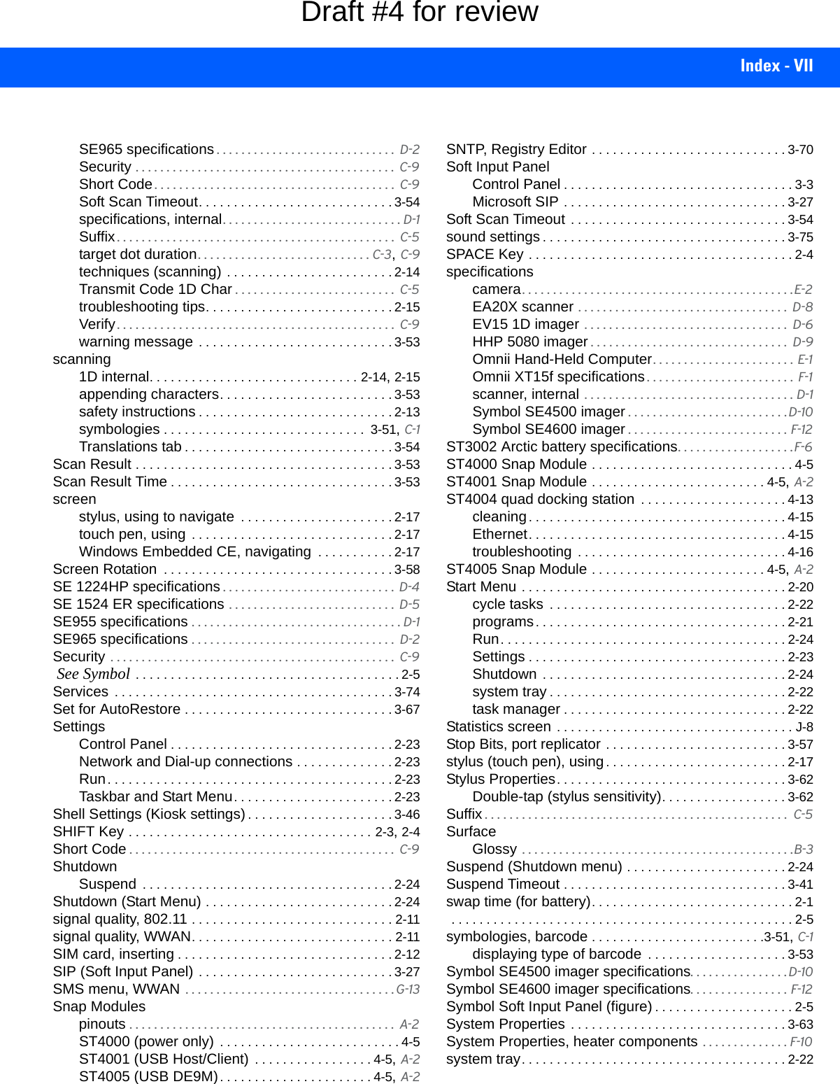 Index - VIISE965 specifications . . . . . . . . . . . . . . . . . . . . . . . . . . . . .  D-2Security . . . . . . . . . . . . . . . . . . . . . . . . . . . . . . . . . . . . . . . . . .  C-9Short Code . . . . . . . . . . . . . . . . . . . . . . . . . . . . . . . . . . . . . . .  C-9Soft Scan Timeout. . . . . . . . . . . . . . . . . . . . . . . . . . . . 3-54specifications, internal. . . . . . . . . . . . . . . . . . . . . . . . . . . . . D-1Suffix . . . . . . . . . . . . . . . . . . . . . . . . . . . . . . . . . . . . . . . . . . . . .  C-5target dot duration. . . . . . . . . . . . . . . . . . . . . . . . . . . . C-3, C-9techniques (scanning) . . . . . . . . . . . . . . . . . . . . . . . . 2-14Transmit Code 1D Char . . . . . . . . . . . . . . . . . . . . . . . . . .  C-5troubleshooting tips. . . . . . . . . . . . . . . . . . . . . . . . . . . 2-15Verify . . . . . . . . . . . . . . . . . . . . . . . . . . . . . . . . . . . . . . . . . . . . .  C-9warning message . . . . . . . . . . . . . . . . . . . . . . . . . . . . 3-53scanning1D internal. . . . . . . . . . . . . . . . . . . . . . . . . . . . . . 2-14, 2-15appending characters. . . . . . . . . . . . . . . . . . . . . . . . . 3-53safety instructions . . . . . . . . . . . . . . . . . . . . . . . . . . . . 2-13symbologies . . . . . . . . . . . . . . . . . . . . . . . . . . . . .  3-51, C-1Translations tab . . . . . . . . . . . . . . . . . . . . . . . . . . . . . . 3-54Scan Result . . . . . . . . . . . . . . . . . . . . . . . . . . . . . . . . . . . . . 3-53Scan Result Time . . . . . . . . . . . . . . . . . . . . . . . . . . . . . . . . 3-53screenstylus, using to navigate  . . . . . . . . . . . . . . . . . . . . . . 2-17touch pen, using  . . . . . . . . . . . . . . . . . . . . . . . . . . . . . 2-17Windows Embedded CE, navigating  . . . . . . . . . . . 2-17Screen Rotation  . . . . . . . . . . . . . . . . . . . . . . . . . . . . . . . . . 3-58SE 1224HP specifications . . . . . . . . . . . . . . . . . . . . . . . . . . . .  D-4SE 1524 ER specifications . . . . . . . . . . . . . . . . . . . . . . . . . . .  D-5SE955 specifications . . . . . . . . . . . . . . . . . . . . . . . . . . . . . . . . . . D-1SE965 specifications . . . . . . . . . . . . . . . . . . . . . . . . . . . . . . . . .  D-2Security  . . . . . . . . . . . . . . . . . . . . . . . . . . . . . . . . . . . . . . . . . . . . . .  C-9 See Symbol . . . . . . . . . . . . . . . . . . . . . . . . . . . . . . . . . . . . . . 2-5Services  . . . . . . . . . . . . . . . . . . . . . . . . . . . . . . . . . . . . . . . . 3-74Set for AutoRestore . . . . . . . . . . . . . . . . . . . . . . . . . . . . . . 3-67SettingsControl Panel . . . . . . . . . . . . . . . . . . . . . . . . . . . . . . . . 2-23Network and Dial-up connections . . . . . . . . . . . . . . 2-23Run. . . . . . . . . . . . . . . . . . . . . . . . . . . . . . . . . . . . . . . . . 2-23Taskbar and Start Menu. . . . . . . . . . . . . . . . . . . . . . . 2-23Shell Settings (Kiosk settings) . . . . . . . . . . . . . . . . . . . . . 3-46SHIFT Key . . . . . . . . . . . . . . . . . . . . . . . . . . . . . . . . . . . 2-3, 2-4Short Code . . . . . . . . . . . . . . . . . . . . . . . . . . . . . . . . . . . . . . . . . . .  C-9ShutdownSuspend  . . . . . . . . . . . . . . . . . . . . . . . . . . . . . . . . . . . . 2-24Shutdown (Start Menu) . . . . . . . . . . . . . . . . . . . . . . . . . . . 2-24signal quality, 802.11 . . . . . . . . . . . . . . . . . . . . . . . . . . . . . 2-11signal quality, WWAN. . . . . . . . . . . . . . . . . . . . . . . . . . . . . 2-11SIM card, inserting . . . . . . . . . . . . . . . . . . . . . . . . . . . . . . . 2-12SIP (Soft Input Panel) . . . . . . . . . . . . . . . . . . . . . . . . . . . . 3-27SMS menu, WWAN  . . . . . . . . . . . . . . . . . . . . . . . . . . . . . . . . . . G-13Snap Modulespinouts . . . . . . . . . . . . . . . . . . . . . . . . . . . . . . . . . . . . . . . . . . .  A-2ST4000 (power only) . . . . . . . . . . . . . . . . . . . . . . . . . . 4-5ST4001 (USB Host/Client)  . . . . . . . . . . . . . . . . . 4-5, A-2ST4005 (USB DE9M). . . . . . . . . . . . . . . . . . . . . . 4-5, A-2SNTP, Registry Editor . . . . . . . . . . . . . . . . . . . . . . . . . . . . 3-70Soft Input PanelControl Panel . . . . . . . . . . . . . . . . . . . . . . . . . . . . . . . . . 3-3Microsoft SIP . . . . . . . . . . . . . . . . . . . . . . . . . . . . . . . . 3-27Soft Scan Timeout  . . . . . . . . . . . . . . . . . . . . . . . . . . . . . . . 3-54sound settings . . . . . . . . . . . . . . . . . . . . . . . . . . . . . . . . . . . 3-75SPACE Key . . . . . . . . . . . . . . . . . . . . . . . . . . . . . . . . . . . . . . 2-4specificationscamera. . . . . . . . . . . . . . . . . . . . . . . . . . . . . . . . . . . . . . . . . . . .E-2EA20X scanner . . . . . . . . . . . . . . . . . . . . . . . . . . . . . . . . . .  D-8EV15 1D imager  . . . . . . . . . . . . . . . . . . . . . . . . . . . . . . . . .  D-6HHP 5080 imager . . . . . . . . . . . . . . . . . . . . . . . . . . . . . . . .  D-9Omnii Hand-Held Computer. . . . . . . . . . . . . . . . . . . . . . . E-1Omnii XT15f specifications . . . . . . . . . . . . . . . . . . . . . . . .  F-1scanner, internal  . . . . . . . . . . . . . . . . . . . . . . . . . . . . . . . . . . D-1Symbol SE4500 imager . . . . . . . . . . . . . . . . . . . . . . . . . . D-10Symbol SE4600 imager . . . . . . . . . . . . . . . . . . . . . . . . . . F-12ST3002 Arctic battery specifications. . . . . . . . . . . . . . . . . . .F-6ST4000 Snap Module . . . . . . . . . . . . . . . . . . . . . . . . . . . . . 4-5ST4001 Snap Module . . . . . . . . . . . . . . . . . . . . . . . . . 4-5, A-2ST4004 quad docking station  . . . . . . . . . . . . . . . . . . . . . 4-13cleaning. . . . . . . . . . . . . . . . . . . . . . . . . . . . . . . . . . . . . 4-15Ethernet. . . . . . . . . . . . . . . . . . . . . . . . . . . . . . . . . . . . . 4-15troubleshooting  . . . . . . . . . . . . . . . . . . . . . . . . . . . . . . 4-16ST4005 Snap Module . . . . . . . . . . . . . . . . . . . . . . . . . 4-5, A-2Start Menu . . . . . . . . . . . . . . . . . . . . . . . . . . . . . . . . . . . . . . 2-20cycle tasks  . . . . . . . . . . . . . . . . . . . . . . . . . . . . . . . . . . 2-22programs. . . . . . . . . . . . . . . . . . . . . . . . . . . . . . . . . . . . 2-21Run. . . . . . . . . . . . . . . . . . . . . . . . . . . . . . . . . . . . . . . . . 2-24Settings . . . . . . . . . . . . . . . . . . . . . . . . . . . . . . . . . . . . . 2-23Shutdown . . . . . . . . . . . . . . . . . . . . . . . . . . . . . . . . . . . 2-24system tray . . . . . . . . . . . . . . . . . . . . . . . . . . . . . . . . . . 2-22task manager . . . . . . . . . . . . . . . . . . . . . . . . . . . . . . . . 2-22Statistics screen . . . . . . . . . . . . . . . . . . . . . . . . . . . . . . . . . . J-8Stop Bits, port replicator . . . . . . . . . . . . . . . . . . . . . . . . . . 3-57stylus (touch pen), using. . . . . . . . . . . . . . . . . . . . . . . . . . 2-17Stylus Properties. . . . . . . . . . . . . . . . . . . . . . . . . . . . . . . . . 3-62Double-tap (stylus sensitivity). . . . . . . . . . . . . . . . . . 3-62Suffix . . . . . . . . . . . . . . . . . . . . . . . . . . . . . . . . . . . . . . . . . . . . . . . . .  C-5SurfaceGlossy  . . . . . . . . . . . . . . . . . . . . . . . . . . . . . . . . . . . . . . . . . . . .B-3Suspend (Shutdown menu) . . . . . . . . . . . . . . . . . . . . . . . 2-24Suspend Timeout . . . . . . . . . . . . . . . . . . . . . . . . . . . . . . . . 3-41swap time (for battery). . . . . . . . . . . . . . . . . . . . . . . . . . . . . 2-1 . . . . . . . . . . . . . . . . . . . . . . . . . . . . . . . . . . . . . . . . . . . . . . . . . 2-5symbologies, barcode . . . . . . . . . . . . . . . . . . . . . . . . .3-51, C-1displaying type of barcode  . . . . . . . . . . . . . . . . . . . . 3-53Symbol SE4500 imager specifications. . . . . . . . . . . . . . . . D-10Symbol SE4600 imager specifications. . . . . . . . . . . . . . . . F-12Symbol Soft Input Panel (figure) . . . . . . . . . . . . . . . . . . . . 2-5System Properties . . . . . . . . . . . . . . . . . . . . . . . . . . . . . . . 3-63System Properties, heater components . . . . . . . . . . . . . . F-10system tray. . . . . . . . . . . . . . . . . . . . . . . . . . . . . . . . . . . . . . 2-22Draft #4 for review