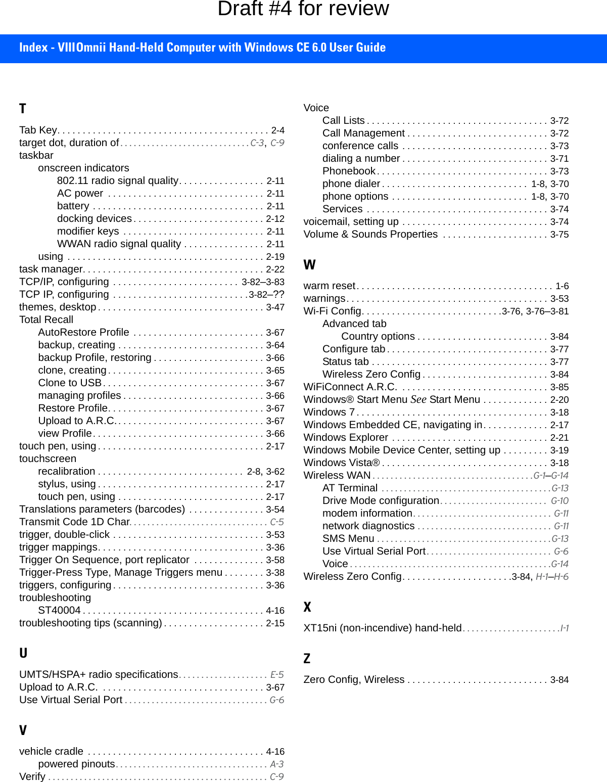 Index - VIIIOmnii Hand-Held Computer with Windows CE 6.0 User GuideTTab Key. . . . . . . . . . . . . . . . . . . . . . . . . . . . . . . . . . . . . . . . . . 2-4target dot, duration of. . . . . . . . . . . . . . . . . . . . . . . . . . . . . C-3, C-9taskbaronscreen indicators802.11 radio signal quality. . . . . . . . . . . . . . . . .  2-11AC power  . . . . . . . . . . . . . . . . . . . . . . . . . . . . . . .  2-11battery . . . . . . . . . . . . . . . . . . . . . . . . . . . . . . . . . .  2-11docking devices. . . . . . . . . . . . . . . . . . . . . . . . . . 2-12modifier keys . . . . . . . . . . . . . . . . . . . . . . . . . . . . 2-11WWAN radio signal quality . . . . . . . . . . . . . . . .  2-11using  . . . . . . . . . . . . . . . . . . . . . . . . . . . . . . . . . . . . . . . 2-19task manager. . . . . . . . . . . . . . . . . . . . . . . . . . . . . . . . . . . . 2-22TCP/IP, configuring . . . . . . . . . . . . . . . . . . . . . . . . .  3-82–3-83TCP IP, configuring . . . . . . . . . . . . . . . . . . . . . . . . . . .3-82–??themes, desktop. . . . . . . . . . . . . . . . . . . . . . . . . . . . . . . . . 3-47Total RecallAutoRestore Profile . . . . . . . . . . . . . . . . . . . . . . . . . . 3-67backup, creating . . . . . . . . . . . . . . . . . . . . . . . . . . . . . 3-64backup Profile, restoring . . . . . . . . . . . . . . . . . . . . . . 3-66clone, creating. . . . . . . . . . . . . . . . . . . . . . . . . . . . . . . 3-65Clone to USB. . . . . . . . . . . . . . . . . . . . . . . . . . . . . . . . 3-67managing profiles . . . . . . . . . . . . . . . . . . . . . . . . . . . . 3-66Restore Profile. . . . . . . . . . . . . . . . . . . . . . . . . . . . . . . 3-67Upload to A.R.C.. . . . . . . . . . . . . . . . . . . . . . . . . . . . . 3-67view Profile. . . . . . . . . . . . . . . . . . . . . . . . . . . . . . . . . . 3-66touch pen, using. . . . . . . . . . . . . . . . . . . . . . . . . . . . . . . . . 2-17touchscreenrecalibration . . . . . . . . . . . . . . . . . . . . . . . . . . . . .  2-8, 3-62stylus, using . . . . . . . . . . . . . . . . . . . . . . . . . . . . . . . . . 2-17touch pen, using . . . . . . . . . . . . . . . . . . . . . . . . . . . . . 2-17Translations parameters (barcodes) . . . . . . . . . . . . . . . 3-54Transmit Code 1D Char. . . . . . . . . . . . . . . . . . . . . . . . . . . . . . .  C-5trigger, double-click . . . . . . . . . . . . . . . . . . . . . . . . . . . . . . 3-53trigger mappings. . . . . . . . . . . . . . . . . . . . . . . . . . . . . . . . . 3-36Trigger On Sequence, port replicator  . . . . . . . . . . . . . . 3-58Trigger-Press Type, Manage Triggers menu . . . . . . . . 3-38triggers, configuring. . . . . . . . . . . . . . . . . . . . . . . . . . . . . . 3-36troubleshootingST40004 . . . . . . . . . . . . . . . . . . . . . . . . . . . . . . . . . . . . 4-16troubleshooting tips (scanning). . . . . . . . . . . . . . . . . . . . 2-15UUMTS/HSPA+ radio specifications. . . . . . . . . . . . . . . . . . . .  E-5Upload to A.R.C.  . . . . . . . . . . . . . . . . . . . . . . . . . . . . . . . . 3-67Use Virtual Serial Port . . . . . . . . . . . . . . . . . . . . . . . . . . . . . . . . G-6Vvehicle cradle  . . . . . . . . . . . . . . . . . . . . . . . . . . . . . . . . . . . 4-16powered pinouts. . . . . . . . . . . . . . . . . . . . . . . . . . . . . . . . . . A-3Verify  . . . . . . . . . . . . . . . . . . . . . . . . . . . . . . . . . . . . . . . . . . . . . . . . . C-9VoiceCall Lists . . . . . . . . . . . . . . . . . . . . . . . . . . . . . . . . . . . . 3-72Call Management . . . . . . . . . . . . . . . . . . . . . . . . . . . . 3-72conference calls . . . . . . . . . . . . . . . . . . . . . . . . . . . . . 3-73dialing a number . . . . . . . . . . . . . . . . . . . . . . . . . . . . . 3-71Phonebook. . . . . . . . . . . . . . . . . . . . . . . . . . . . . . . . . . 3-73phone dialer. . . . . . . . . . . . . . . . . . . . . . . . . . . . .  1-8, 3-70phone options . . . . . . . . . . . . . . . . . . . . . . . . . . .  1-8, 3-70Services . . . . . . . . . . . . . . . . . . . . . . . . . . . . . . . . . . . . 3-74voicemail, setting up . . . . . . . . . . . . . . . . . . . . . . . . . . . . . 3-74Volume &amp; Sounds Properties  . . . . . . . . . . . . . . . . . . . . . 3-75Wwarm reset. . . . . . . . . . . . . . . . . . . . . . . . . . . . . . . . . . . . . . . 1-6warnings. . . . . . . . . . . . . . . . . . . . . . . . . . . . . . . . . . . . . . . . 3-53Wi-Fi Config. . . . . . . . . . . . . . . . . . . . . . . . . . . .3-76, 3-76–3-81Advanced tabCountry options . . . . . . . . . . . . . . . . . . . . . . . . . . 3-84Configure tab. . . . . . . . . . . . . . . . . . . . . . . . . . . . . . . . 3-77Status tab . . . . . . . . . . . . . . . . . . . . . . . . . . . . . . . . . . . 3-77Wireless Zero Config . . . . . . . . . . . . . . . . . . . . . . . . . 3-84WiFiConnect A.R.C.  . . . . . . . . . . . . . . . . . . . . . . . . . . . . . 3-85Windows® Start Menu See Start Menu . . . . . . . . . . . . . 2-20Windows 7. . . . . . . . . . . . . . . . . . . . . . . . . . . . . . . . . . . . . . 3-18Windows Embedded CE, navigating in. . . . . . . . . . . . . 2-17Windows Explorer . . . . . . . . . . . . . . . . . . . . . . . . . . . . . . . 2-21Windows Mobile Device Center, setting up . . . . . . . . . 3-19Windows Vista® . . . . . . . . . . . . . . . . . . . . . . . . . . . . . . . . . 3-18Wireless WAN . . . . . . . . . . . . . . . . . . . . . . . . . . . . . . . . . . . .G-1–G-14AT Terminal  . . . . . . . . . . . . . . . . . . . . . . . . . . . . . . . . . . . . . . G-13Drive Mode configuration. . . . . . . . . . . . . . . . . . . . . . . .  G-10modem information. . . . . . . . . . . . . . . . . . . . . . . . . . . . . . . G-11network diagnostics . . . . . . . . . . . . . . . . . . . . . . . . . . . . . . G-11SMS Menu . . . . . . . . . . . . . . . . . . . . . . . . . . . . . . . . . . . . . . .G-13Use Virtual Serial Port . . . . . . . . . . . . . . . . . . . . . . . . . . . .  G-6Voice . . . . . . . . . . . . . . . . . . . . . . . . . . . . . . . . . . . . . . . . . . . . .G-14Wireless Zero Config. . . . . . . . . . . . . . . . . . . . . .3-84, H-1–H-6XXT15ni (non-incendive) hand-held. . . . . . . . . . . . . . . . . . . . . .I-1ZZero Config, Wireless . . . . . . . . . . . . . . . . . . . . . . . . . . . . 3-84Draft #4 for review