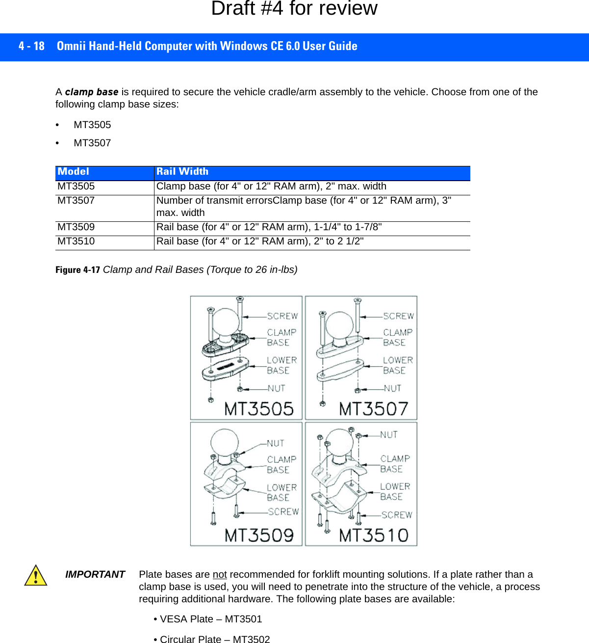 4 - 18 Omnii Hand-Held Computer with Windows CE 6.0 User GuideA clamp base is required to secure the vehicle cradle/arm assembly to the vehicle. Choose from one of the following clamp base sizes:• MT3505• MT3507Figure 4-17Clamp and Rail Bases (Torque to 26 in-lbs)Model Rail WidthMT3505 Clamp base (for 4&quot; or 12&quot; RAM arm), 2&quot; max. widthMT3507 Number of transmit errorsClamp base (for 4&quot; or 12&quot; RAM arm), 3&quot; max. widthMT3509 Rail base (for 4&quot; or 12&quot; RAM arm), 1-1/4&quot; to 1-7/8&quot;MT3510 Rail base (for 4&quot; or 12&quot; RAM arm), 2&quot; to 2 1/2&quot;IMPORTANT Plate bases are not recommended for forklift mounting solutions. If a plate rather than a clamp base is used, you will need to penetrate into the structure of the vehicle, a process requiring additional hardware. The following plate bases are available:• VESA Plate – MT3501• Circular Plate – MT3502Draft #4 for review