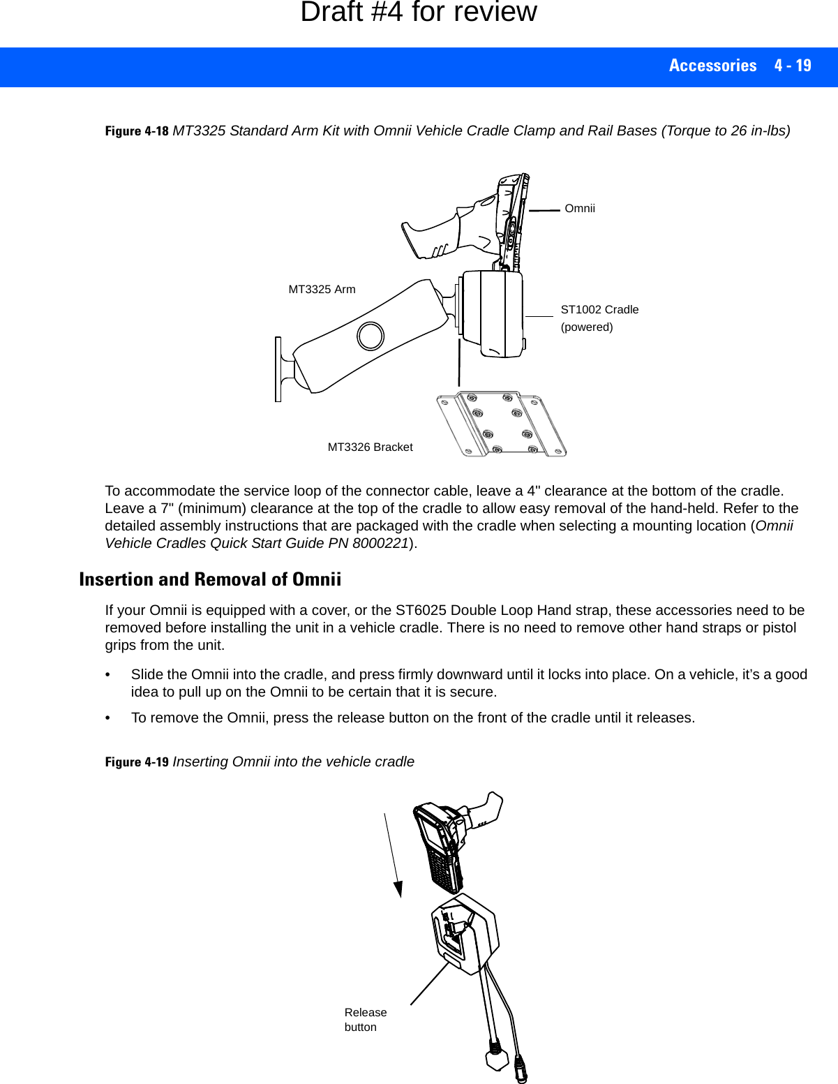 Accessories 4 - 19Figure 4-18MT3325 Standard Arm Kit with Omnii Vehicle Cradle Clamp and Rail Bases (Torque to 26 in-lbs)To accommodate the service loop of the connector cable, leave a 4&quot; clearance at the bottom of the cradle. Leave a 7&quot; (minimum) clearance at the top of the cradle to allow easy removal of the hand-held. Refer to the detailed assembly instructions that are packaged with the cradle when selecting a mounting location (Omnii Vehicle Cradles Quick Start Guide PN 8000221).Insertion and Removal of OmniiIf your Omnii is equipped with a cover, or the ST6025 Double Loop Hand strap, these accessories need to be removed before installing the unit in a vehicle cradle. There is no need to remove other hand straps or pistol grips from the unit.• Slide the Omnii into the cradle, and press firmly downward until it locks into place. On a vehicle, it’s a good idea to pull up on the Omnii to be certain that it is secure.• To remove the Omnii, press the release button on the front of the cradle until it releases.Figure 4-19Inserting Omnii into the vehicle cradleMT3326 BracketMT3325 ArmST1002 Cradle(powered) OmniiRelease buttonDraft #4 for review