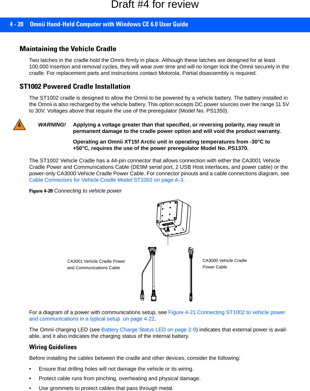 4 - 20 Omnii Hand-Held Computer with Windows CE 6.0 User GuideMaintaining the Vehicle CradleTwo latches in the cradle hold the Omnii firmly in place. Although these latches are designed for at least 100,000 insertion and removal cycles, they will wear over time and will no longer lock the Omnii securely in the cradle. For replacement parts and instructions contact Motorola. Partial disassembly is required.ST1002 Powered Cradle InstallationThe ST1002 cradle is designed to allow the Omnii to be powered by a vehicle battery. The battery installed in the Omnii is also recharged by the vehicle battery. This option accepts DC power sources over the range 11.5V to 30V. Voltages above that require the use of the preregulator (Model No. PS1350). The ST1002 Vehicle Cradle has a 44-pin connector that allows connection with either the CA3001 Vehicle Cradle Power and Communications Cable (DE9M serial port, 2 USB Host interfaces, and power cable) or the power-only CA3000 Vehicle Cradle Power Cable. For connector pinouts and a cable connections diagram, see Cable Connectors for Vehicle Cradle Model ST1002 on page A-3. Figure 4-20Connecting to vehicle powerFor a diagram of a power with communications setup, see Figure 4-21 Connecting ST1002 to vehicle power and communications in a typical setup  on page 4-22. The Omnii charging LED (see Battery Charge Status LED on page 2-9) indicates that external power is avail-able, and it also indicates the charging status of the internal battery.Wiring GuidelinesBefore installing the cables between the cradle and other devices, consider the following:• Ensure that drilling holes will not damage the vehicle or its wiring.• Protect cable runs from pinching, overheating and physical damage.• Use grommets to protect cables that pass through metal.WARNING! Applying a voltage greater than that specified, or reversing polarity, may result in permanent damage to the cradle power option and will void the product warranty.Operating an Omnii XT15f Arctic unit in operating temperatures from -30°C to +50°C, requires the use of the power preregulator Model No. PS1370.CA3001 Vehicle Cradle Powerand Communications CableCA3000 Vehicle CradlePower CableDraft #4 for review