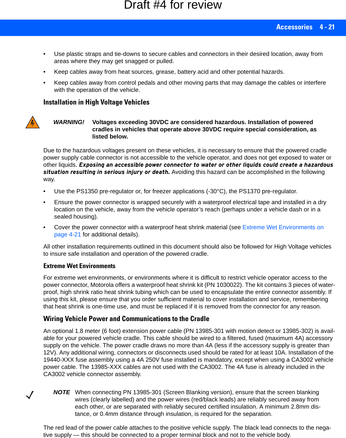 Accessories 4 - 21• Use plastic straps and tie-downs to secure cables and connectors in their desired location, away from areas where they may get snagged or pulled.• Keep cables away from heat sources, grease, battery acid and other potential hazards.• Keep cables away from control pedals and other moving parts that may damage the cables or interfere with the operation of the vehicle.Installation in High Voltage VehiclesDue to the hazardous voltages present on these vehicles, it is necessary to ensure that the powered cradle power supply cable connector is not accessible to the vehicle operator, and does not get exposed to water or other liquids. Exposing an accessible power connector to water or other liquids could create a hazardous situation resulting in serious injury or death. Avoiding this hazard can be accomplished in the following way.• Use the PS1350 pre-regulator or, for freezer applications (-30°C), the PS1370 pre-regulator. • Ensure the power connector is wrapped securely with a waterproof electrical tape and installed in a dry location on the vehicle, away from the vehicle operator’s reach (perhaps under a vehicle dash or in a sealed housing).• Cover the power connector with a waterproof heat shrink material (see Extreme Wet Environments on page 4-21 for additional details).All other installation requirements outlined in this document should also be followed for High Voltage vehicles to insure safe installation and operation of the powered cradle.Extreme Wet EnvironmentsFor extreme wet environments, or environments where it is difficult to restrict vehicle operator access to the power connector, Motorola offers a waterproof heat shrink kit (PN 1030022). The kit contains 3 pieces of water-proof, high shrink ratio heat shrink tubing which can be used to encapsulate the entire connector assembly. If using this kit, please ensure that you order sufficient material to cover installation and service, remembering that heat shrink is one-time use, and must be replaced if it is removed from the connector for any reason.Wiring Vehicle Power and Communications to the CradleAn optional 1.8 meter (6 foot) extension power cable (PN 13985-301 with motion detect or 13985-302) is avail-able for your powered vehicle cradle. This cable should be wired to a filtered, fused (maximum 4A) accessory supply on the vehicle. The power cradle draws no more than 4A (less if the accessory supply is greater than 12V). Any additional wiring, connectors or disconnects used should be rated for at least 10A. Installation of the 19440-XXX fuse assembly using a 4A 250V fuse installed is mandatory, except when using a CA3002 vehicle power cable. The 13985-XXX cables are not used with the CA3002. The 4A fuse is already included in the CA3002 vehicle connector assembly. The red lead of the power cable attaches to the positive vehicle supply. The black lead connects to the nega-tive supply — this should be connected to a proper terminal block and not to the vehicle body. WARNING! Voltages exceeding 30VDC are considered hazardous. Installation of powered cradles in vehicles that operate above 30VDC require special consideration, as listed below. NOTE When connecting PN 13985-301 (Screen Blanking version), ensure that the screen blanking wires (clearly labelled) and the power wires (red/black leads) are reliably secured away from each other, or are separated with reliably secured certified insulation. A minimum 2.8mm dis-tance, or 0.4mm distance through insulation, is required for the separation.Draft #4 for review