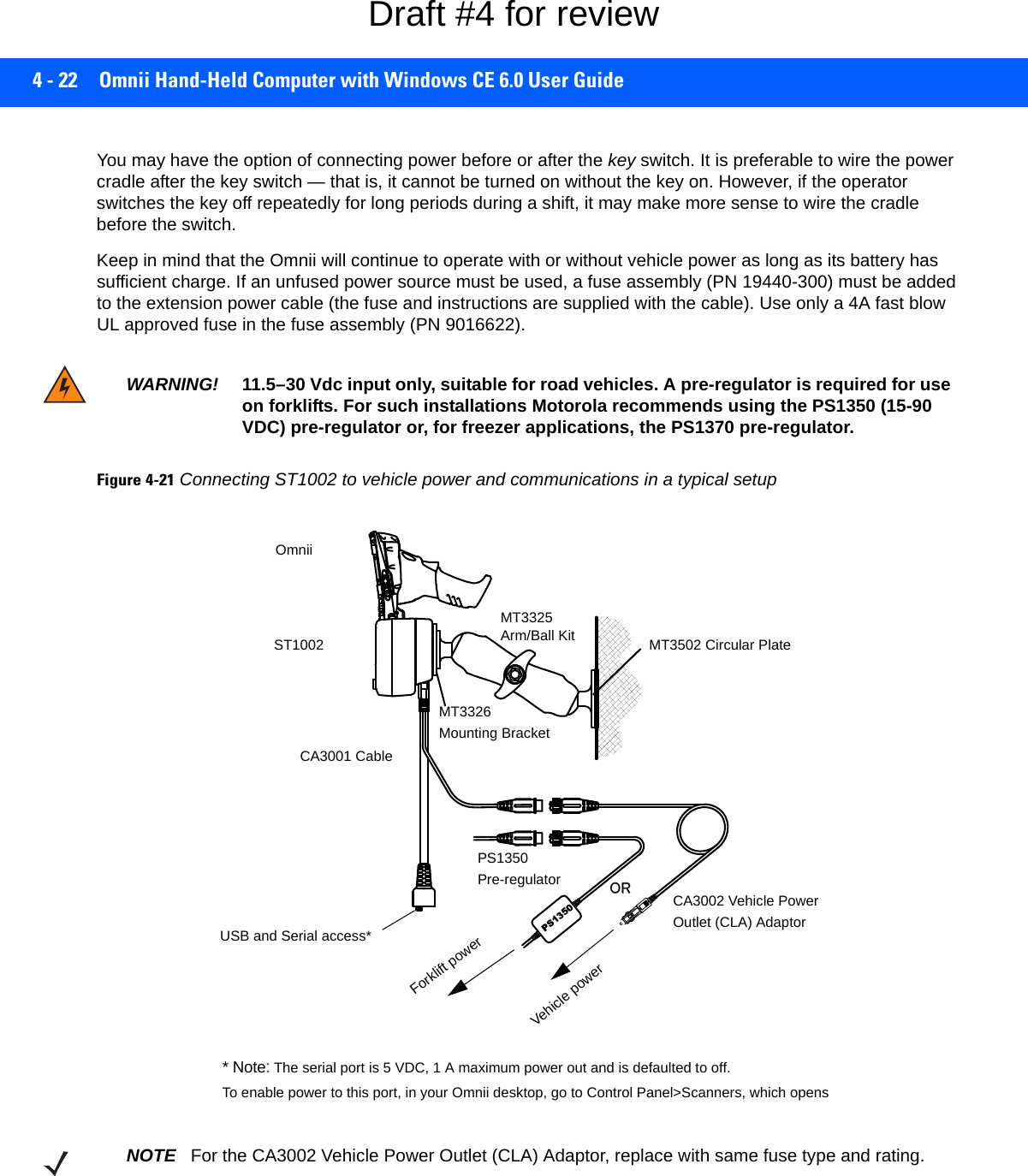 4 - 22 Omnii Hand-Held Computer with Windows CE 6.0 User GuideYou may have the option of connecting power before or after the key switch. It is preferable to wire the power cradle after the key switch — that is, it cannot be turned on without the key on. However, if the operator switches the key off repeatedly for long periods during a shift, it may make more sense to wire the cradle before the switch.Keep in mind that the Omnii will continue to operate with or without vehicle power as long as its battery has sufficient charge. If an unfused power source must be used, a fuse assembly (PN 19440-300) must be added to the extension power cable (the fuse and instructions are supplied with the cable). Use only a 4A fast blow UL approved fuse in the fuse assembly (PN 9016622).Figure 4-21Connecting ST1002 to vehicle power and communications in a typical setupWARNING! 11.5–30 Vdc input only, suitable for road vehicles. A pre-regulator is required for use on forklifts. For such installations Motorola recommends using the PS1350 (15-90 VDC) pre-regulator or, for freezer applications, the PS1370 pre-regulator.PS1350PS1350Pre-regulatorVehicle powerForklift powerOR CA3002 Vehicle PowerOutlet (CLA) AdaptorOROmniiST1002CA3001 CableMT3326Mounting BracketMT3325 Arm/Ball Kit MT3502 Circular PlateUSB and Serial access** Note: The serial port is 5 VDC, 1 A maximum power out and is defaulted to off. To enable power to this port, in your Omnii desktop, go to Control Panel&gt;Scanners, which opens NOTE For the CA3002 Vehicle Power Outlet (CLA) Adaptor, replace with same fuse type and rating.Draft #4 for review