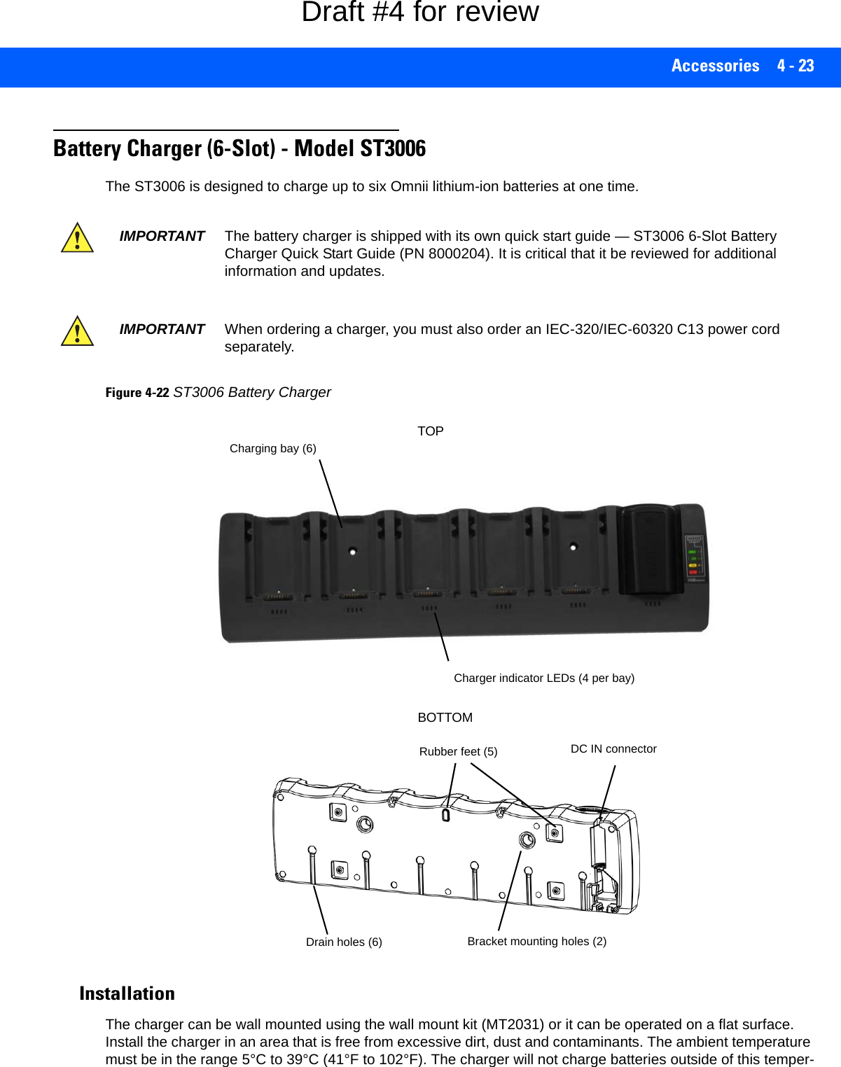 Accessories 4 - 23Battery Charger (6-Slot) - Model ST3006The ST3006 is designed to charge up to six Omnii lithium-ion batteries at one time. Figure 4-22ST3006 Battery ChargerInstallationThe charger can be wall mounted using the wall mount kit (MT2031) or it can be operated on a flat surface. Install the charger in an area that is free from excessive dirt, dust and contaminants. The ambient temperature must be in the range 5°C to 39°C (41°F to 102°F). The charger will not charge batteries outside of this temper-IMPORTANT The battery charger is shipped with its own quick start guide — ST3006 6-Slot Battery Charger Quick Start Guide (PN 8000204). It is critical that it be reviewed for additional information and updates.IMPORTANT When ordering a charger, you must also order an IEC-320/IEC-60320 C13 power cord separately.DC IN connectorRubber feet (5)Charging bay (6)TOPBOTTOMDrain holes (6) Bracket mounting holes (2)Charger indicator LEDs (4 per bay)Draft #4 for review