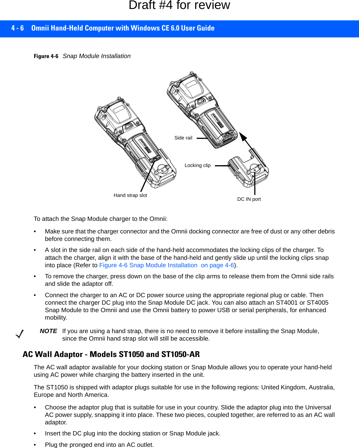 4 - 6 Omnii Hand-Held Computer with Windows CE 6.0 User GuideFigure 4-6Snap Module InstallationTo attach the Snap Module charger to the Omnii:• Make sure that the charger connector and the Omnii docking connector are free of dust or any other debris before connecting them.• A slot in the side rail on each side of the hand-held accommodates the locking clips of the charger. To attach the charger, align it with the base of the hand-held and gently slide up until the locking clips snap into place (Refer to Figure 4-6 Snap Module Installation  on page 4-6).• To remove the charger, press down on the base of the clip arms to release them from the Omnii side rails and slide the adaptor off.• Connect the charger to an AC or DC power source using the appropriate regional plug or cable. Then connect the charger DC plug into the Snap Module DC jack. You can also attach an ST4001 or ST4005 Snap Module to the Omnii and use the Omnii battery to power USB or serial peripherals, for enhanced mobility.AC Wall Adaptor - Models ST1050 and ST1050-ARThe AC wall adaptor available for your docking station or Snap Module allows you to operate your hand-held using AC power while charging the battery inserted in the unit.The ST1050 is shipped with adaptor plugs suitable for use in the following regions: United Kingdom, Australia, Europe and North America.• Choose the adaptor plug that is suitable for use in your country. Slide the adaptor plug into the Universal AC power supply, snapping it into place. These two pieces, coupled together, are referred to as an AC wall adaptor.• Insert the DC plug into the docking station or Snap Module jack.• Plug the pronged end into an AC outlet.DC IN portLocking clipSide railHand strap slotNOTE If you are using a hand strap, there is no need to remove it before installing the Snap Module, since the Omnii hand strap slot will still be accessible.Draft #4 for review