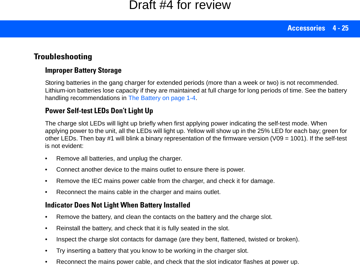 Accessories 4 - 25TroubleshootingImproper Battery StorageStoring batteries in the gang charger for extended periods (more than a week or two) is not recommended. Lithium-ion batteries lose capacity if they are maintained at full charge for long periods of time. See the battery handling recommendations in The Battery on page 1-4.Power Self-test LEDs Don’t Light UpThe charge slot LEDs will light up briefly when first applying power indicating the self-test mode. When applying power to the unit, all the LEDs will light up. Yellow will show up in the 25% LED for each bay; green for other LEDs. Then bay #1 will blink a binary representation of the firmware version (V09 = 1001). If the self-test is not evident:• Remove all batteries, and unplug the charger. • Connect another device to the mains outlet to ensure there is power. • Remove the IEC mains power cable from the charger, and check it for damage. • Reconnect the mains cable in the charger and mains outlet. Indicator Does Not Light When Battery Installed• Remove the battery, and clean the contacts on the battery and the charge slot. • Reinstall the battery, and check that it is fully seated in the slot.• Inspect the charge slot contacts for damage (are they bent, flattened, twisted or broken).• Try inserting a battery that you know to be working in the charger slot. • Reconnect the mains power cable, and check that the slot indicator flashes at power up.Draft #4 for review