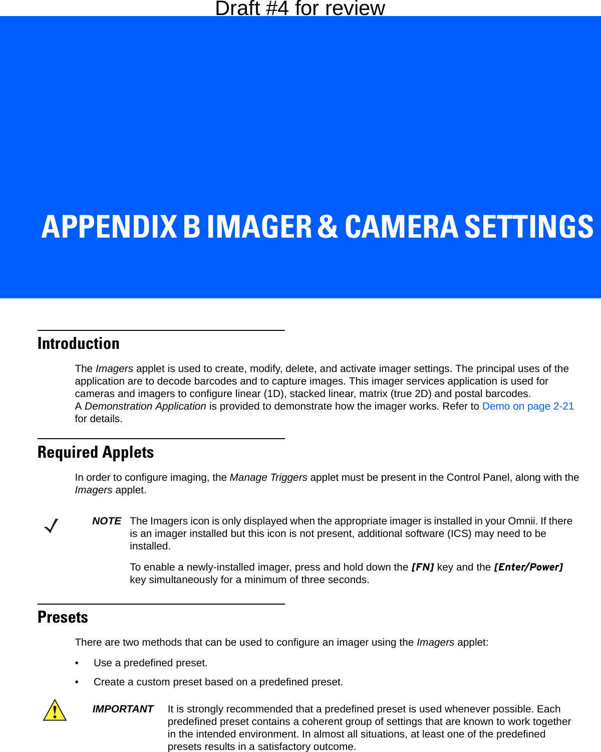 APPENDIX B IMAGER &amp; CAMERA SETTINGSBImager &amp; Camera SettingsIntroductionThe Imagers applet is used to create, modify, delete, and activate imager settings. The principal uses of the application are to decode barcodes and to capture images. This imager services application is used for cameras and imagers to configure linear (1D), stacked linear, matrix (true 2D) and postal barcodes. ADemonstration Application is provided to demonstrate how the imager works. Refer to Demo on page 2-21 for details.Required AppletsIn order to configure imaging, the Manage Triggers applet must be present in the Control Panel, along with the Imagers applet. Presets There are two methods that can be used to configure an imager using the Imagers applet:• Use a predefined preset.• Create a custom preset based on a predefined preset.NOTE The Imagers icon is only displayed when the appropriate imager is installed in your Omnii. If there is an imager installed but this icon is not present, additional software (ICS) may need to be installed.To enable a newly-installed imager, press and hold down the [FN] key and the [Enter/Power] key simultaneously for a minimum of three seconds. IMPORTANT It is strongly recommended that a predefined preset is used whenever possible. Each predefined preset contains a coherent group of settings that are known to work together in the intended environment. In almost all situations, at least one of the predefined presets results in a satisfactory outcome.Draft #4 for review