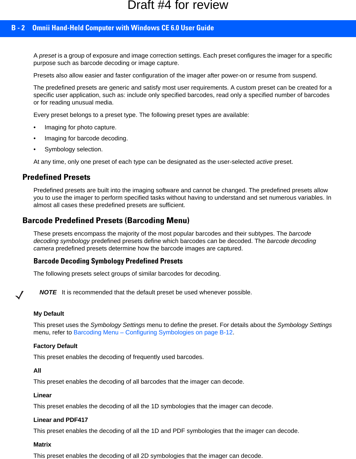B - 2 Omnii Hand-Held Computer with Windows CE 6.0 User GuideA preset is a group of exposure and image correction settings. Each preset configures the imager for a specific purpose such as barcode decoding or image capture.Presets also allow easier and faster configuration of the imager after power-on or resume from suspend.The predefined presets are generic and satisfy most user requirements. A custom preset can be created for a specific user application, such as: include only specified barcodes, read only a specified number of barcodes or for reading unusual media.Every preset belongs to a preset type. The following preset types are available:• Imaging for photo capture.• Imaging for barcode decoding.• Symbology selection.At any time, only one preset of each type can be designated as the user-selected active preset.Predefined PresetsPredefined presets are built into the imaging software and cannot be changed. The predefined presets allow you to use the imager to perform specified tasks without having to understand and set numerous variables. In almost all cases these predefined presets are sufficient.Barcode Predefined Presets (Barcoding Menu)These presets encompass the majority of the most popular barcodes and their subtypes. The barcode decoding symbology predefined presets define which barcodes can be decoded. The barcode decoding camera predefined presets determine how the barcode images are captured. Barcode Decoding Symbology Predefined PresetsThe following presets select groups of similar barcodes for decoding.My DefaultThis preset uses the Symbology Settings menu to define the preset. For details about the Symbology Settings menu, refer to Barcoding Menu – Configuring Symbologies on page B-12.Factory DefaultThis preset enables the decoding of frequently used barcodes.AllThis preset enables the decoding of all barcodes that the imager can decode. LinearThis preset enables the decoding of all the 1D symbologies that the imager can decode. Linear and PDF417This preset enables the decoding of all the 1D and PDF symbologies that the imager can decode. MatrixThis preset enables the decoding of all 2D symbologies that the imager can decode. NOTE It is recommended that the default preset be used whenever possible.Draft #4 for review