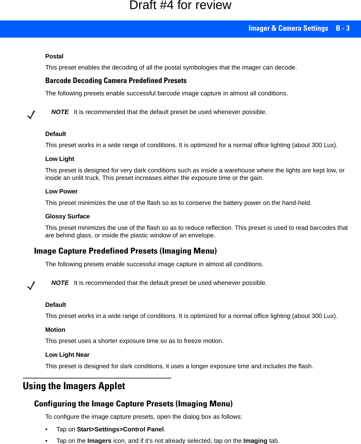 Imager &amp; Camera Settings B - 3PostalThis preset enables the decoding of all the postal symbologies that the imager can decode.Barcode Decoding Camera Predefined PresetsThe following presets enable successful barcode image capture in almost all conditions.DefaultThis preset works in a wide range of conditions. It is optimized for a normal office lighting (about 300 Lux).Low LightThis preset is designed for very dark conditions such as inside a warehouse where the lights are kept low, or inside an unlit truck. This preset increases either the exposure time or the gain.Low PowerThis preset minimizes the use of the flash so as to conserve the battery power on the hand-held.Glossy SurfaceThis preset minimizes the use of the flash so as to reduce reflection. This preset is used to read barcodes that are behind glass, or inside the plastic window of an envelope.Image Capture Predefined Presets (Imaging Menu)The following presets enable successful image capture in almost all conditions.DefaultThis preset works in a wide range of conditions. It is optimized for a normal office lighting (about 300 Lux).MotionThis preset uses a shorter exposure time so as to freeze motion.Low Light NearThis preset is designed for dark conditions, it uses a longer exposure time and includes the flash.Using the Imagers AppletConfiguring the Image Capture Presets (Imaging Menu)To configure the image capture presets, open the dialog box as follows:•Tap on Start&gt;Settings&gt;Control Panel.• Tap on the Imagers icon, and if it’s not already selected, tap on the Imaging tab.NOTE It is recommended that the default preset be used whenever possible.NOTE It is recommended that the default preset be used whenever possible.Draft #4 for review