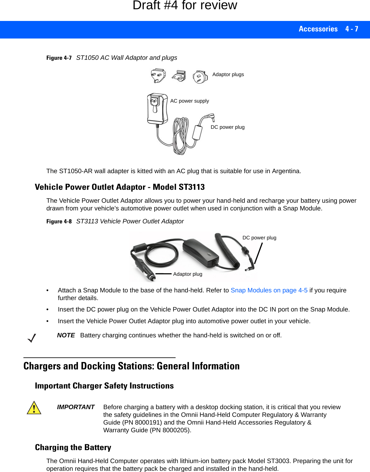 Accessories 4 - 7Figure 4-7ST1050 AC Wall Adaptor and plugs The ST1050-AR wall adapter is kitted with an AC plug that is suitable for use in Argentina.Vehicle Power Outlet Adaptor - Model ST3113The Vehicle Power Outlet Adaptor allows you to power your hand-held and recharge your battery using power drawn from your vehicle’s automotive power outlet when used in conjunction with a Snap Module.Figure 4-8ST3113 Vehicle Power Outlet Adaptor• Attach a Snap Module to the base of the hand-held. Refer to Snap Modules on page 4-5 if you require further details. • Insert the DC power plug on the Vehicle Power Outlet Adaptor into the DC IN port on the Snap Module.• Insert the Vehicle Power Outlet Adaptor plug into automotive power outlet in your vehicle.Chargers and Docking Stations: General InformationImportant Charger Safety InstructionsCharging the BatteryThe Omnii Hand-Held Computer operates with lithium-ion battery pack Model ST3003. Preparing the unit for operation requires that the battery pack be charged and installed in the hand-held. DC power plugAC power supplyAdaptor plugsDC power plugAdaptor plugNOTE Battery charging continues whether the hand-held is switched on or off.IMPORTANT Before charging a battery with a desktop docking station, it is critical that you review the safety guidelines in the Omnii Hand-Held Computer Regulatory &amp; Warranty Guide (PN 8000191) and the Omnii Hand-Held Accessories Regulatory &amp; Warranty Guide (PN 8000205). Draft #4 for review