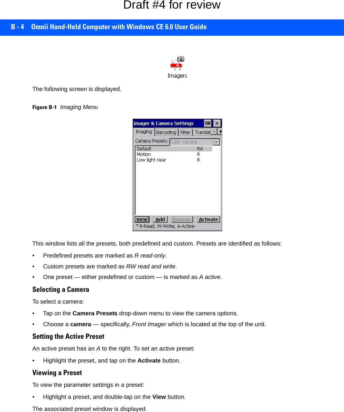 B - 4 Omnii Hand-Held Computer with Windows CE 6.0 User GuideThe following screen is displayed.Figure B-1Imaging MenuThis window lists all the presets, both predefined and custom. Presets are identified as follows:• Predefined presets are marked as R read-only.• Custom presets are marked as RW read and write.• One preset — either predefined or custom — is marked as A active.Selecting a CameraTo select a camera:• Tap on the Camera Presets drop-down menu to view the camera options.• Choose a camera — specifically, Front Imager which is located at the top of the unit.Setting the Active PresetAn active preset has an A to the right. To set an active preset:• Highlight the preset, and tap on the Activate button.Viewing a PresetTo view the parameter settings in a preset:• Highlight a preset, and double-tap on the View button.The associated preset window is displayed.Draft #4 for review