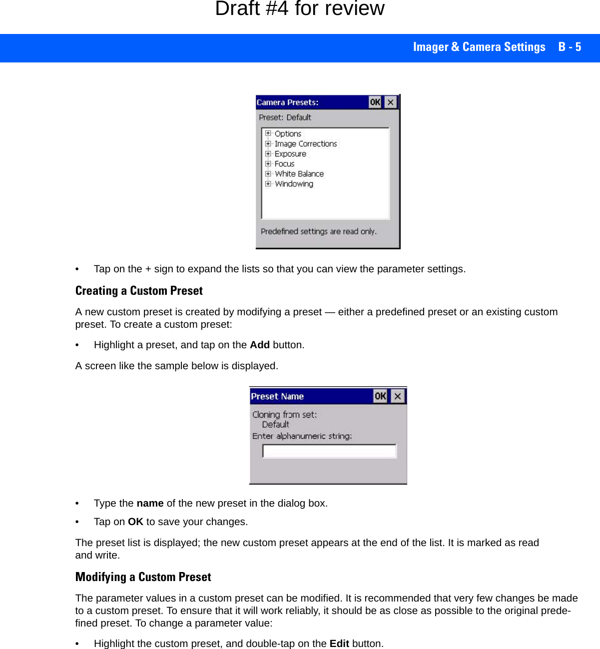Imager &amp; Camera Settings B - 5• Tap on the + sign to expand the lists so that you can view the parameter settings.Creating a Custom PresetA new custom preset is created by modifying a preset — either a predefined preset or an existing custom preset. To create a custom preset:• Highlight a preset, and tap on the Add button.A screen like the sample below is displayed.• Type the name of the new preset in the dialog box.•Tap on OK to save your changes.The preset list is displayed; the new custom preset appears at the end of the list. It is marked as read and write.Modifying a Custom PresetThe parameter values in a custom preset can be modified. It is recommended that very few changes be made to a custom preset. To ensure that it will work reliably, it should be as close as possible to the original prede-fined preset. To change a parameter value:• Highlight the custom preset, and double-tap on the Edit button.Draft #4 for review
