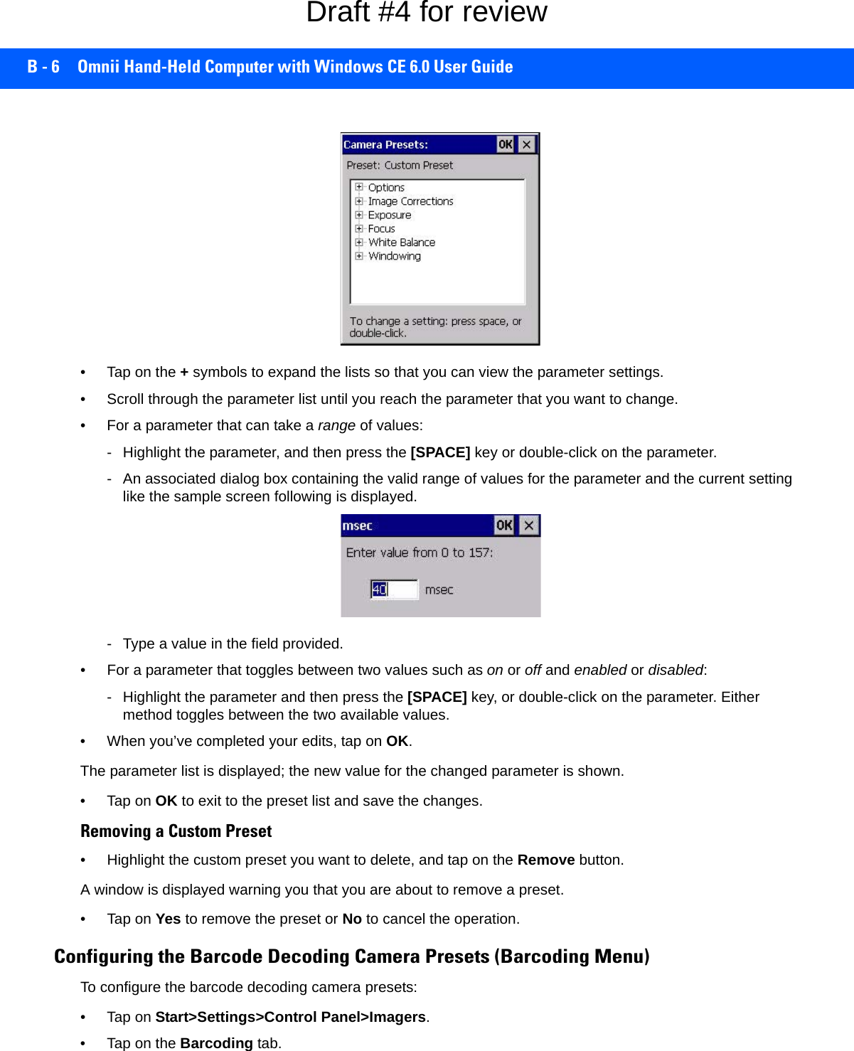 B - 6 Omnii Hand-Held Computer with Windows CE 6.0 User Guide• Tap on the + symbols to expand the lists so that you can view the parameter settings.• Scroll through the parameter list until you reach the parameter that you want to change.• For a parameter that can take a range of values:- Highlight the parameter, and then press the [SPACE] key or double-click on the parameter.- An associated dialog box containing the valid range of values for the parameter and the current setting like the sample screen following is displayed.- Type a value in the field provided.• For a parameter that toggles between two values such as on or off and enabled or disabled:- Highlight the parameter and then press the [SPACE] key, or double-click on the parameter. Either method toggles between the two available values.• When you’ve completed your edits, tap on OK.The parameter list is displayed; the new value for the changed parameter is shown.•Tap on OK to exit to the preset list and save the changes.Removing a Custom Preset• Highlight the custom preset you want to delete, and tap on the Remove button.A window is displayed warning you that you are about to remove a preset.•Tap on Yes to remove the preset or No to cancel the operation.Configuring the Barcode Decoding Camera Presets (Barcoding Menu)To configure the barcode decoding camera presets:•Tap on Start&gt;Settings&gt;Control Panel&gt;Imagers.• Tap on the Barcoding tab.Draft #4 for review