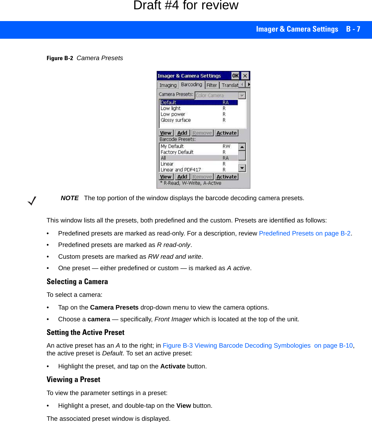 Imager &amp; Camera Settings B - 7Figure B-2Camera PresetsThis window lists all the presets, both predefined and the custom. Presets are identified as follows:• Predefined presets are marked as read-only. For a description, review Predefined Presets on page B-2.• Predefined presets are marked as R read-only.• Custom presets are marked as RW read and write.• One preset — either predefined or custom — is marked as A active.Selecting a CameraTo select a camera:• Tap on the Camera Presets drop-down menu to view the camera options.• Choose a camera — specifically, Front Imager which is located at the top of the unit.Setting the Active PresetAn active preset has an A to the right; in Figure B-3 Viewing Barcode Decoding Symbologies  on page B-10, the active preset is Default. To set an active preset:• Highlight the preset, and tap on the Activate button.Viewing a PresetTo view the parameter settings in a preset:• Highlight a preset, and double-tap on the View button.The associated preset window is displayed.NOTE The top portion of the window displays the barcode decoding camera presets.Draft #4 for review