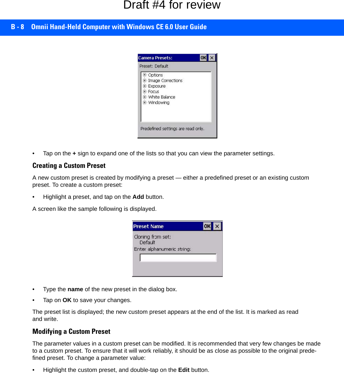 B - 8 Omnii Hand-Held Computer with Windows CE 6.0 User Guide• Tap on the + sign to expand one of the lists so that you can view the parameter settings.Creating a Custom PresetA new custom preset is created by modifying a preset — either a predefined preset or an existing custom preset. To create a custom preset:• Highlight a preset, and tap on the Add button.A screen like the sample following is displayed. • Type the name of the new preset in the dialog box.•Tap on OK to save your changes.The preset list is displayed; the new custom preset appears at the end of the list. It is marked as read and write.Modifying a Custom PresetThe parameter values in a custom preset can be modified. It is recommended that very few changes be made to a custom preset. To ensure that it will work reliably, it should be as close as possible to the original prede-fined preset. To change a parameter value:• Highlight the custom preset, and double-tap on the Edit button.Draft #4 for review