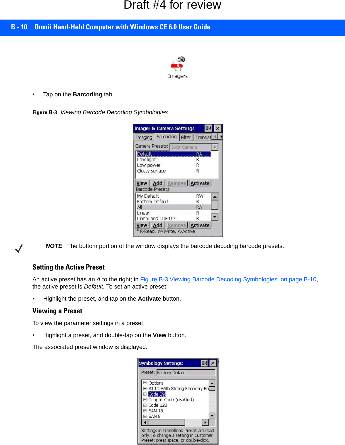 B - 10 Omnii Hand-Held Computer with Windows CE 6.0 User Guide• Tap on the Barcoding tab.Figure B-3Viewing Barcode Decoding SymbologiesSetting the Active PresetAn active preset has an A to the right; in Figure B-3 Viewing Barcode Decoding Symbologies  on page B-10, the active preset is Default. To set an active preset:• Highlight the preset, and tap on the Activate button.Viewing a PresetTo view the parameter settings in a preset:• Highlight a preset, and double-tap on the View button.The associated preset window is displayed.NOTE The bottom portion of the window displays the barcode decoding barcode presets.Draft #4 for review