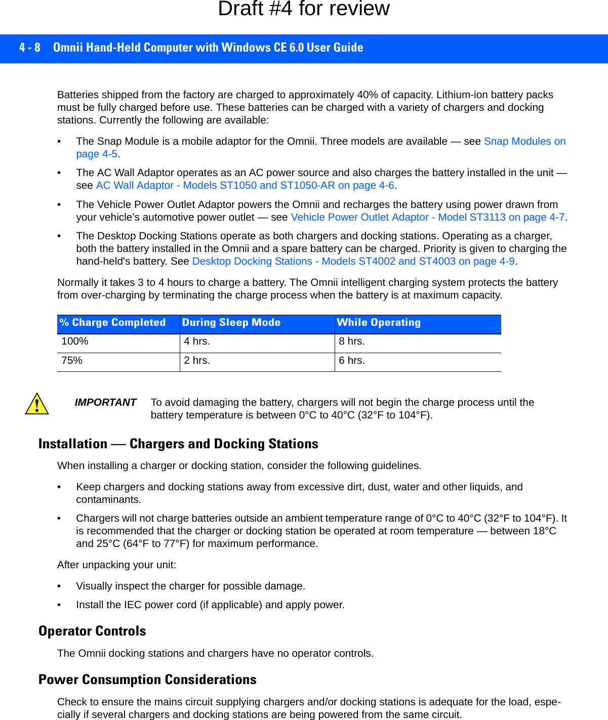 4 - 8 Omnii Hand-Held Computer with Windows CE 6.0 User GuideBatteries shipped from the factory are charged to approximately 40% of capacity. Lithium-ion battery packs must be fully charged before use. These batteries can be charged with a variety of chargers and docking stations. Currently the following are available:• The Snap Module is a mobile adaptor for the Omnii. Three models are available — see Snap Modules on page 4-5.• The AC Wall Adaptor operates as an AC power source and also charges the battery installed in the unit — see AC Wall Adaptor - Models ST1050 and ST1050-AR on page 4-6.• The Vehicle Power Outlet Adaptor powers the Omnii and recharges the battery using power drawn from your vehicle’s automotive power outlet — see Vehicle Power Outlet Adaptor - Model ST3113 on page 4-7.• The Desktop Docking Stations operate as both chargers and docking stations. Operating as a charger, both the battery installed in the Omnii and a spare battery can be charged. Priority is given to charging the hand-held&apos;s battery. See Desktop Docking Stations - Models ST4002 and ST4003 on page 4-9.Normally it takes 3 to 4 hours to charge a battery. The Omnii intelligent charging system protects the battery from over-charging by terminating the charge process when the battery is at maximum capacity.Installation — Chargers and Docking StationsWhen installing a charger or docking station, consider the following guidelines. • Keep chargers and docking stations away from excessive dirt, dust, water and other liquids, and contaminants. • Chargers will not charge batteries outside an ambient temperature range of 0°C to 40°C (32°F to 104°F). It is recommended that the charger or docking station be operated at room temperature — between 18°C and 25°C (64°F to 77°F) for maximum performance.After unpacking your unit:• Visually inspect the charger for possible damage. • Install the IEC power cord (if applicable) and apply power. Operator ControlsThe Omnii docking stations and chargers have no operator controls. Power Consumption ConsiderationsCheck to ensure the mains circuit supplying chargers and/or docking stations is adequate for the load, espe-cially if several chargers and docking stations are being powered from the same circuit. % Charge Completed During Sleep Mode While Operating100% 4 hrs. 8 hrs.75% 2 hrs. 6 hrs.IMPORTANT To avoid damaging the battery, chargers will not begin the charge process until the battery temperature is between 0°C to 40°C (32°F to 104°F).Draft #4 for review