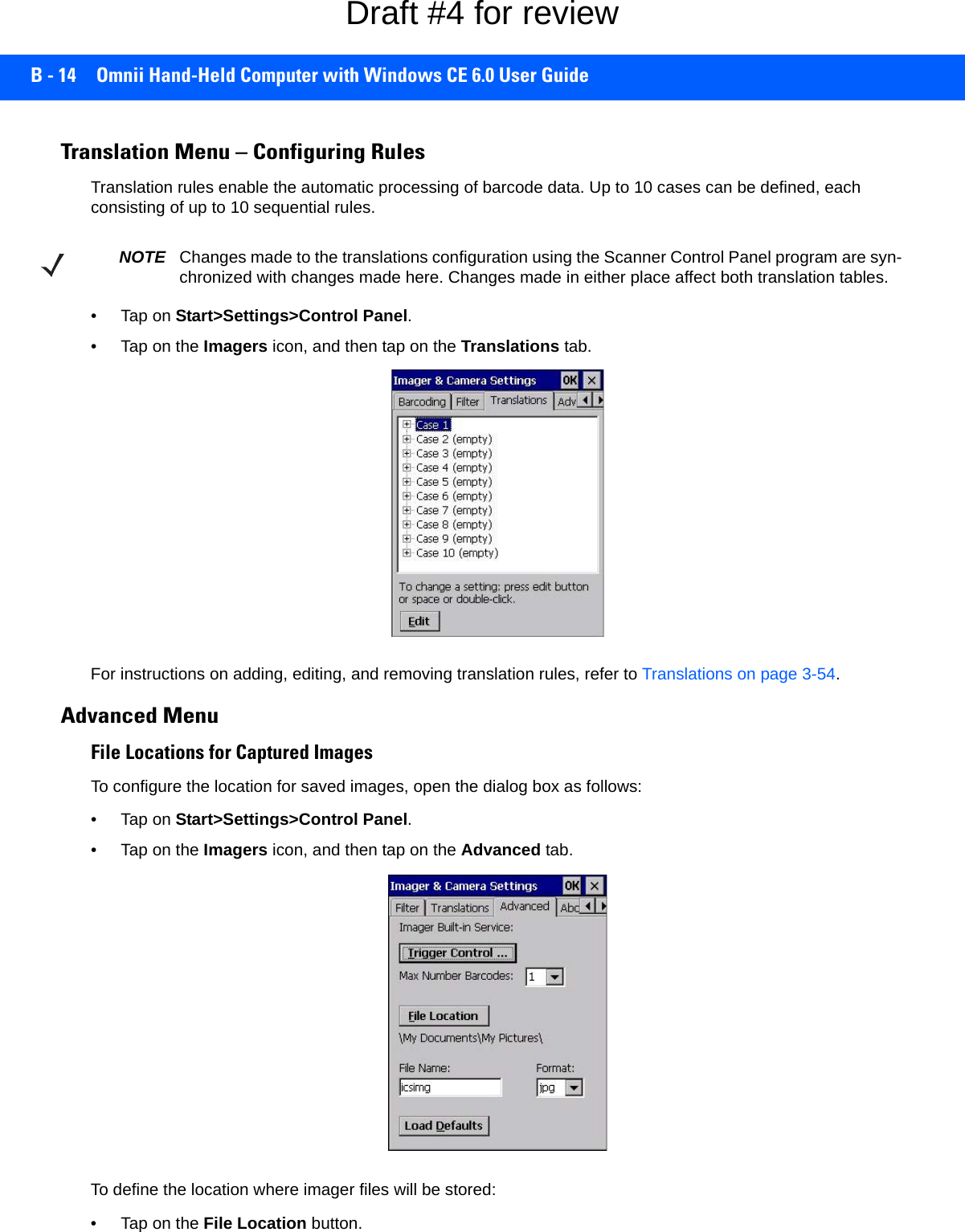 B - 14 Omnii Hand-Held Computer with Windows CE 6.0 User GuideTranslation Menu – Configuring RulesTranslation rules enable the automatic processing of barcode data. Up to 10 cases can be defined, each consisting of up to 10 sequential rules.•Tap on Start&gt;Settings&gt;Control Panel. • Tap on the Imagers icon, and then tap on the Translations tab.For instructions on adding, editing, and removing translation rules, refer to Translations on page 3-54.Advanced MenuFile Locations for Captured ImagesTo configure the location for saved images, open the dialog box as follows:•Tap on Start&gt;Settings&gt;Control Panel. • Tap on the Imagers icon, and then tap on the Advanced tab.To define the location where imager files will be stored:• Tap on the File Location button. NOTE Changes made to the translations configuration using the Scanner Control Panel program are syn-chronized with changes made here. Changes made in either place affect both translation tables.Draft #4 for review