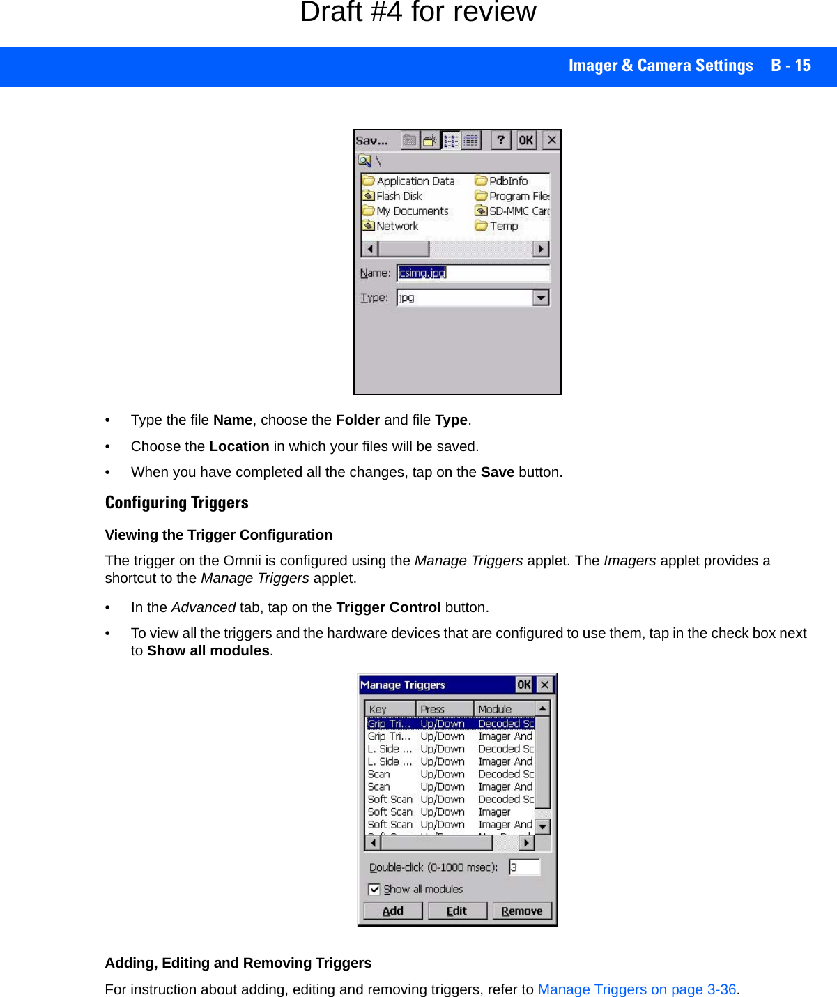 Imager &amp; Camera Settings B - 15• Type the file Name, choose the Folder and file Type.• Choose the Location in which your files will be saved.• When you have completed all the changes, tap on the Save button.Configuring TriggersViewing the Trigger ConfigurationThe trigger on the Omnii is configured using the Manage Triggers applet. The Imagers applet provides a shortcut to the Manage Triggers applet. • In the Advanced tab, tap on the Trigger Control button.• To view all the triggers and the hardware devices that are configured to use them, tap in the check box next to Show all modules.Adding, Editing and Removing TriggersFor instruction about adding, editing and removing triggers, refer to Manage Triggers on page 3-36.Draft #4 for review