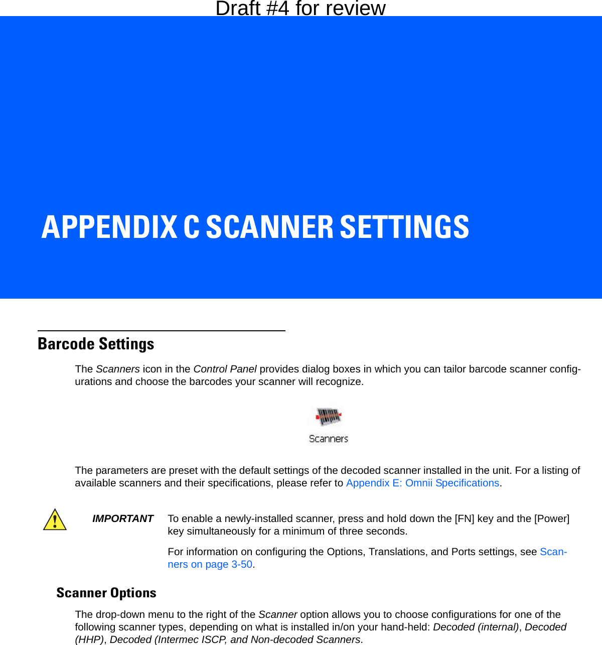 APPENDIX C SCANNER SETTINGSCScanner SettingsBarcode SettingsThe Scanners icon in the Control Panel provides dialog boxes in which you can tailor barcode scanner config-urations and choose the barcodes your scanner will recognize.The parameters are preset with the default settings of the decoded scanner installed in the unit. For a listing of available scanners and their specifications, please refer to Appendix E: Omnii Specifications. Scanner OptionsThe drop-down menu to the right of the Scanner option allows you to choose configurations for one of the following scanner types, depending on what is installed in/on your hand-held: Decoded (internal), Decoded (HHP), Decoded (Intermec ISCP, and Non-decoded Scanners.IMPORTANT To enable a newly-installed scanner, press and hold down the [FN] key and the [Power] key simultaneously for a minimum of three seconds. For information on configuring the Options, Translations, and Ports settings, see Scan-ners on page 3-50.Draft #4 for review