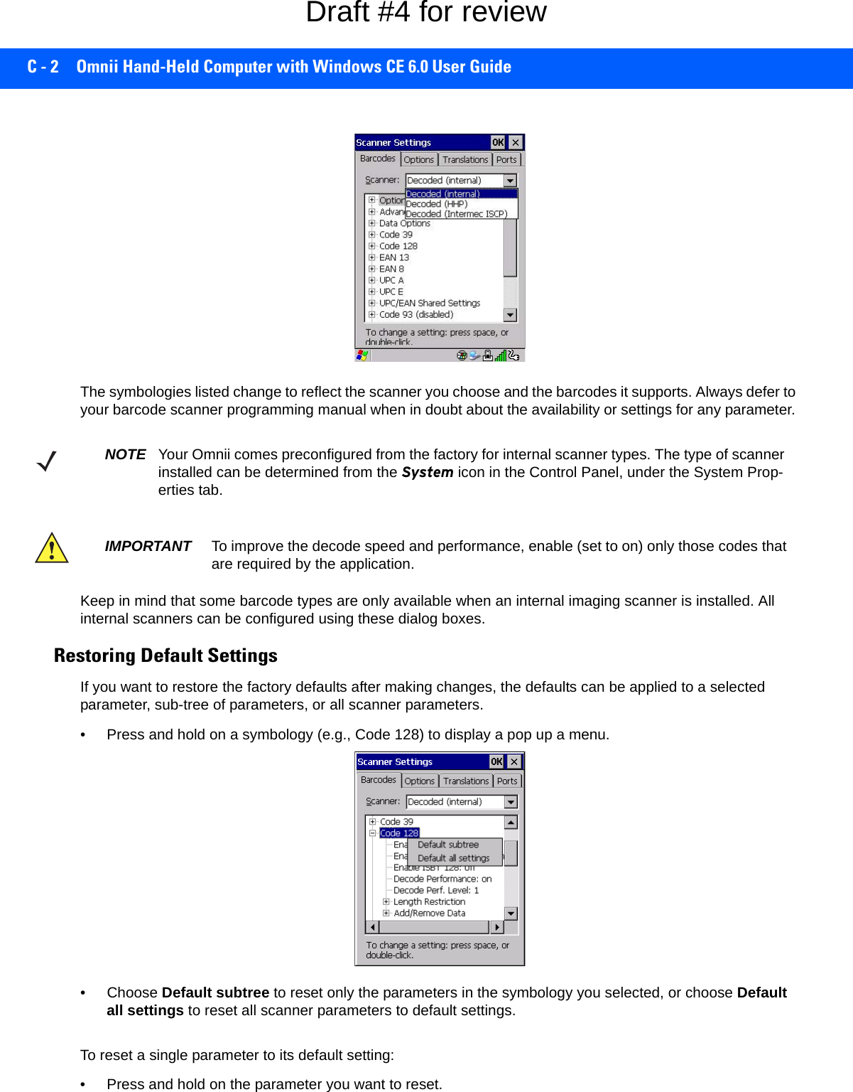 C - 2 Omnii Hand-Held Computer with Windows CE 6.0 User GuideThe symbologies listed change to reflect the scanner you choose and the barcodes it supports. Always defer to your barcode scanner programming manual when in doubt about the availability or settings for any parameter. Keep in mind that some barcode types are only available when an internal imaging scanner is installed. All internal scanners can be configured using these dialog boxes. Restoring Default SettingsIf you want to restore the factory defaults after making changes, the defaults can be applied to a selected parameter, sub-tree of parameters, or all scanner parameters. • Press and hold on a symbology (e.g., Code 128) to display a pop up a menu.• Choose Default subtree to reset only the parameters in the symbology you selected, or choose Default all settings to reset all scanner parameters to default settings.To reset a single parameter to its default setting:• Press and hold on the parameter you want to reset.NOTE Your Omnii comes preconfigured from the factory for internal scanner types. The type of scanner installed can be determined from the System icon in the Control Panel, under the System Prop-erties tab. IMPORTANT To improve the decode speed and performance, enable (set to on) only those codes that are required by the application.Draft #4 for review