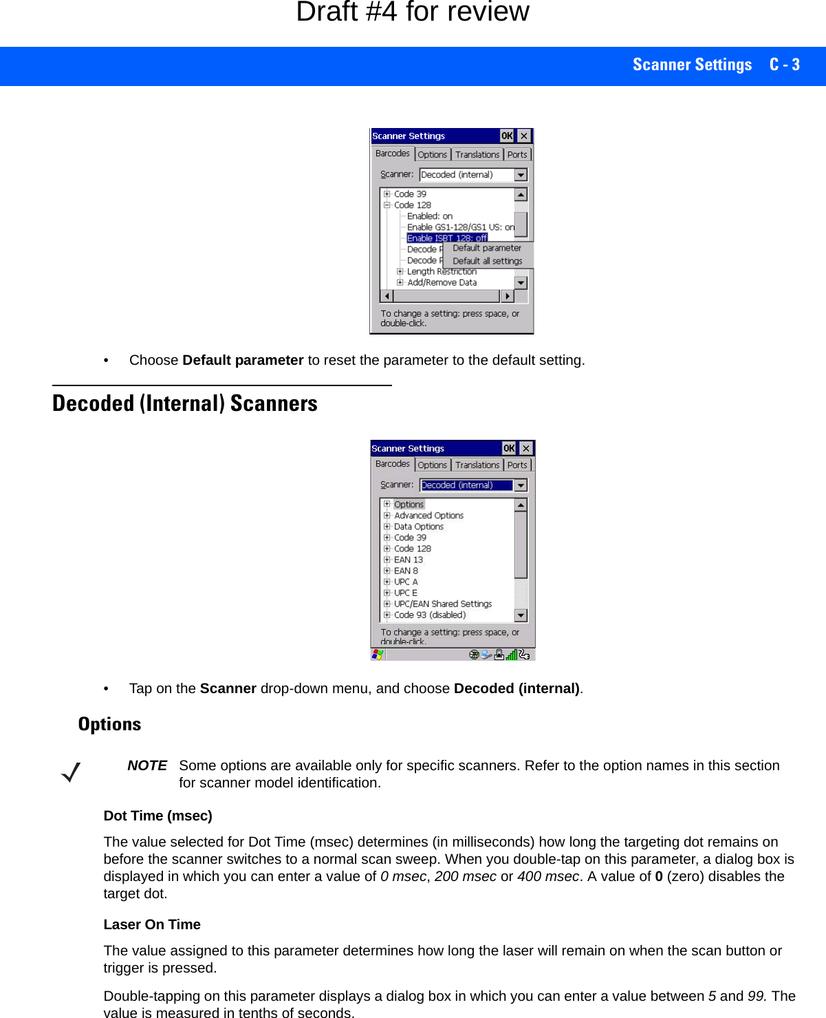 Scanner Settings C - 3• Choose Default parameter to reset the parameter to the default setting.Decoded (Internal) Scanners• Tap on the Scanner drop-down menu, and choose Decoded (internal).OptionsDot Time (msec) The value selected for Dot Time (msec) determines (in milliseconds) how long the targeting dot remains on before the scanner switches to a normal scan sweep. When you double-tap on this parameter, a dialog box is displayed in which you can enter a value of 0 msec, 200 msec or 400 msec. A value of 0 (zero) disables the target dot.Laser On TimeThe value assigned to this parameter determines how long the laser will remain on when the scan button or trigger is pressed.Double-tapping on this parameter displays a dialog box in which you can enter a value between 5 and 99. The value is measured in tenths of seconds.NOTE Some options are available only for specific scanners. Refer to the option names in this section for scanner model identification.Draft #4 for review