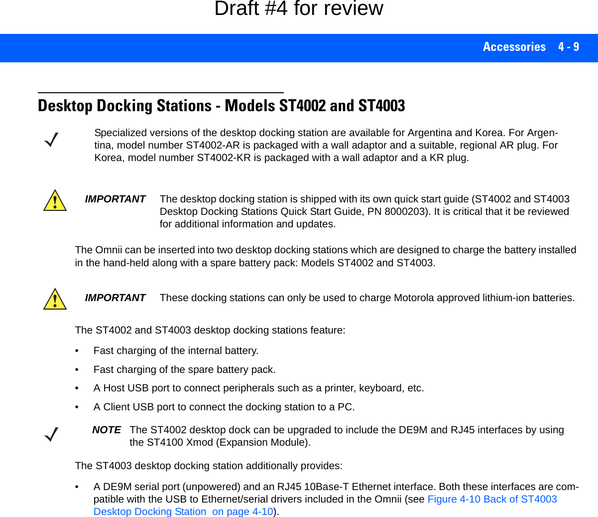 Accessories 4 - 9Desktop Docking Stations - Models ST4002 and ST4003The Omnii can be inserted into two desktop docking stations which are designed to charge the battery installed in the hand-held along with a spare battery pack: Models ST4002 and ST4003.The ST4002 and ST4003 desktop docking stations feature:• Fast charging of the internal battery.• Fast charging of the spare battery pack.• A Host USB port to connect peripherals such as a printer, keyboard, etc.• A Client USB port to connect the docking station to a PC.The ST4003 desktop docking station additionally provides:• A DE9M serial port (unpowered) and an RJ45 10Base-T Ethernet interface. Both these interfaces are com-patible with the USB to Ethernet/serial drivers included in the Omnii (see Figure 4-10 Back of ST4003 Desktop Docking Station  on page 4-10).Specialized versions of the desktop docking station are available for Argentina and Korea. For Argen-tina, model number ST4002-AR is packaged with a wall adaptor and a suitable, regional AR plug. For Korea, model number ST4002-KR is packaged with a wall adaptor and a KR plug.IMPORTANT The desktop docking station is shipped with its own quick start guide (ST4002 and ST4003 Desktop Docking Stations Quick Start Guide, PN 8000203). It is critical that it be reviewed for additional information and updates.IMPORTANT These docking stations can only be used to charge Motorola approved lithium-ion batteries.NOTE The ST4002 desktop dock can be upgraded to include the DE9M and RJ45 interfaces by using the ST4100 Xmod (Expansion Module).Draft #4 for review