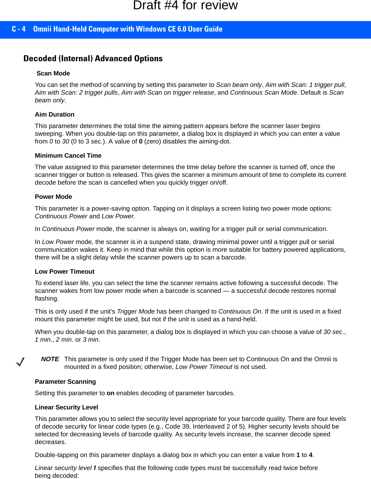 C - 4 Omnii Hand-Held Computer with Windows CE 6.0 User GuideDecoded (Internal) Advanced Options Scan ModeYou can set the method of scanning by setting this parameter to Scan beam only, Aim with Scan: 1 trigger pull, Aim with Scan: 2 trigger pulls, Aim with Scan on trigger release, and Continuous Scan Mode. Default is Scan beam only.Aim Duration This parameter determines the total time the aiming pattern appears before the scanner laser begins sweeping. When you double-tap on this parameter, a dialog box is displayed in which you can enter a value from 0 to 30 (0 to 3 sec.). A value of 0 (zero) disables the aiming-dot.Minimum Cancel TimeThe value assigned to this parameter determines the time delay before the scanner is turned off, once the scanner trigger or button is released. This gives the scanner a minimum amount of time to complete its current decode before the scan is cancelled when you quickly trigger on/off.Power ModeThis parameter is a power-saving option. Tapping on it displays a screen listing two power mode options: Continuous Power and Low Power.In Continuous Power mode, the scanner is always on, waiting for a trigger pull or serial communication.In Low Power mode, the scanner is in a suspend state, drawing minimal power until a trigger pull or serial communication wakes it. Keep in mind that while this option is more suitable for battery powered applications, there will be a slight delay while the scanner powers up to scan a barcode.Low Power TimeoutTo extend laser life, you can select the time the scanner remains active following a successful decode. The scanner wakes from low power mode when a barcode is scanned — a successful decode restores normal flashing. This is only used if the unit’s Trigger Mode has been changed to Continuous On. If the unit is used in a fixed mount this parameter might be used, but not if the unit is used as a hand-held. When you double-tap on this parameter, a dialog box is displayed in which you can choose a value of 30 sec., 1 min., 2 min. or 3 min.Parameter ScanningSetting this parameter to on enables decoding of parameter barcodes. Linear Security LevelThis parameter allows you to select the security level appropriate for your barcode quality. There are four levels of decode security for linear code types (e.g., Code 39, Interleaved 2 of 5). Higher security levels should be selected for decreasing levels of barcode quality. As security levels increase, the scanner decode speed decreases.Double-tapping on this parameter displays a dialog box in which you can enter a value from 1 to 4. Linear security level 1 specifies that the following code types must be successfully read twice before being decoded:NOTE This parameter is only used if the Trigger Mode has been set to Continuous On and the Omnii is mounted in a fixed position; otherwise, Low Power Timeout is not used.Draft #4 for review