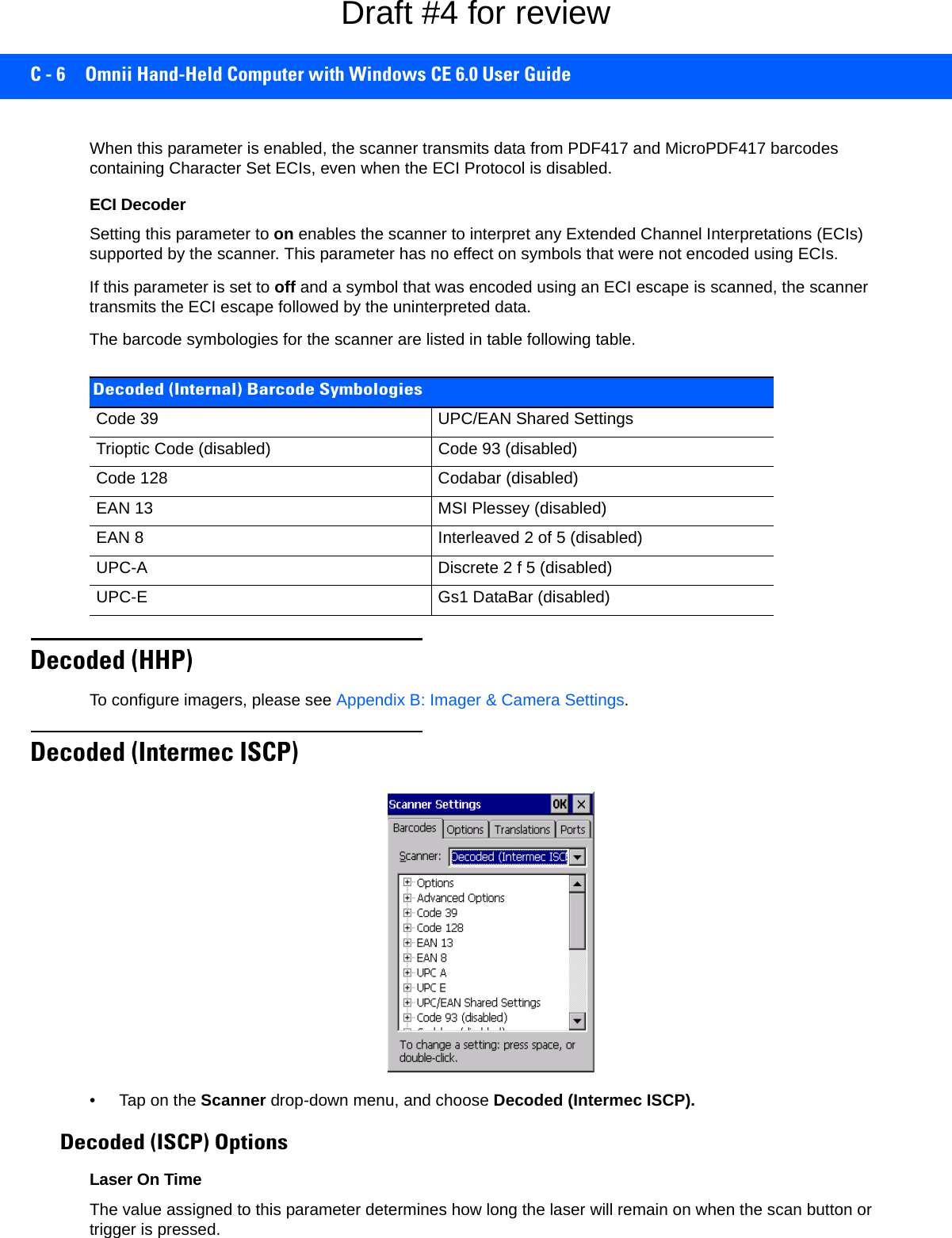 C - 6 Omnii Hand-Held Computer with Windows CE 6.0 User GuideWhen this parameter is enabled, the scanner transmits data from PDF417 and MicroPDF417 barcodes containing Character Set ECIs, even when the ECI Protocol is disabled.ECI Decoder Setting this parameter to on enables the scanner to interpret any Extended Channel Interpretations (ECIs) supported by the scanner. This parameter has no effect on symbols that were not encoded using ECIs. If this parameter is set to off and a symbol that was encoded using an ECI escape is scanned, the scanner transmits the ECI escape followed by the uninterpreted data.The barcode symbologies for the scanner are listed in table following table.Decoded (HHP)To configure imagers, please see Appendix B: Imager &amp; Camera Settings.Decoded (Intermec ISCP)• Tap on the Scanner drop-down menu, and choose Decoded (Intermec ISCP).Decoded (ISCP) OptionsLaser On TimeThe value assigned to this parameter determines how long the laser will remain on when the scan button or trigger is pressed.Decoded (Internal) Barcode SymbologiesCode 39 UPC/EAN Shared SettingsTrioptic Code (disabled) Code 93 (disabled)Code 128 Codabar (disabled)EAN 13 MSI Plessey (disabled)EAN 8 Interleaved 2 of 5 (disabled)UPC-A Discrete 2 f 5 (disabled)UPC-E Gs1 DataBar (disabled)Draft #4 for review