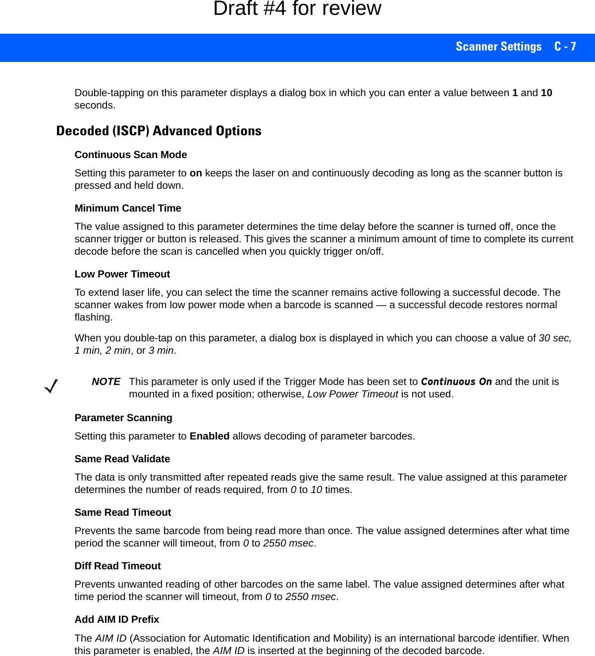 Scanner Settings C - 7Double-tapping on this parameter displays a dialog box in which you can enter a value between 1 and 10 seconds.Decoded (ISCP) Advanced OptionsContinuous Scan ModeSetting this parameter to on keeps the laser on and continuously decoding as long as the scanner button is pressed and held down.Minimum Cancel TimeThe value assigned to this parameter determines the time delay before the scanner is turned off, once the scanner trigger or button is released. This gives the scanner a minimum amount of time to complete its current decode before the scan is cancelled when you quickly trigger on/off.Low Power TimeoutTo extend laser life, you can select the time the scanner remains active following a successful decode. The scanner wakes from low power mode when a barcode is scanned — a successful decode restores normal flashing.When you double-tap on this parameter, a dialog box is displayed in which you can choose a value of 30 sec, 1 min, 2 min, or 3 min.Parameter ScanningSetting this parameter to Enabled allows decoding of parameter barcodes. Same Read ValidateThe data is only transmitted after repeated reads give the same result. The value assigned at this parameter determines the number of reads required, from 0 to 10 times. Same Read TimeoutPrevents the same barcode from being read more than once. The value assigned determines after what time period the scanner will timeout, from 0 to 2550 msec. Diff Read TimeoutPrevents unwanted reading of other barcodes on the same label. The value assigned determines after what time period the scanner will timeout, from 0 to 2550 msec. Add AIM ID PrefixThe AIM ID (Association for Automatic Identification and Mobility) is an international barcode identifier. When this parameter is enabled, the AIM ID is inserted at the beginning of the decoded barcode.NOTE This parameter is only used if the Trigger Mode has been set to Continuous On and the unit is mounted in a fixed position; otherwise, Low Power Timeout is not used.Draft #4 for review