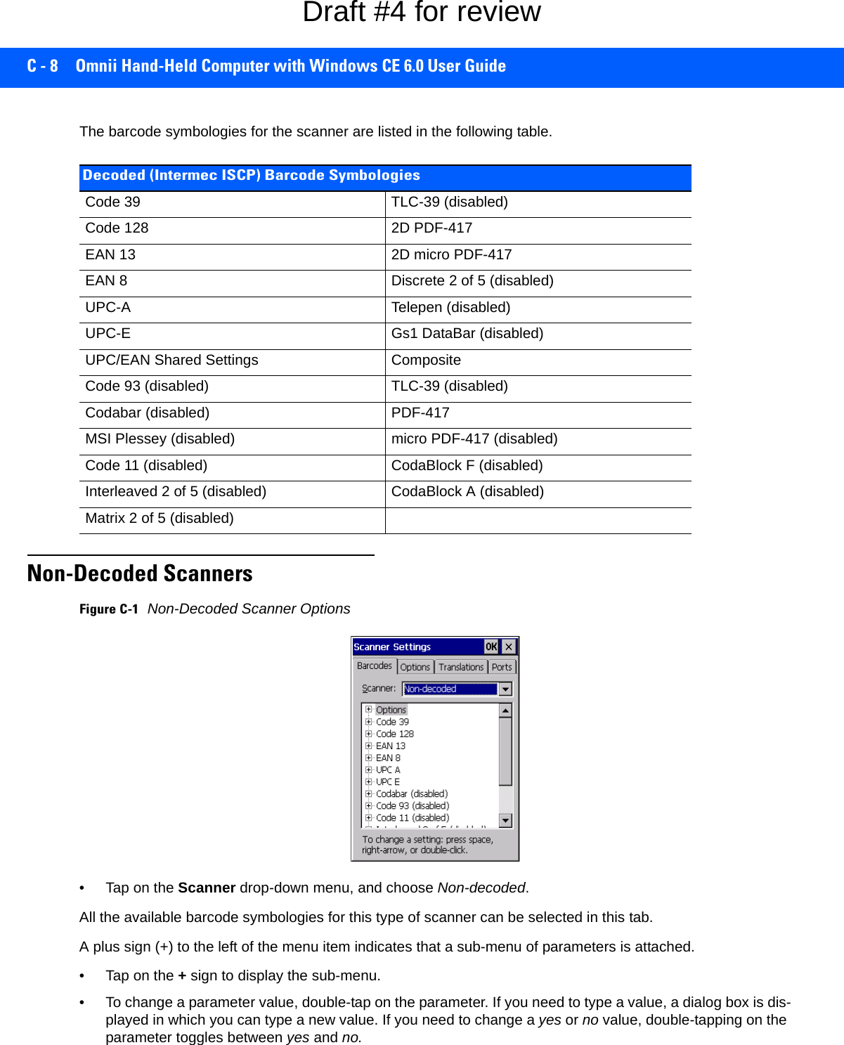 C - 8 Omnii Hand-Held Computer with Windows CE 6.0 User GuideThe barcode symbologies for the scanner are listed in the following table.Non-Decoded ScannersFigure C-1Non-Decoded Scanner Options• Tap on the Scanner drop-down menu, and choose Non-decoded.All the available barcode symbologies for this type of scanner can be selected in this tab.A plus sign (+) to the left of the menu item indicates that a sub-menu of parameters is attached.• Tap on the + sign to display the sub-menu.• To change a parameter value, double-tap on the parameter. If you need to type a value, a dialog box is dis-played in which you can type a new value. If you need to change a yes or no value, double-tapping on the parameter toggles between yes and no.Decoded (Intermec ISCP) Barcode SymbologiesCode 39 TLC-39 (disabled)Code 128 2D PDF-417EAN 13 2D micro PDF-417EAN 8 Discrete 2 of 5 (disabled)UPC-A Telepen (disabled)UPC-E Gs1 DataBar (disabled)UPC/EAN Shared Settings CompositeCode 93 (disabled) TLC-39 (disabled)Codabar (disabled) PDF-417MSI Plessey (disabled) micro PDF-417 (disabled)Code 11 (disabled) CodaBlock F (disabled)Interleaved 2 of 5 (disabled) CodaBlock A (disabled)Matrix 2 of 5 (disabled)Draft #4 for review